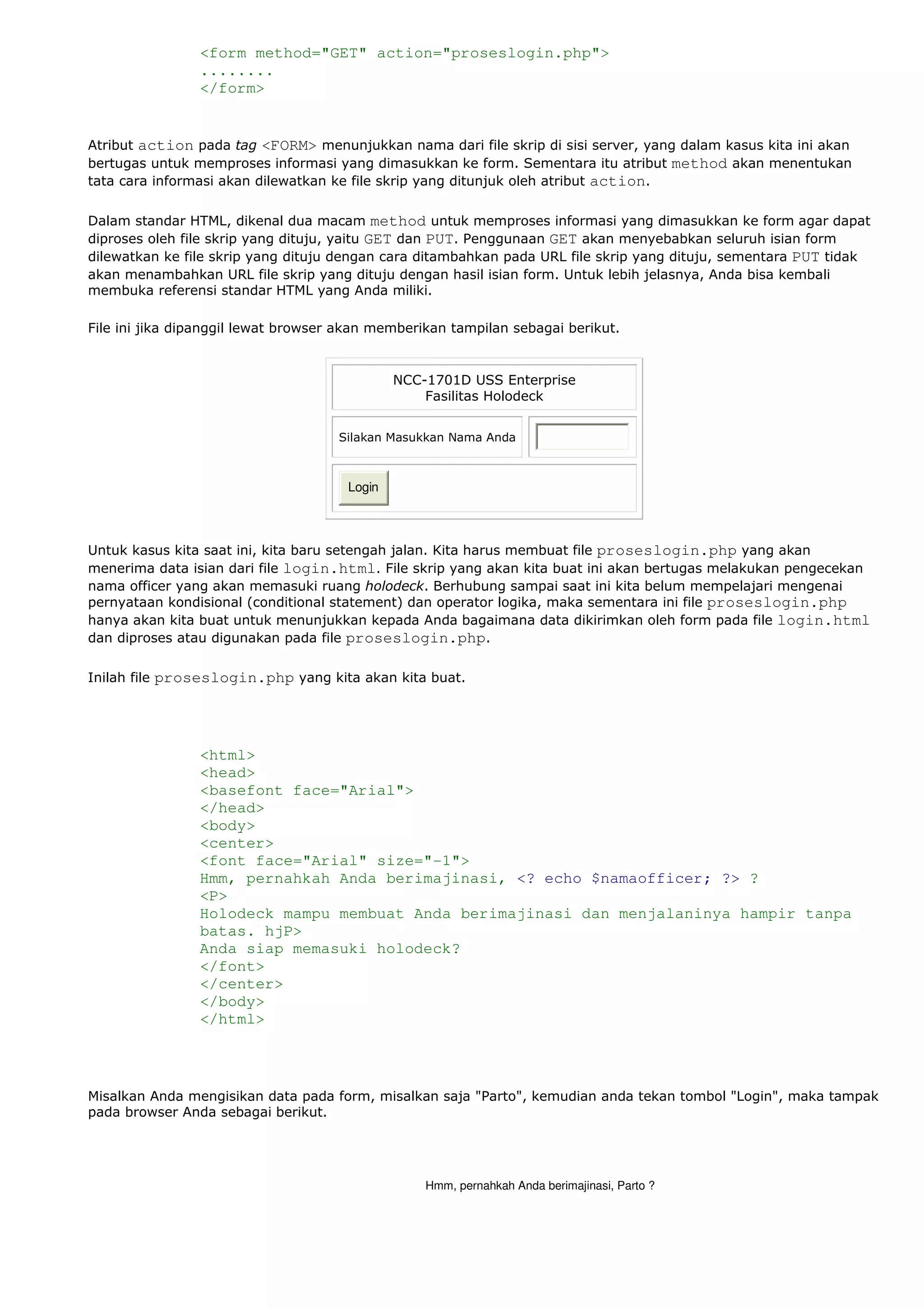 <form method="GET" action="proseslogin.php">
........
</form>
Atribut action pada tag <FORM> menunjukkan nama dari file skrip di sisi server, yang dalam kasus kita ini akan
bertugas untuk memproses informasi yang dimasukkan ke form. Sementara itu atribut method akan menentukan
tata cara informasi akan dilewatkan ke file skrip yang ditunjuk oleh atribut action.
Dalam standar HTML, dikenal dua macam method untuk memproses informasi yang dimasukkan ke form agar dapat
diproses oleh file skrip yang dituju, yaitu GET dan PUT. Penggunaan GET akan menyebabkan seluruh isian form
dilewatkan ke file skrip yang dituju dengan cara ditambahkan pada URL file skrip yang dituju, sementara PUT tidak
akan menambahkan URL file skrip yang dituju dengan hasil isian form. Untuk lebih jelasnya, Anda bisa kembali
membuka referensi standar HTML yang Anda miliki.
File ini jika dipanggil lewat browser akan memberikan tampilan sebagai berikut.
NCC-1701D USS Enterprise
Fasilitas Holodeck
Silakan Masukkan Nama Anda
Login
Untuk kasus kita saat ini, kita baru setengah jalan. Kita harus membuat file proseslogin.php yang akan
menerima data isian dari file login.html. File skrip yang akan kita buat ini akan bertugas melakukan pengecekan
nama officer yang akan memasuki ruang holodeck. Berhubung sampai saat ini kita belum mempelajari mengenai
pernyataan kondisional (conditional statement) dan operator logika, maka sementara ini file proseslogin.php
hanya akan kita buat untuk menunjukkan kepada Anda bagaimana data dikirimkan oleh form pada file login.html
dan diproses atau digunakan pada file proseslogin.php.
Inilah file proseslogin.php yang kita akan kita buat.
<html>
<head>
<basefont face="Arial">
</head>
<body>
<center>
<font face="Arial" size="-1">
Hmm, pernahkah Anda berimajinasi, <? echo $namaofficer; ?> ?
<P>
Holodeck mampu membuat Anda berimajinasi dan menjalaninya hampir tanpa
batas. hjP>
Anda siap memasuki holodeck?
</font>
</center>
</body>
</html>
Misalkan Anda mengisikan data pada form, misalkan saja "Parto", kemudian anda tekan tombol "Login", maka tampak
pada browser Anda sebagai berikut.
Hmm, pernahkah Anda berimajinasi, Parto ?
 