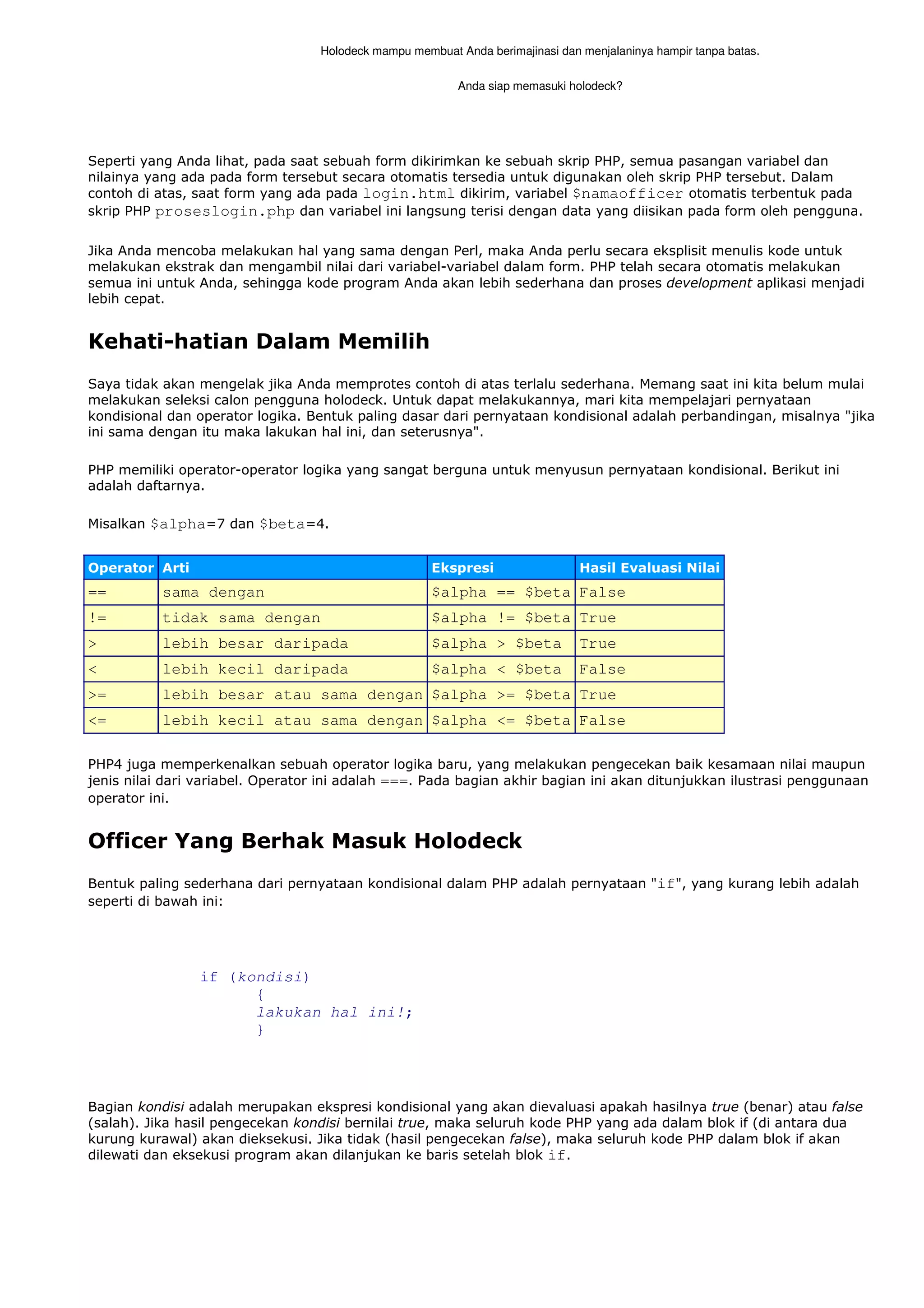 Holodeck mampu membuat Anda berimajinasi dan menjalaninya hampir tanpa batas.
Anda siap memasuki holodeck?
Seperti yang Anda lihat, pada saat sebuah form dikirimkan ke sebuah skrip PHP, semua pasangan variabel dan
nilainya yang ada pada form tersebut secara otomatis tersedia untuk digunakan oleh skrip PHP tersebut. Dalam
contoh di atas, saat form yang ada pada login.html dikirim, variabel $namaofficer otomatis terbentuk pada
skrip PHP proseslogin.php dan variabel ini langsung terisi dengan data yang diisikan pada form oleh pengguna.
Jika Anda mencoba melakukan hal yang sama dengan Perl, maka Anda perlu secara eksplisit menulis kode untuk
melakukan ekstrak dan mengambil nilai dari variabel-variabel dalam form. PHP telah secara otomatis melakukan
semua ini untuk Anda, sehingga kode program Anda akan lebih sederhana dan proses development aplikasi menjadi
lebih cepat.
Kehati-hatian Dalam Memilih
Saya tidak akan mengelak jika Anda memprotes contoh di atas terlalu sederhana. Memang saat ini kita belum mulai
melakukan seleksi calon pengguna holodeck. Untuk dapat melakukannya, mari kita mempelajari pernyataan
kondisional dan operator logika. Bentuk paling dasar dari pernyataan kondisional adalah perbandingan, misalnya "jika
ini sama dengan itu maka lakukan hal ini, dan seterusnya".
PHP memiliki operator-operator logika yang sangat berguna untuk menyusun pernyataan kondisional. Berikut ini
adalah daftarnya.
Misalkan $alpha=7 dan $beta=4.
Operator Arti Ekspresi Hasil Evaluasi Nilai
== sama dengan $alpha == $beta False
!= tidak sama dengan $alpha != $beta True
> lebih besar daripada $alpha > $beta True
< lebih kecil daripada $alpha < $beta False
>= lebih besar atau sama dengan $alpha >= $beta True
<= lebih kecil atau sama dengan $alpha <= $beta False
PHP4 juga memperkenalkan sebuah operator logika baru, yang melakukan pengecekan baik kesamaan nilai maupun
jenis nilai dari variabel. Operator ini adalah ===. Pada bagian akhir bagian ini akan ditunjukkan ilustrasi penggunaan
operator ini.
Officer Yang Berhak Masuk Holodeck
Bentuk paling sederhana dari pernyataan kondisional dalam PHP adalah pernyataan "if", yang kurang lebih adalah
seperti di bawah ini:
if (kondisi)
{
lakukan hal ini!;
}
Bagian kondisi adalah merupakan ekspresi kondisional yang akan dievaluasi apakah hasilnya true (benar) atau false
(salah). Jika hasil pengecekan kondisi bernilai true, maka seluruh kode PHP yang ada dalam blok if (di antara dua
kurung kurawal) akan dieksekusi. Jika tidak (hasil pengecekan false), maka seluruh kode PHP dalam blok if akan
dilewati dan eksekusi program akan dilanjukan ke baris setelah blok if.
 