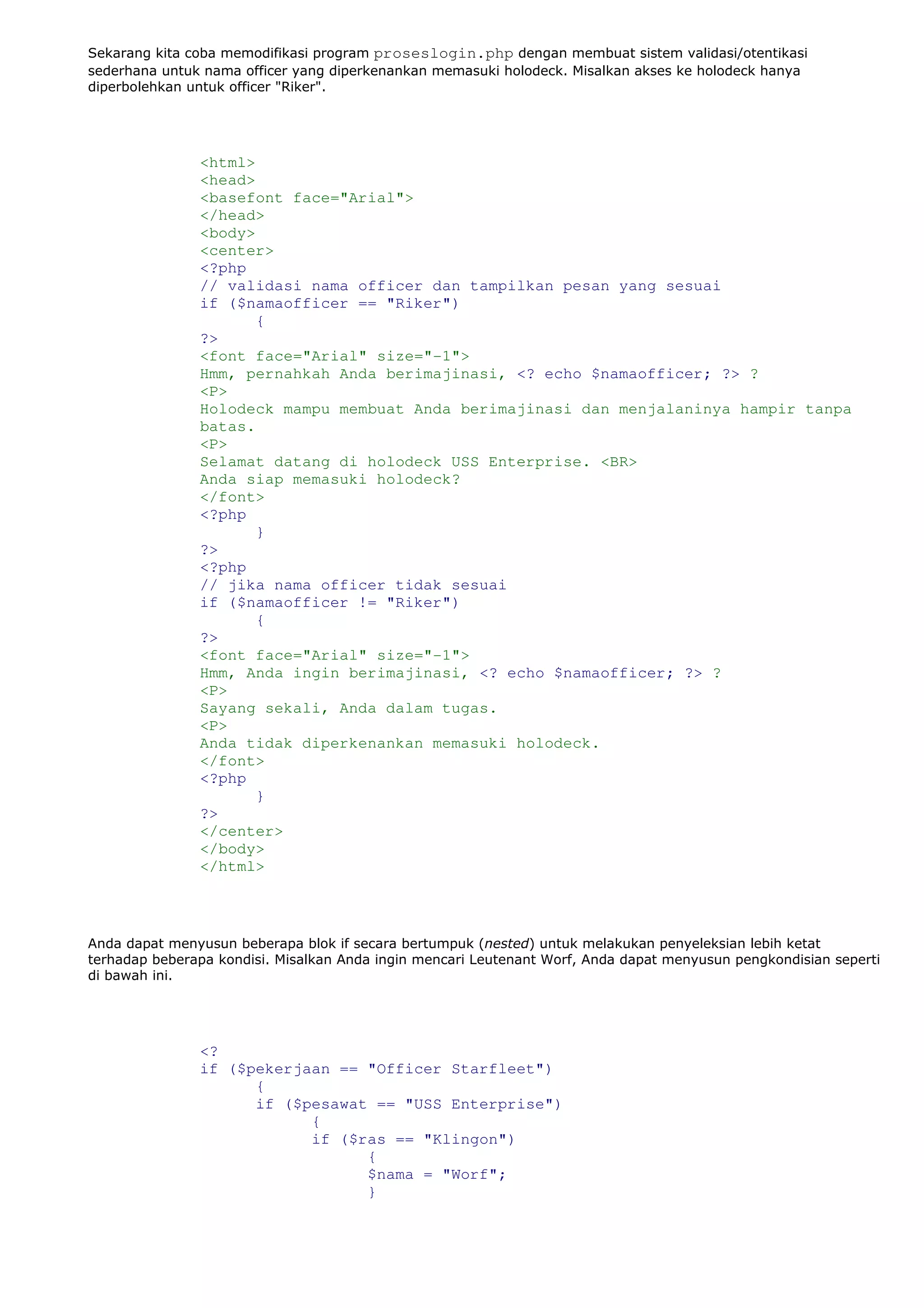 Sekarang kita coba memodifikasi program proseslogin.php dengan membuat sistem validasi/otentikasi
sederhana untuk nama officer yang diperkenankan memasuki holodeck. Misalkan akses ke holodeck hanya
diperbolehkan untuk officer "Riker".
<html>
<head>
<basefont face="Arial">
</head>
<body>
<center>
<?php
// validasi nama officer dan tampilkan pesan yang sesuai
if ($namaofficer == "Riker")
{
?>
<font face="Arial" size="-1">
Hmm, pernahkah Anda berimajinasi, <? echo $namaofficer; ?> ?
<P>
Holodeck mampu membuat Anda berimajinasi dan menjalaninya hampir tanpa
batas.
<P>
Selamat datang di holodeck USS Enterprise. <BR>
Anda siap memasuki holodeck?
</font>
<?php
}
?>
<?php
// jika nama officer tidak sesuai
if ($namaofficer != "Riker")
{
?>
<font face="Arial" size="-1">
Hmm, Anda ingin berimajinasi, <? echo $namaofficer; ?> ?
<P>
Sayang sekali, Anda dalam tugas.
<P>
Anda tidak diperkenankan memasuki holodeck.
</font>
<?php
}
?>
</center>
</body>
</html>
Anda dapat menyusun beberapa blok if secara bertumpuk (nested) untuk melakukan penyeleksian lebih ketat
terhadap beberapa kondisi. Misalkan Anda ingin mencari Leutenant Worf, Anda dapat menyusun pengkondisian seperti
di bawah ini.
<?
if ($pekerjaan == "Officer Starfleet")
{
if ($pesawat == "USS Enterprise")
{
if ($ras == "Klingon")
{
$nama = "Worf";
}
 