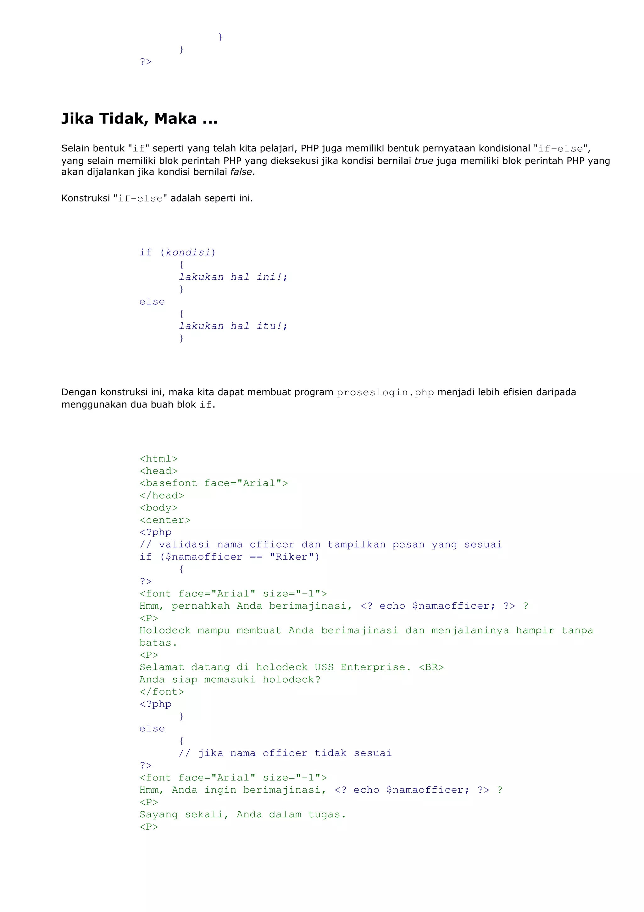}
}
?>
Jika Tidak, Maka ...
Selain bentuk "if" seperti yang telah kita pelajari, PHP juga memiliki bentuk pernyataan kondisional "if-else",
yang selain memiliki blok perintah PHP yang dieksekusi jika kondisi bernilai true juga memiliki blok perintah PHP yang
akan dijalankan jika kondisi bernilai false.
Konstruksi "if-else" adalah seperti ini.
if (kondisi)
{
lakukan hal ini!;
}
else
{
lakukan hal itu!;
}
Dengan konstruksi ini, maka kita dapat membuat program proseslogin.php menjadi lebih efisien daripada
menggunakan dua buah blok if.
<html>
<head>
<basefont face="Arial">
</head>
<body>
<center>
<?php
// validasi nama officer dan tampilkan pesan yang sesuai
if ($namaofficer == "Riker")
{
?>
<font face="Arial" size="-1">
Hmm, pernahkah Anda berimajinasi, <? echo $namaofficer; ?> ?
<P>
Holodeck mampu membuat Anda berimajinasi dan menjalaninya hampir tanpa
batas.
<P>
Selamat datang di holodeck USS Enterprise. <BR>
Anda siap memasuki holodeck?
</font>
<?php
}
else
{
// jika nama officer tidak sesuai
?>
<font face="Arial" size="-1">
Hmm, Anda ingin berimajinasi, <? echo $namaofficer; ?> ?
<P>
Sayang sekali, Anda dalam tugas.
<P>
 