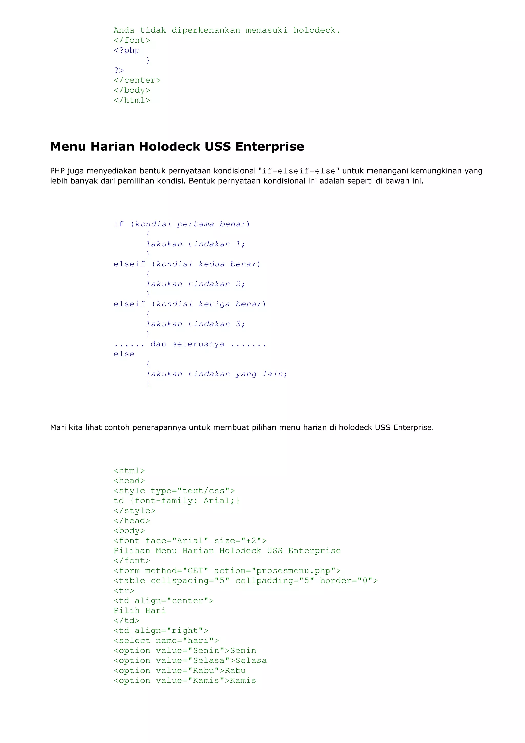 Anda tidak diperkenankan memasuki holodeck.
</font>
<?php
}
?>
</center>
</body>
</html>
Menu Harian Holodeck USS Enterprise
PHP juga menyediakan bentuk pernyataan kondisional "if-elseif-else" untuk menangani kemungkinan yang
lebih banyak dari pemilihan kondisi. Bentuk pernyataan kondisional ini adalah seperti di bawah ini.
if (kondisi pertama benar)
{
lakukan tindakan 1;
}
elseif (kondisi kedua benar)
{
lakukan tindakan 2;
}
elseif (kondisi ketiga benar)
{
lakukan tindakan 3;
}
...... dan seterusnya .......
else
{
lakukan tindakan yang lain;
}
Mari kita lihat contoh penerapannya untuk membuat pilihan menu harian di holodeck USS Enterprise.
<html>
<head>
<style type="text/css">
td {font-family: Arial;}
</style>
</head>
<body>
<font face="Arial" size="+2">
Pilihan Menu Harian Holodeck USS Enterprise
</font>
<form method="GET" action="prosesmenu.php">
<table cellspacing="5" cellpadding="5" border="0">
<tr>
<td align="center">
Pilih Hari
</td>
<td align="right">
<select name="hari">
<option value="Senin">Senin
<option value="Selasa">Selasa
<option value="Rabu">Rabu
<option value="Kamis">Kamis
 