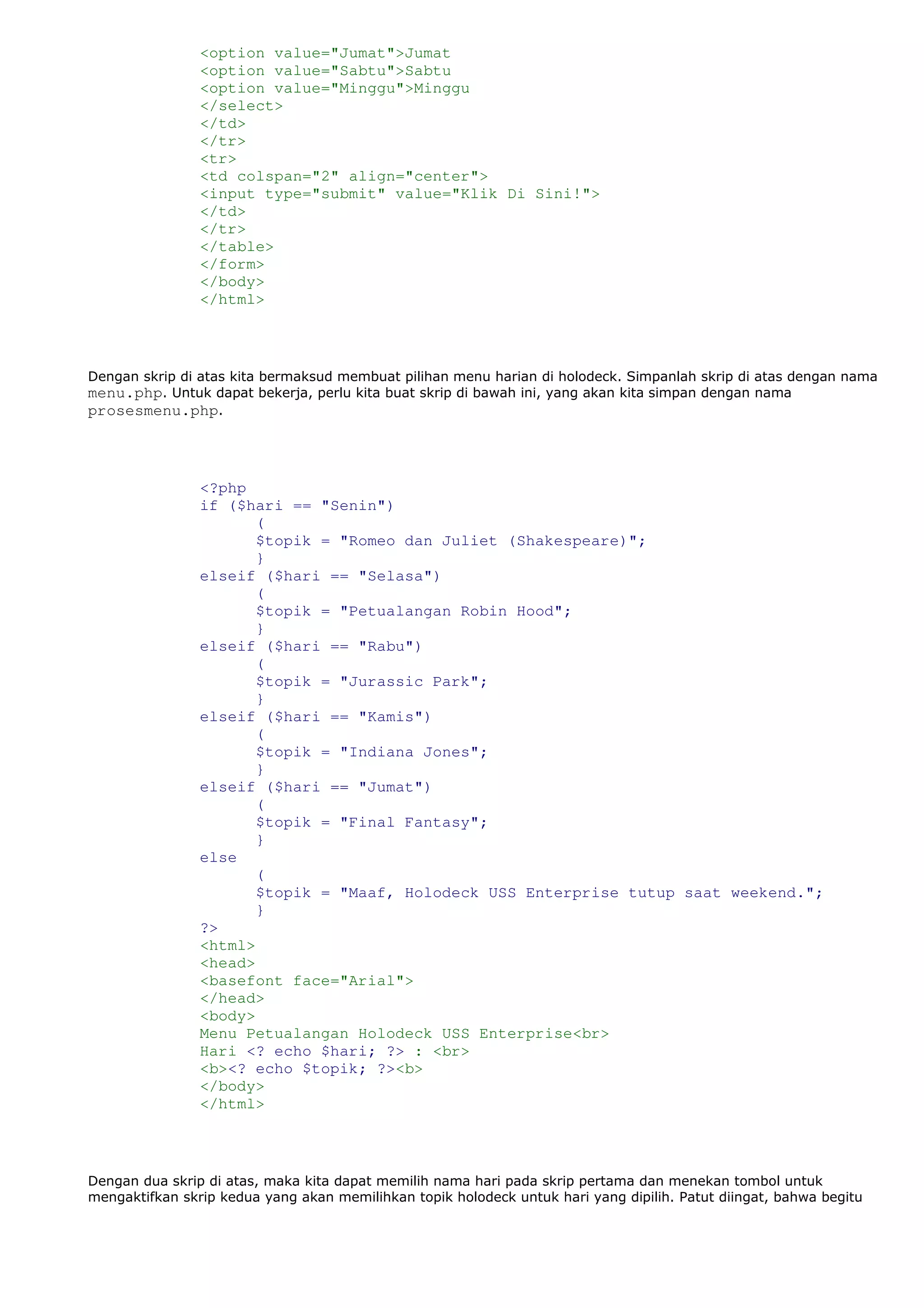 <option value="Jumat">Jumat
<option value="Sabtu">Sabtu
<option value="Minggu">Minggu
</select>
</td>
</tr>
<tr>
<td colspan="2" align="center">
<input type="submit" value="Klik Di Sini!">
</td>
</tr>
</table>
</form>
</body>
</html>
Dengan skrip di atas kita bermaksud membuat pilihan menu harian di holodeck. Simpanlah skrip di atas dengan nama
menu.php. Untuk dapat bekerja, perlu kita buat skrip di bawah ini, yang akan kita simpan dengan nama
prosesmenu.php.
<?php
if ($hari == "Senin")
(
$topik = "Romeo dan Juliet (Shakespeare)";
}
elseif ($hari == "Selasa")
(
$topik = "Petualangan Robin Hood";
}
elseif ($hari == "Rabu")
(
$topik = "Jurassic Park";
}
elseif ($hari == "Kamis")
(
$topik = "Indiana Jones";
}
elseif ($hari == "Jumat")
(
$topik = "Final Fantasy";
}
else
(
$topik = "Maaf, Holodeck USS Enterprise tutup saat weekend.";
}
?>
<html>
<head>
<basefont face="Arial">
</head>
<body>
Menu Petualangan Holodeck USS Enterprise<br>
Hari <? echo $hari; ?> : <br>
<b><? echo $topik; ?><b>
</body>
</html>
Dengan dua skrip di atas, maka kita dapat memilih nama hari pada skrip pertama dan menekan tombol untuk
mengaktifkan skrip kedua yang akan memilihkan topik holodeck untuk hari yang dipilih. Patut diingat, bahwa begitu
 