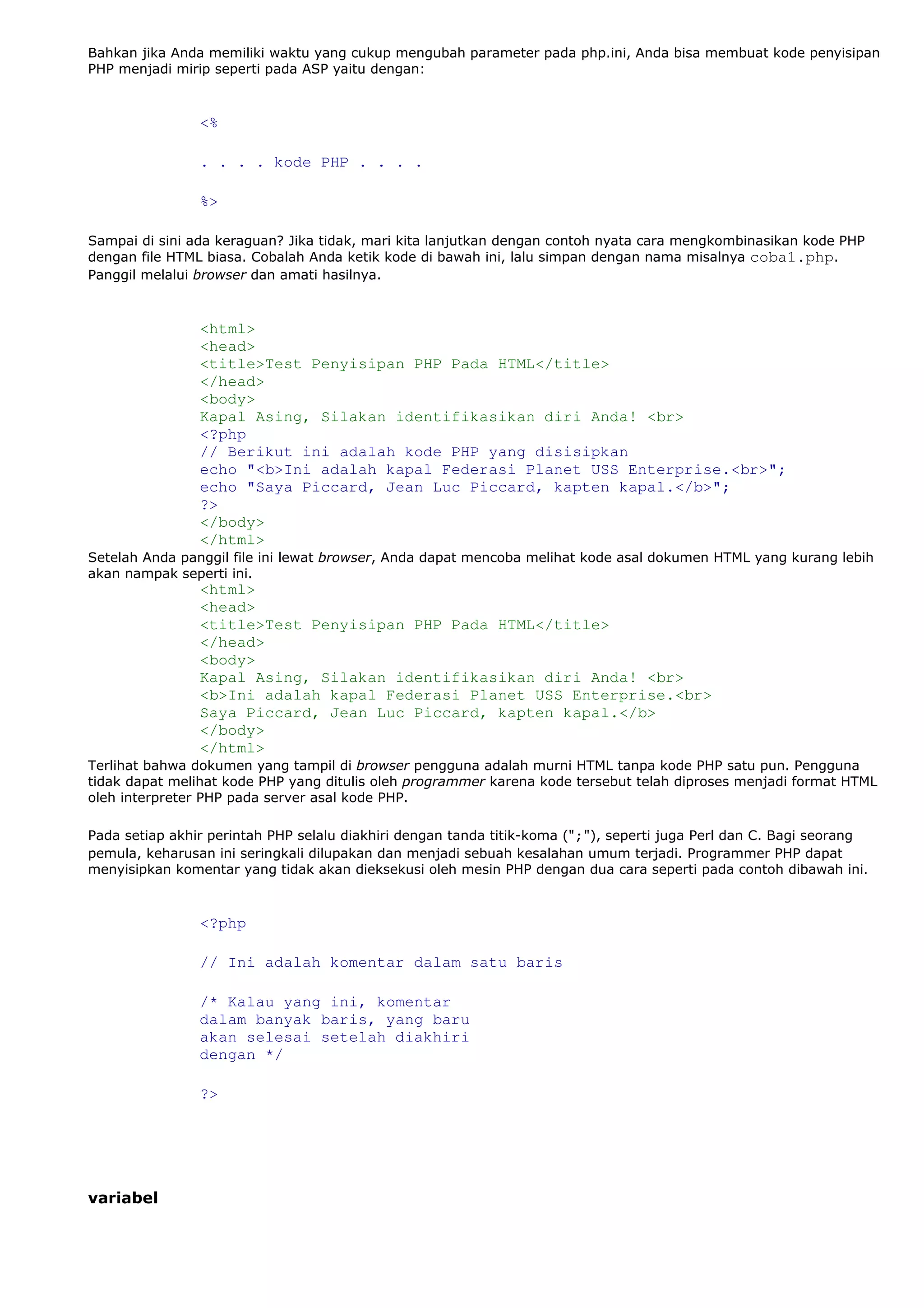 Bahkan jika Anda memiliki waktu yang cukup mengubah parameter pada php.ini, Anda bisa membuat kode penyisipan
PHP menjadi mirip seperti pada ASP yaitu dengan:
<%
. . . . kode PHP . . . .
%>
Sampai di sini ada keraguan? Jika tidak, mari kita lanjutkan dengan contoh nyata cara mengkombinasikan kode PHP
dengan file HTML biasa. Cobalah Anda ketik kode di bawah ini, lalu simpan dengan nama misalnya coba1.php.
Panggil melalui browser dan amati hasilnya.
<html>
<head>
<title>Test Penyisipan PHP Pada HTML</title>
</head>
<body>
Kapal Asing, Silakan identifikasikan diri Anda! <br>
<?php
// Berikut ini adalah kode PHP yang disisipkan
echo "<b>Ini adalah kapal Federasi Planet USS Enterprise.<br>";
echo "Saya Piccard, Jean Luc Piccard, kapten kapal.</b>";
?>
</body>
</html>
Setelah Anda panggil file ini lewat browser, Anda dapat mencoba melihat kode asal dokumen HTML yang kurang lebih
akan nampak seperti ini.
<html>
<head>
<title>Test Penyisipan PHP Pada HTML</title>
</head>
<body>
Kapal Asing, Silakan identifikasikan diri Anda! <br>
<b>Ini adalah kapal Federasi Planet USS Enterprise.<br>
Saya Piccard, Jean Luc Piccard, kapten kapal.</b>
</body>
</html>
Terlihat bahwa dokumen yang tampil di browser pengguna adalah murni HTML tanpa kode PHP satu pun. Pengguna
tidak dapat melihat kode PHP yang ditulis oleh programmer karena kode tersebut telah diproses menjadi format HTML
oleh interpreter PHP pada server asal kode PHP.
Pada setiap akhir perintah PHP selalu diakhiri dengan tanda titik-koma (";"), seperti juga Perl dan C. Bagi seorang
pemula, keharusan ini seringkali dilupakan dan menjadi sebuah kesalahan umum terjadi. Programmer PHP dapat
menyisipkan komentar yang tidak akan dieksekusi oleh mesin PHP dengan dua cara seperti pada contoh dibawah ini.
<?php
// Ini adalah komentar dalam satu baris
/* Kalau yang ini, komentar
dalam banyak baris, yang baru
akan selesai setelah diakhiri
dengan */
?>
variabel
 