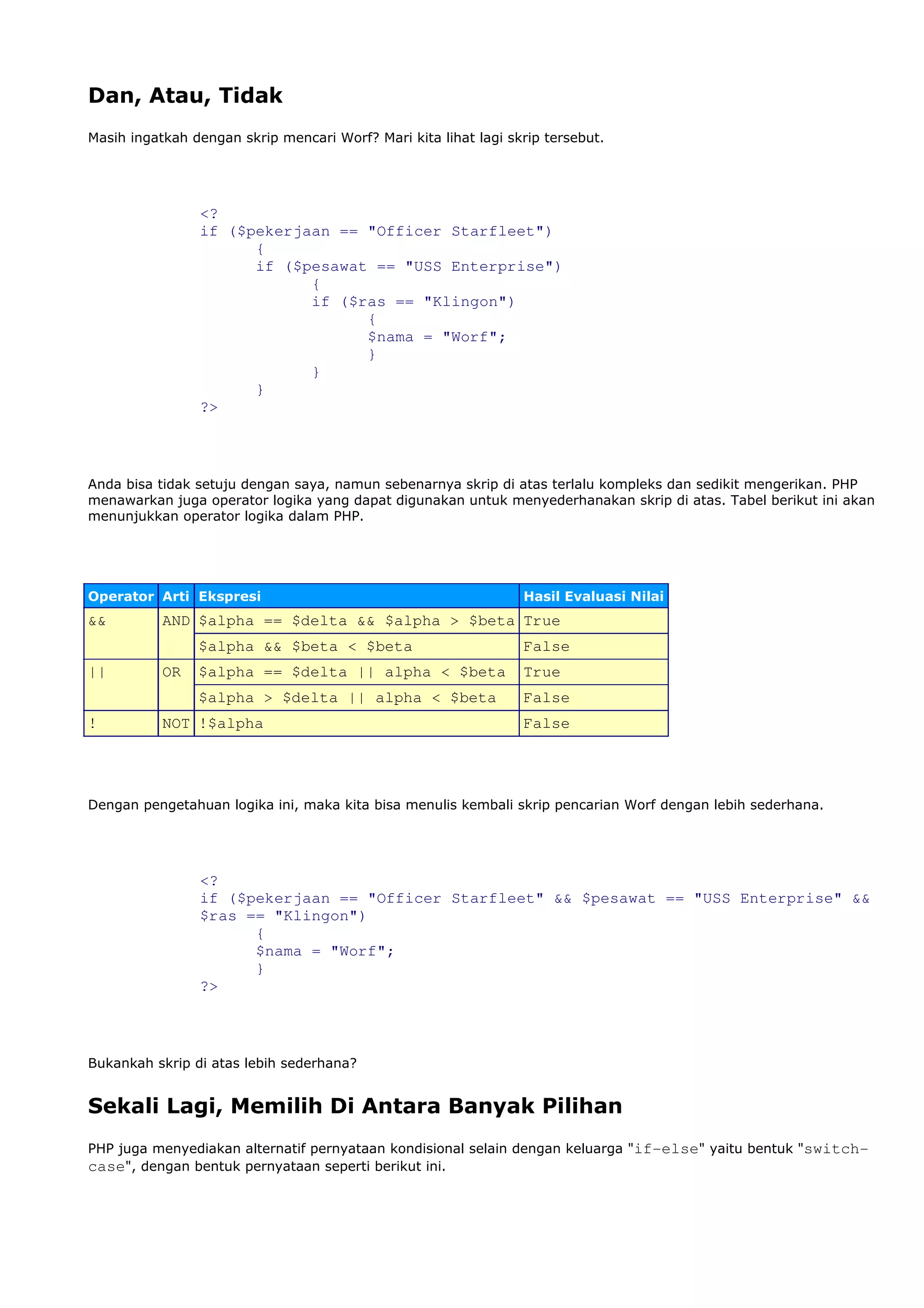 Dan, Atau, Tidak
Masih ingatkah dengan skrip mencari Worf? Mari kita lihat lagi skrip tersebut.
<?
if ($pekerjaan == "Officer Starfleet")
{
if ($pesawat == "USS Enterprise")
{
if ($ras == "Klingon")
{
$nama = "Worf";
}
}
}
?>
Anda bisa tidak setuju dengan saya, namun sebenarnya skrip di atas terlalu kompleks dan sedikit mengerikan. PHP
menawarkan juga operator logika yang dapat digunakan untuk menyederhanakan skrip di atas. Tabel berikut ini akan
menunjukkan operator logika dalam PHP.
Operator Arti Ekspresi Hasil Evaluasi Nilai
&& AND $alpha == $delta && $alpha > $beta True
$alpha && $beta < $beta False
|| OR $alpha == $delta || alpha < $beta True
$alpha > $delta || alpha < $beta False
! NOT !$alpha False
Dengan pengetahuan logika ini, maka kita bisa menulis kembali skrip pencarian Worf dengan lebih sederhana.
<?
if ($pekerjaan == "Officer Starfleet" && $pesawat == "USS Enterprise" &&
$ras == "Klingon")
{
$nama = "Worf";
}
?>
Bukankah skrip di atas lebih sederhana?
Sekali Lagi, Memilih Di Antara Banyak Pilihan
PHP juga menyediakan alternatif pernyataan kondisional selain dengan keluarga "if-else" yaitu bentuk "switch-
case", dengan bentuk pernyataan seperti berikut ini.
 