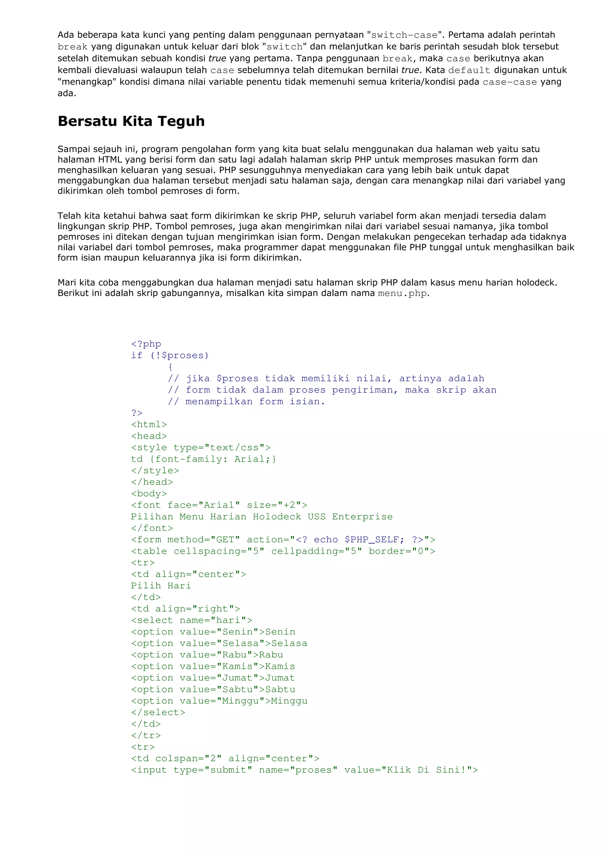 Ada beberapa kata kunci yang penting dalam penggunaan pernyataan "switch-case". Pertama adalah perintah
break yang digunakan untuk keluar dari blok "switch" dan melanjutkan ke baris perintah sesudah blok tersebut
setelah ditemukan sebuah kondisi true yang pertama. Tanpa penggunaan break, maka case berikutnya akan
kembali dievaluasi walaupun telah case sebelumnya telah ditemukan bernilai true. Kata default digunakan untuk
"menangkap" kondisi dimana nilai variable penentu tidak memenuhi semua kriteria/kondisi pada case-case yang
ada.
Bersatu Kita Teguh
Sampai sejauh ini, program pengolahan form yang kita buat selalu menggunakan dua halaman web yaitu satu
halaman HTML yang berisi form dan satu lagi adalah halaman skrip PHP untuk memproses masukan form dan
menghasilkan keluaran yang sesuai. PHP sesungguhnya menyediakan cara yang lebih baik untuk dapat
menggabungkan dua halaman tersebut menjadi satu halaman saja, dengan cara menangkap nilai dari variabel yang
dikirimkan oleh tombol pemroses di form.
Telah kita ketahui bahwa saat form dikirimkan ke skrip PHP, seluruh variabel form akan menjadi tersedia dalam
lingkungan skrip PHP. Tombol pemroses, juga akan mengirimkan nilai dari variabel sesuai namanya, jika tombol
pemroses ini ditekan dengan tujuan mengirimkan isian form. Dengan melakukan pengecekan terhadap ada tidaknya
nilai variabel dari tombol pemroses, maka programmer dapat menggunakan file PHP tunggal untuk menghasilkan baik
form isian maupun keluarannya jika isi form dikirimkan.
Mari kita coba menggabungkan dua halaman menjadi satu halaman skrip PHP dalam kasus menu harian holodeck.
Berikut ini adalah skrip gabungannya, misalkan kita simpan dalam nama menu.php.
<?php
if (!$proses)
{
// jika $proses tidak memiliki nilai, artinya adalah
// form tidak dalam proses pengiriman, maka skrip akan
// menampilkan form isian.
?>
<html>
<head>
<style type="text/css">
td {font-family: Arial;}
</style>
</head>
<body>
<font face="Arial" size="+2">
Pilihan Menu Harian Holodeck USS Enterprise
</font>
<form method="GET" action="<? echo $PHP_SELF; ?>">
<table cellspacing="5" cellpadding="5" border="0">
<tr>
<td align="center">
Pilih Hari
</td>
<td align="right">
<select name="hari">
<option value="Senin">Senin
<option value="Selasa">Selasa
<option value="Rabu">Rabu
<option value="Kamis">Kamis
<option value="Jumat">Jumat
<option value="Sabtu">Sabtu
<option value="Minggu">Minggu
</select>
</td>
</tr>
<tr>
<td colspan="2" align="center">
<input type="submit" name="proses" value="Klik Di Sini!">
 
