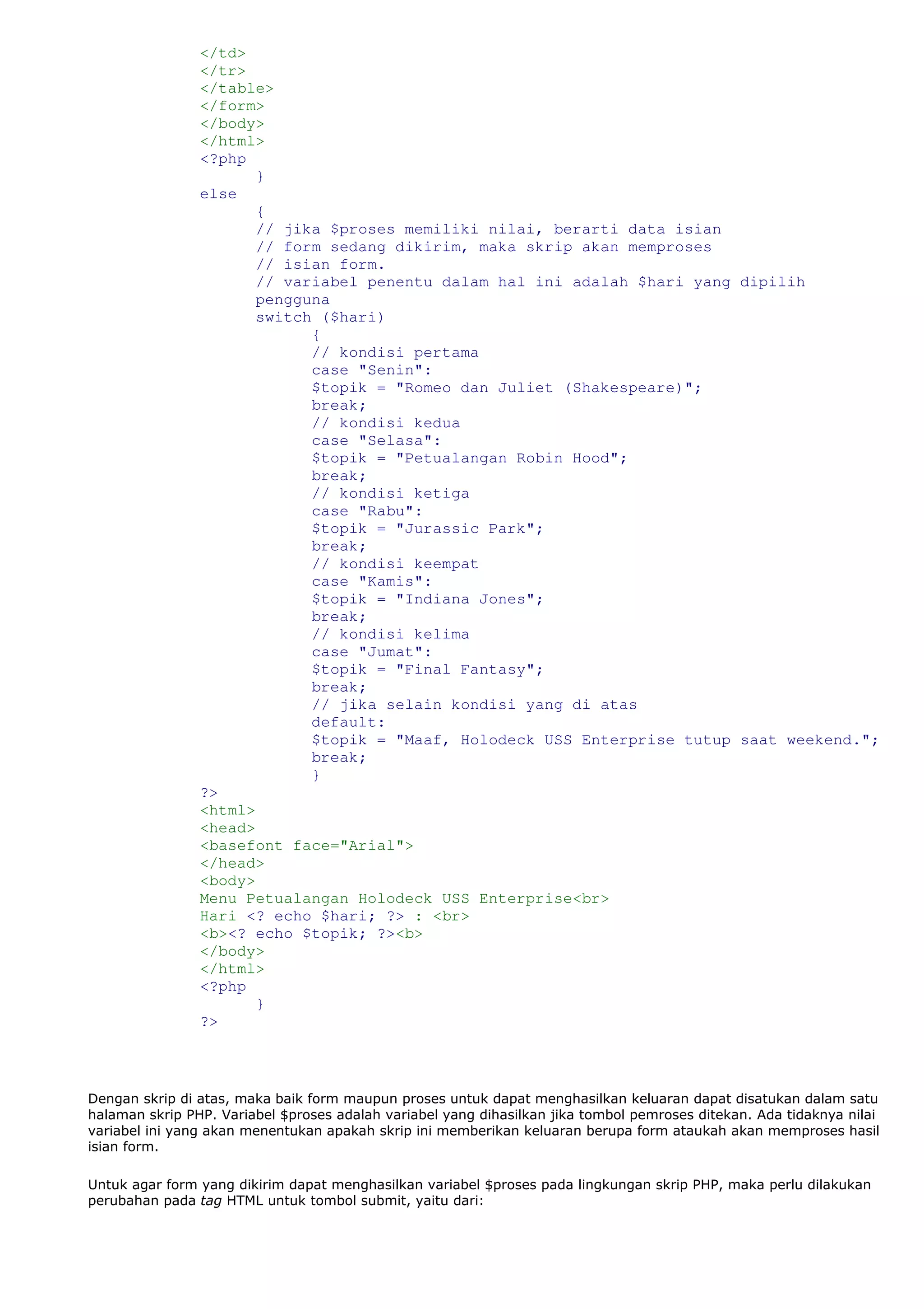 </td>
</tr>
</table>
</form>
</body>
</html>
<?php
}
else
{
// jika $proses memiliki nilai, berarti data isian
// form sedang dikirim, maka skrip akan memproses
// isian form.
// variabel penentu dalam hal ini adalah $hari yang dipilih
pengguna
switch ($hari)
{
// kondisi pertama
case "Senin":
$topik = "Romeo dan Juliet (Shakespeare)";
break;
// kondisi kedua
case "Selasa":
$topik = "Petualangan Robin Hood";
break;
// kondisi ketiga
case "Rabu":
$topik = "Jurassic Park";
break;
// kondisi keempat
case "Kamis":
$topik = "Indiana Jones";
break;
// kondisi kelima
case "Jumat":
$topik = "Final Fantasy";
break;
// jika selain kondisi yang di atas
default:
$topik = "Maaf, Holodeck USS Enterprise tutup saat weekend.";
break;
}
?>
<html>
<head>
<basefont face="Arial">
</head>
<body>
Menu Petualangan Holodeck USS Enterprise<br>
Hari <? echo $hari; ?> : <br>
<b><? echo $topik; ?><b>
</body>
</html>
<?php
}
?>
Dengan skrip di atas, maka baik form maupun proses untuk dapat menghasilkan keluaran dapat disatukan dalam satu
halaman skrip PHP. Variabel $proses adalah variabel yang dihasilkan jika tombol pemroses ditekan. Ada tidaknya nilai
variabel ini yang akan menentukan apakah skrip ini memberikan keluaran berupa form ataukah akan memproses hasil
isian form.
Untuk agar form yang dikirim dapat menghasilkan variabel $proses pada lingkungan skrip PHP, maka perlu dilakukan
perubahan pada tag HTML untuk tombol submit, yaitu dari:
 