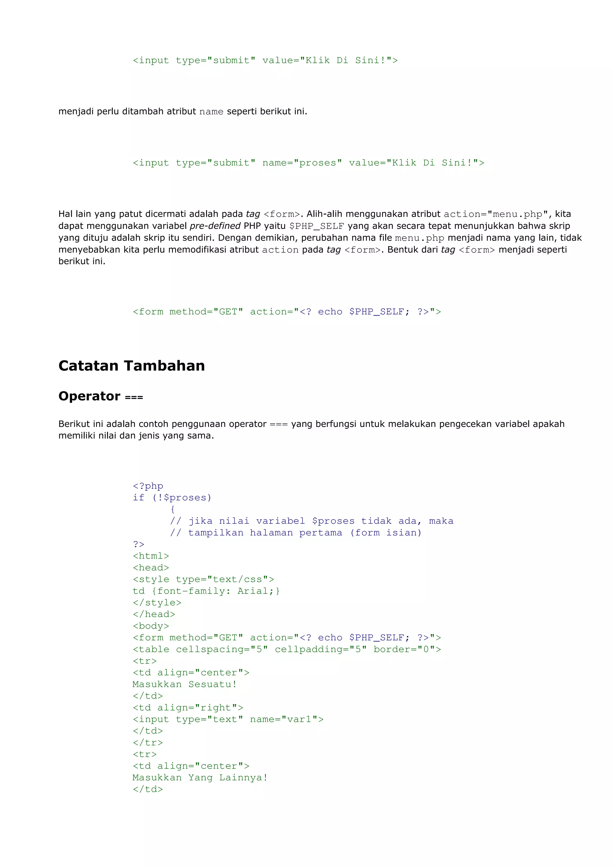 <input type="submit" value="Klik Di Sini!">
menjadi perlu ditambah atribut name seperti berikut ini.
<input type="submit" name="proses" value="Klik Di Sini!">
Hal lain yang patut dicermati adalah pada tag <form>. Alih-alih menggunakan atribut action="menu.php", kita
dapat menggunakan variabel pre-defined PHP yaitu $PHP_SELF yang akan secara tepat menunjukkan bahwa skrip
yang dituju adalah skrip itu sendiri. Dengan demikian, perubahan nama file menu.php menjadi nama yang lain, tidak
menyebabkan kita perlu memodifikasi atribut action pada tag <form>. Bentuk dari tag <form> menjadi seperti
berikut ini.
<form method="GET" action="<? echo $PHP_SELF; ?>">
Catatan Tambahan
Operator ===
Berikut ini adalah contoh penggunaan operator === yang berfungsi untuk melakukan pengecekan variabel apakah
memiliki nilai dan jenis yang sama.
<?php
if (!$proses)
{
// jika nilai variabel $proses tidak ada, maka
// tampilkan halaman pertama (form isian)
?>
<html>
<head>
<style type="text/css">
td {font-family: Arial;}
</style>
</head>
<body>
<form method="GET" action="<? echo $PHP_SELF; ?>">
<table cellspacing="5" cellpadding="5" border="0">
<tr>
<td align="center">
Masukkan Sesuatu!
</td>
<td align="right">
<input type="text" name="var1">
</td>
</tr>
<tr>
<td align="center">
Masukkan Yang Lainnya!
</td>
 