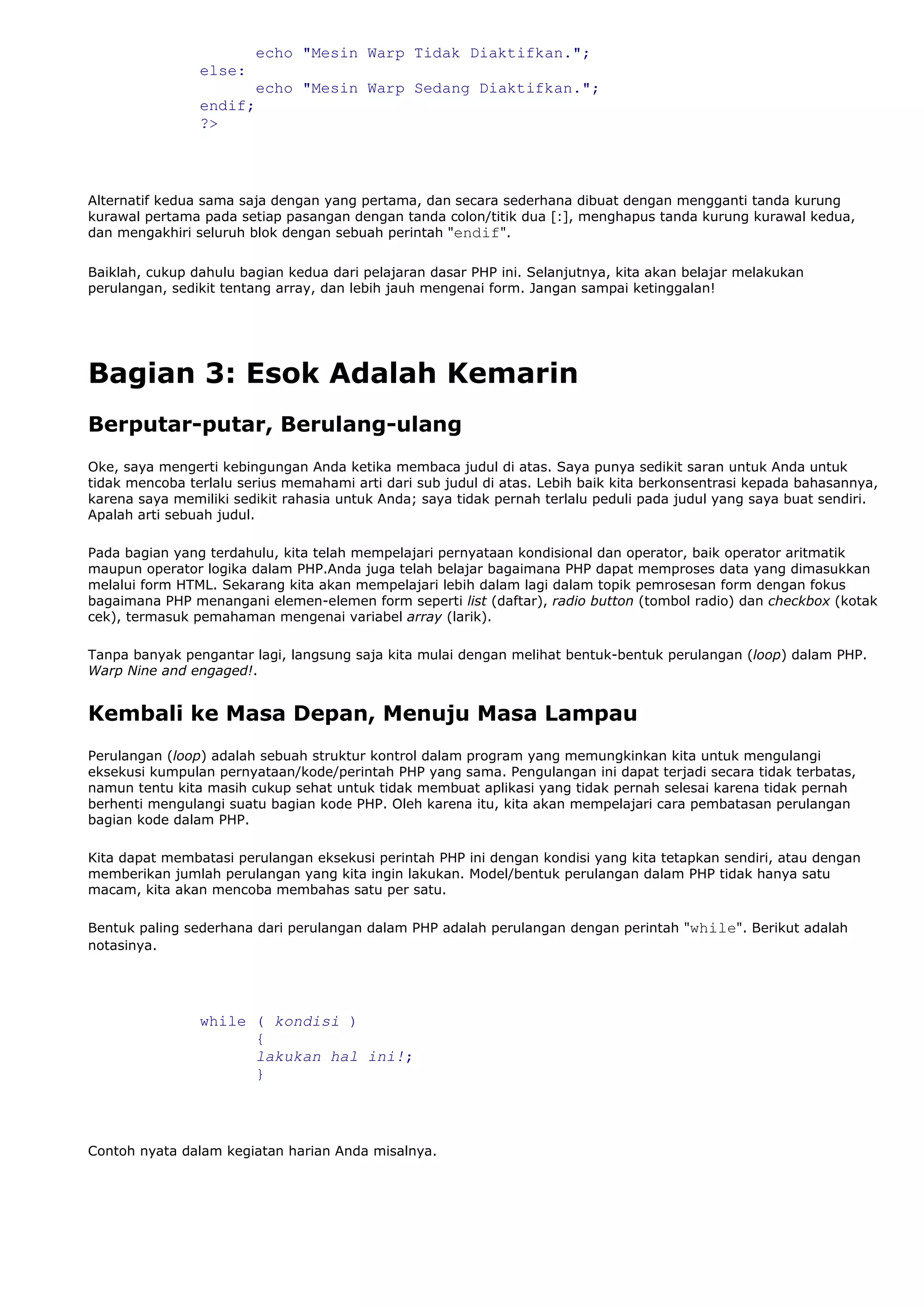 echo "Mesin Warp Tidak Diaktifkan.";
else:
echo "Mesin Warp Sedang Diaktifkan.";
endif;
?>
Alternatif kedua sama saja dengan yang pertama, dan secara sederhana dibuat dengan mengganti tanda kurung
kurawal pertama pada setiap pasangan dengan tanda colon/titik dua [:], menghapus tanda kurung kurawal kedua,
dan mengakhiri seluruh blok dengan sebuah perintah "endif".
Baiklah, cukup dahulu bagian kedua dari pelajaran dasar PHP ini. Selanjutnya, kita akan belajar melakukan
perulangan, sedikit tentang array, dan lebih jauh mengenai form. Jangan sampai ketinggalan!
Bagian 3: Esok Adalah Kemarin
Berputar-putar, Berulang-ulang
Oke, saya mengerti kebingungan Anda ketika membaca judul di atas. Saya punya sedikit saran untuk Anda untuk
tidak mencoba terlalu serius memahami arti dari sub judul di atas. Lebih baik kita berkonsentrasi kepada bahasannya,
karena saya memiliki sedikit rahasia untuk Anda; saya tidak pernah terlalu peduli pada judul yang saya buat sendiri.
Apalah arti sebuah judul.
Pada bagian yang terdahulu, kita telah mempelajari pernyataan kondisional dan operator, baik operator aritmatik
maupun operator logika dalam PHP.Anda juga telah belajar bagaimana PHP dapat memproses data yang dimasukkan
melalui form HTML. Sekarang kita akan mempelajari lebih dalam lagi dalam topik pemrosesan form dengan fokus
bagaimana PHP menangani elemen-elemen form seperti list (daftar), radio button (tombol radio) dan checkbox (kotak
cek), termasuk pemahaman mengenai variabel array (larik).
Tanpa banyak pengantar lagi, langsung saja kita mulai dengan melihat bentuk-bentuk perulangan (loop) dalam PHP.
Warp Nine and engaged!.
Kembali ke Masa Depan, Menuju Masa Lampau
Perulangan (loop) adalah sebuah struktur kontrol dalam program yang memungkinkan kita untuk mengulangi
eksekusi kumpulan pernyataan/kode/perintah PHP yang sama. Pengulangan ini dapat terjadi secara tidak terbatas,
namun tentu kita masih cukup sehat untuk tidak membuat aplikasi yang tidak pernah selesai karena tidak pernah
berhenti mengulangi suatu bagian kode PHP. Oleh karena itu, kita akan mempelajari cara pembatasan perulangan
bagian kode dalam PHP.
Kita dapat membatasi perulangan eksekusi perintah PHP ini dengan kondisi yang kita tetapkan sendiri, atau dengan
memberikan jumlah perulangan yang kita ingin lakukan. Model/bentuk perulangan dalam PHP tidak hanya satu
macam, kita akan mencoba membahas satu per satu.
Bentuk paling sederhana dari perulangan dalam PHP adalah perulangan dengan perintah "while". Berikut adalah
notasinya.
while ( kondisi )
{
lakukan hal ini!;
}
Contoh nyata dalam kegiatan harian Anda misalnya.
 