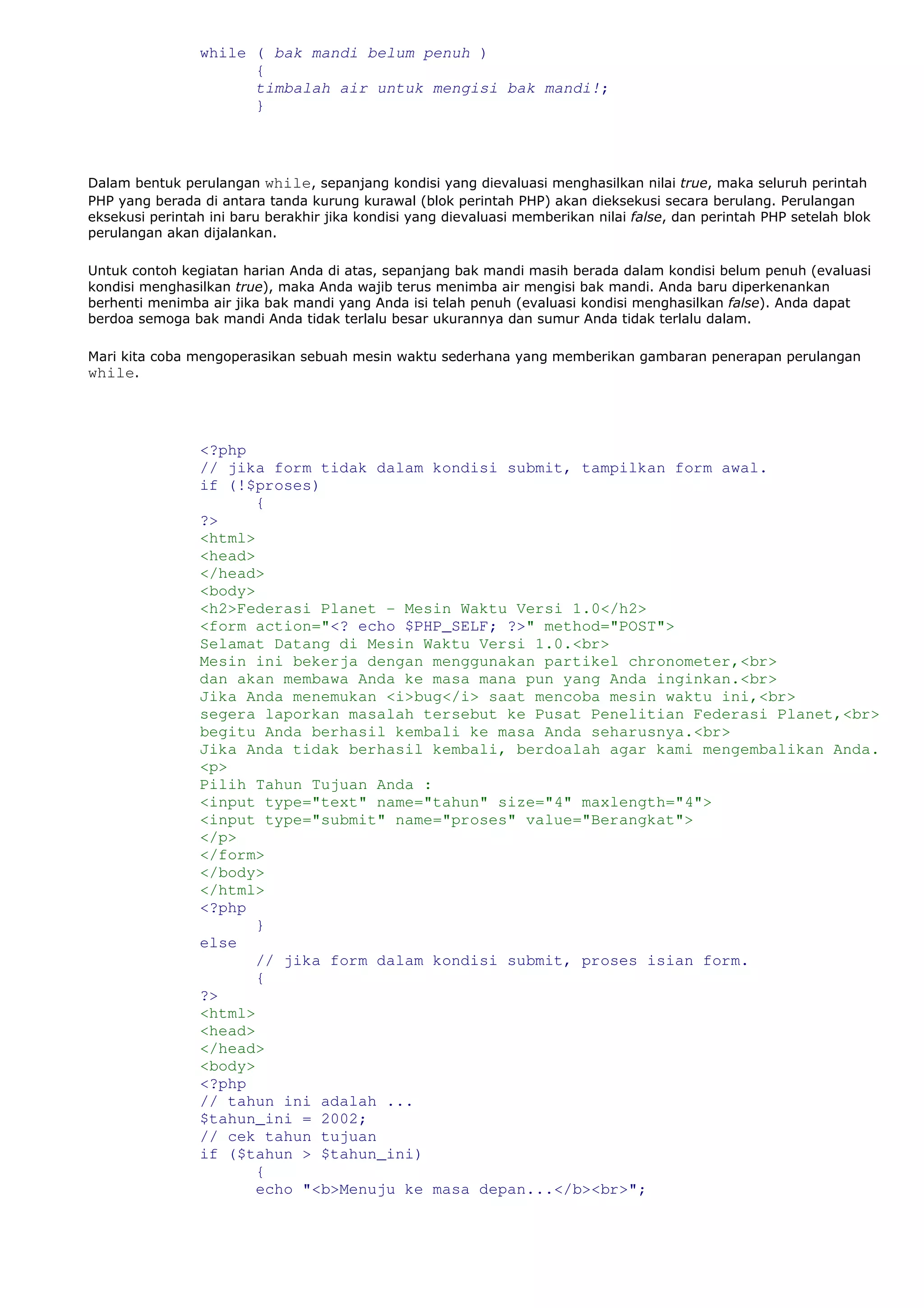 while ( bak mandi belum penuh )
{
timbalah air untuk mengisi bak mandi!;
}
Dalam bentuk perulangan while, sepanjang kondisi yang dievaluasi menghasilkan nilai true, maka seluruh perintah
PHP yang berada di antara tanda kurung kurawal (blok perintah PHP) akan dieksekusi secara berulang. Perulangan
eksekusi perintah ini baru berakhir jika kondisi yang dievaluasi memberikan nilai false, dan perintah PHP setelah blok
perulangan akan dijalankan.
Untuk contoh kegiatan harian Anda di atas, sepanjang bak mandi masih berada dalam kondisi belum penuh (evaluasi
kondisi menghasilkan true), maka Anda wajib terus menimba air mengisi bak mandi. Anda baru diperkenankan
berhenti menimba air jika bak mandi yang Anda isi telah penuh (evaluasi kondisi menghasilkan false). Anda dapat
berdoa semoga bak mandi Anda tidak terlalu besar ukurannya dan sumur Anda tidak terlalu dalam.
Mari kita coba mengoperasikan sebuah mesin waktu sederhana yang memberikan gambaran penerapan perulangan
while.
<?php
// jika form tidak dalam kondisi submit, tampilkan form awal.
if (!$proses)
{
?>
<html>
<head>
</head>
<body>
<h2>Federasi Planet - Mesin Waktu Versi 1.0</h2>
<form action="<? echo $PHP_SELF; ?>" method="POST">
Selamat Datang di Mesin Waktu Versi 1.0.<br>
Mesin ini bekerja dengan menggunakan partikel chronometer,<br>
dan akan membawa Anda ke masa mana pun yang Anda inginkan.<br>
Jika Anda menemukan <i>bug</i> saat mencoba mesin waktu ini,<br>
segera laporkan masalah tersebut ke Pusat Penelitian Federasi Planet,<br>
begitu Anda berhasil kembali ke masa Anda seharusnya.<br>
Jika Anda tidak berhasil kembali, berdoalah agar kami mengembalikan Anda.
<p>
Pilih Tahun Tujuan Anda :
<input type="text" name="tahun" size="4" maxlength="4">
<input type="submit" name="proses" value="Berangkat">
</p>
</form>
</body>
</html>
<?php
}
else
// jika form dalam kondisi submit, proses isian form.
{
?>
<html>
<head>
</head>
<body>
<?php
// tahun ini adalah ...
$tahun_ini = 2002;
// cek tahun tujuan
if ($tahun > $tahun_ini)
{
echo "<b>Menuju ke masa depan...</b><br>";
 