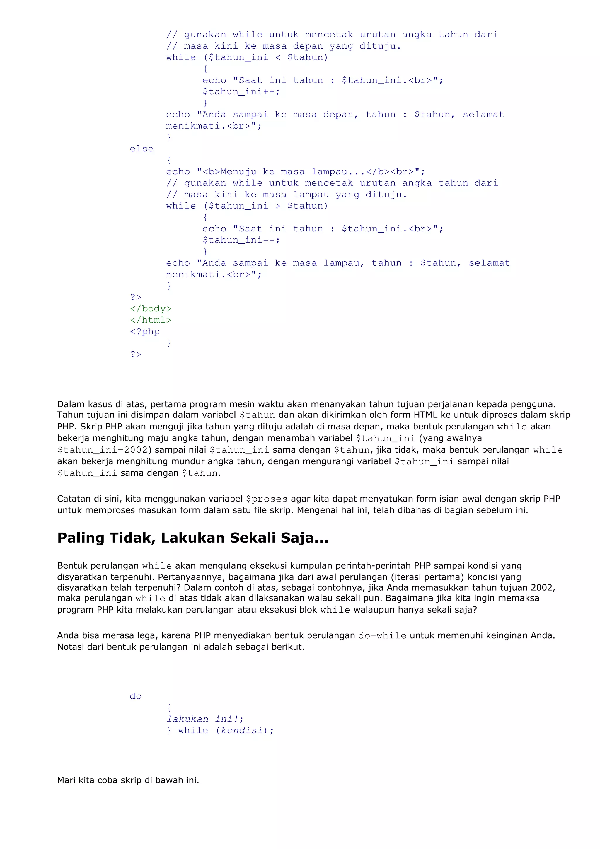 // gunakan while untuk mencetak urutan angka tahun dari
// masa kini ke masa depan yang dituju.
while ($tahun_ini < $tahun)
{
echo "Saat ini tahun : $tahun_ini.<br>";
$tahun_ini++;
}
echo "Anda sampai ke masa depan, tahun : $tahun, selamat
menikmati.<br>";
}
else
{
echo "<b>Menuju ke masa lampau...</b><br>";
// gunakan while untuk mencetak urutan angka tahun dari
// masa kini ke masa lampau yang dituju.
while ($tahun_ini > $tahun)
{
echo "Saat ini tahun : $tahun_ini.<br>";
$tahun_ini--;
}
echo "Anda sampai ke masa lampau, tahun : $tahun, selamat
menikmati.<br>";
}
?>
</body>
</html>
<?php
}
?>
Dalam kasus di atas, pertama program mesin waktu akan menanyakan tahun tujuan perjalanan kepada pengguna.
Tahun tujuan ini disimpan dalam variabel $tahun dan akan dikirimkan oleh form HTML ke untuk diproses dalam skrip
PHP. Skrip PHP akan menguji jika tahun yang dituju adalah di masa depan, maka bentuk perulangan while akan
bekerja menghitung maju angka tahun, dengan menambah variabel $tahun_ini (yang awalnya
$tahun_ini=2002) sampai nilai $tahun_ini sama dengan $tahun, jika tidak, maka bentuk perulangan while
akan bekerja menghitung mundur angka tahun, dengan mengurangi variabel $tahun_ini sampai nilai
$tahun_ini sama dengan $tahun.
Catatan di sini, kita menggunakan variabel $proses agar kita dapat menyatukan form isian awal dengan skrip PHP
untuk memproses masukan form dalam satu file skrip. Mengenai hal ini, telah dibahas di bagian sebelum ini.
Paling Tidak, Lakukan Sekali Saja...
Bentuk perulangan while akan mengulang eksekusi kumpulan perintah-perintah PHP sampai kondisi yang
disyaratkan terpenuhi. Pertanyaannya, bagaimana jika dari awal perulangan (iterasi pertama) kondisi yang
disyaratkan telah terpenuhi? Dalam contoh di atas, sebagai contohnya, jika Anda memasukkan tahun tujuan 2002,
maka perulangan while di atas tidak akan dilaksanakan walau sekali pun. Bagaimana jika kita ingin memaksa
program PHP kita melakukan perulangan atau eksekusi blok while walaupun hanya sekali saja?
Anda bisa merasa lega, karena PHP menyediakan bentuk perulangan do-while untuk memenuhi keinginan Anda.
Notasi dari bentuk perulangan ini adalah sebagai berikut.
do
{
lakukan ini!;
} while (kondisi);
Mari kita coba skrip di bawah ini.
 