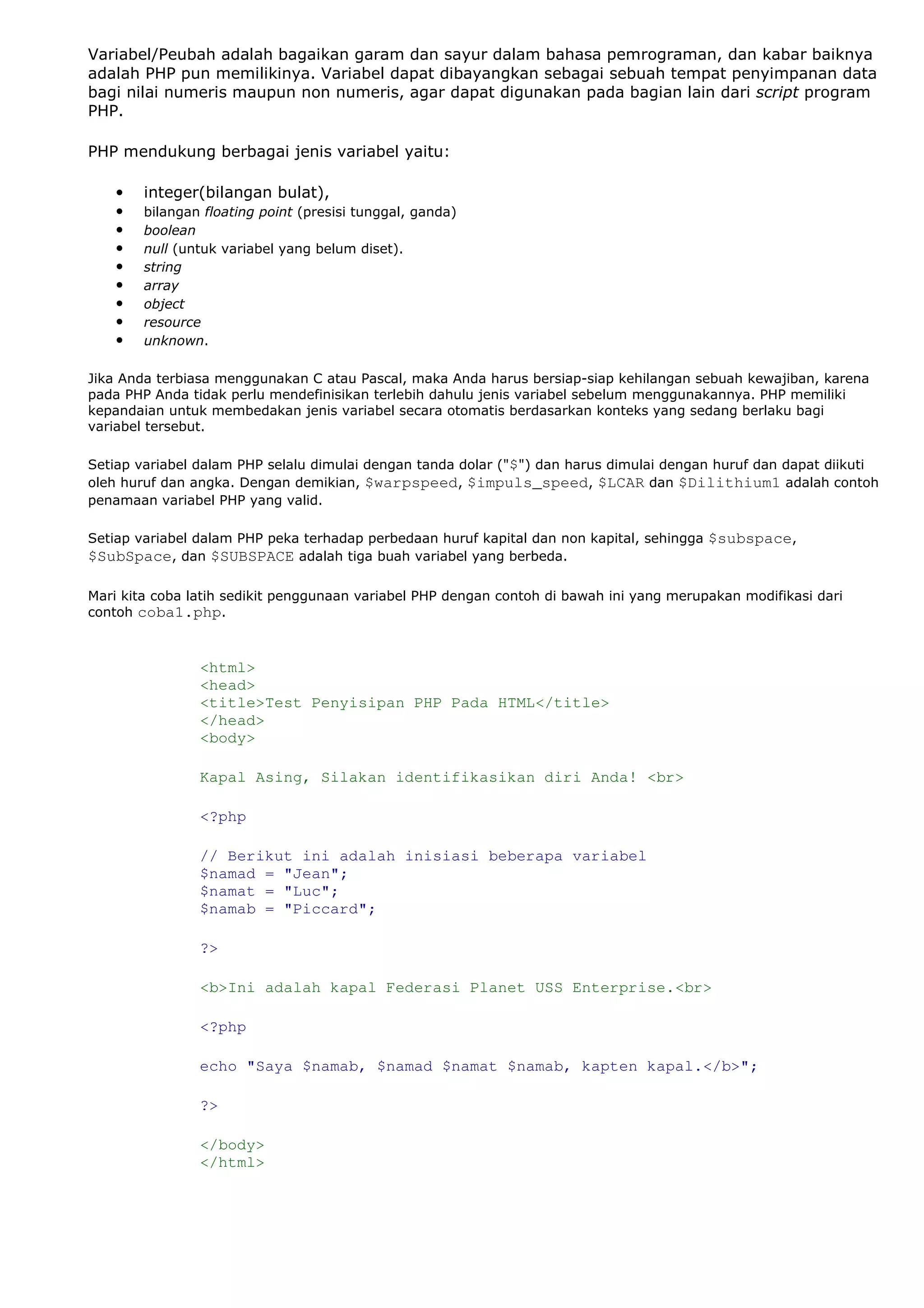 Variabel/Peubah adalah bagaikan garam dan sayur dalam bahasa pemrograman, dan kabar baiknya
adalah PHP pun memilikinya. Variabel dapat dibayangkan sebagai sebuah tempat penyimpanan data
bagi nilai numeris maupun non numeris, agar dapat digunakan pada bagian lain dari script program
PHP.
PHP mendukung berbagai jenis variabel yaitu:
• integer(bilangan bulat),
• bilangan floating point (presisi tunggal, ganda)
• boolean
• null (untuk variabel yang belum diset).
• string
• array
• object
• resource
• unknown.
Jika Anda terbiasa menggunakan C atau Pascal, maka Anda harus bersiap-siap kehilangan sebuah kewajiban, karena
pada PHP Anda tidak perlu mendefinisikan terlebih dahulu jenis variabel sebelum menggunakannya. PHP memiliki
kepandaian untuk membedakan jenis variabel secara otomatis berdasarkan konteks yang sedang berlaku bagi
variabel tersebut.
Setiap variabel dalam PHP selalu dimulai dengan tanda dolar ("$") dan harus dimulai dengan huruf dan dapat diikuti
oleh huruf dan angka. Dengan demikian, $warpspeed, $impuls_speed, $LCAR dan $Dilithium1 adalah contoh
penamaan variabel PHP yang valid.
Setiap variabel dalam PHP peka terhadap perbedaan huruf kapital dan non kapital, sehingga $subspace,
$SubSpace, dan $SUBSPACE adalah tiga buah variabel yang berbeda.
Mari kita coba latih sedikit penggunaan variabel PHP dengan contoh di bawah ini yang merupakan modifikasi dari
contoh coba1.php.
<html>
<head>
<title>Test Penyisipan PHP Pada HTML</title>
</head>
<body>
Kapal Asing, Silakan identifikasikan diri Anda! <br>
<?php
// Berikut ini adalah inisiasi beberapa variabel
$namad = "Jean";
$namat = "Luc";
$namab = "Piccard";
?>
<b>Ini adalah kapal Federasi Planet USS Enterprise.<br>
<?php
echo "Saya $namab, $namad $namat $namab, kapten kapal.</b>";
?>
</body>
</html>
 