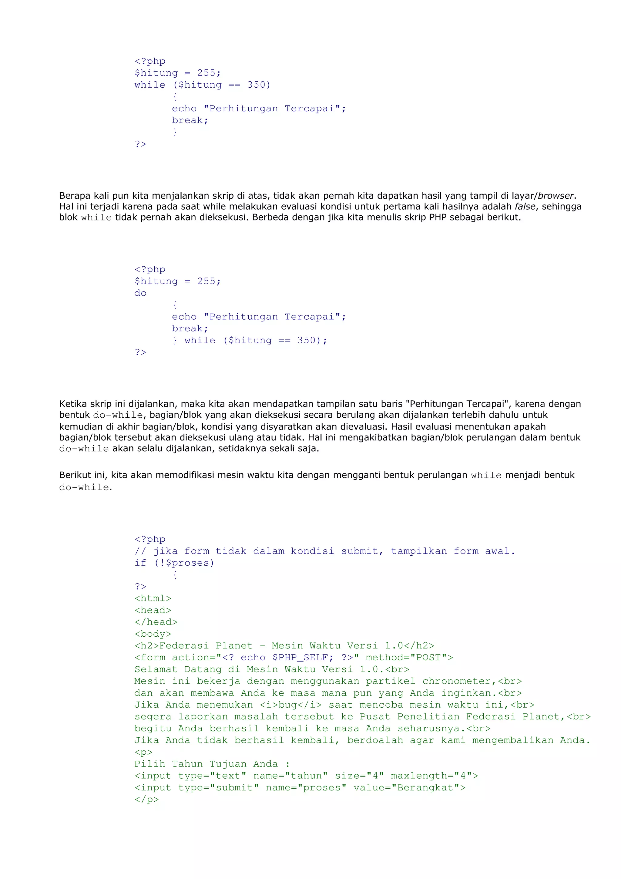 <?php
$hitung = 255;
while ($hitung == 350)
{
echo "Perhitungan Tercapai";
break;
}
?>
Berapa kali pun kita menjalankan skrip di atas, tidak akan pernah kita dapatkan hasil yang tampil di layar/browser.
Hal ini terjadi karena pada saat while melakukan evaluasi kondisi untuk pertama kali hasilnya adalah false, sehingga
blok while tidak pernah akan dieksekusi. Berbeda dengan jika kita menulis skrip PHP sebagai berikut.
<?php
$hitung = 255;
do
{
echo "Perhitungan Tercapai";
break;
} while ($hitung == 350);
?>
Ketika skrip ini dijalankan, maka kita akan mendapatkan tampilan satu baris "Perhitungan Tercapai", karena dengan
bentuk do-while, bagian/blok yang akan dieksekusi secara berulang akan dijalankan terlebih dahulu untuk
kemudian di akhir bagian/blok, kondisi yang disyaratkan akan dievaluasi. Hasil evaluasi menentukan apakah
bagian/blok tersebut akan dieksekusi ulang atau tidak. Hal ini mengakibatkan bagian/blok perulangan dalam bentuk
do-while akan selalu dijalankan, setidaknya sekali saja.
Berikut ini, kita akan memodifikasi mesin waktu kita dengan mengganti bentuk perulangan while menjadi bentuk
do-while.
<?php
// jika form tidak dalam kondisi submit, tampilkan form awal.
if (!$proses)
{
?>
<html>
<head>
</head>
<body>
<h2>Federasi Planet - Mesin Waktu Versi 1.0</h2>
<form action="<? echo $PHP_SELF; ?>" method="POST">
Selamat Datang di Mesin Waktu Versi 1.0.<br>
Mesin ini bekerja dengan menggunakan partikel chronometer,<br>
dan akan membawa Anda ke masa mana pun yang Anda inginkan.<br>
Jika Anda menemukan <i>bug</i> saat mencoba mesin waktu ini,<br>
segera laporkan masalah tersebut ke Pusat Penelitian Federasi Planet,<br>
begitu Anda berhasil kembali ke masa Anda seharusnya.<br>
Jika Anda tidak berhasil kembali, berdoalah agar kami mengembalikan Anda.
<p>
Pilih Tahun Tujuan Anda :
<input type="text" name="tahun" size="4" maxlength="4">
<input type="submit" name="proses" value="Berangkat">
</p>
 