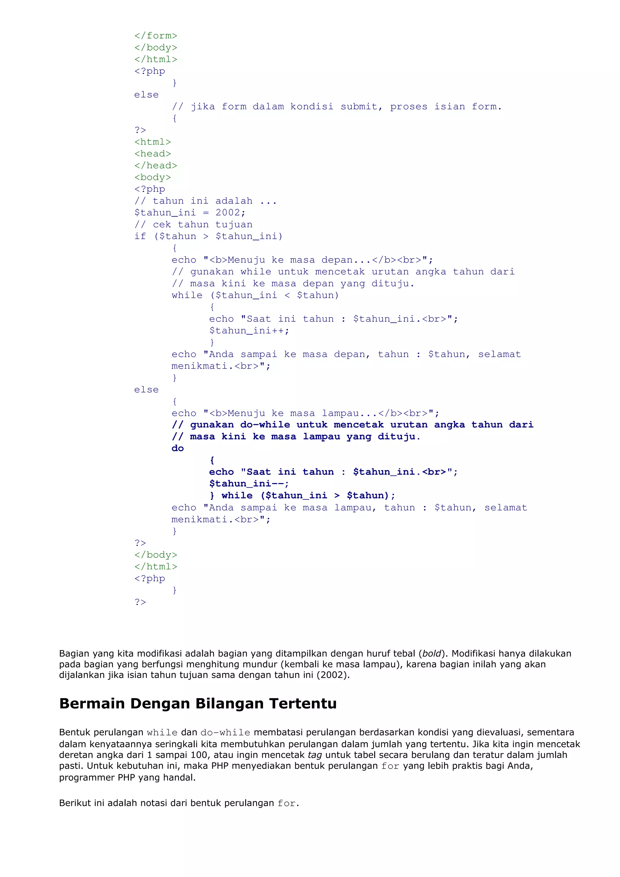 </form>
</body>
</html>
<?php
}
else
// jika form dalam kondisi submit, proses isian form.
{
?>
<html>
<head>
</head>
<body>
<?php
// tahun ini adalah ...
$tahun_ini = 2002;
// cek tahun tujuan
if ($tahun > $tahun_ini)
{
echo "<b>Menuju ke masa depan...</b><br>";
// gunakan while untuk mencetak urutan angka tahun dari
// masa kini ke masa depan yang dituju.
while ($tahun_ini < $tahun)
{
echo "Saat ini tahun : $tahun_ini.<br>";
$tahun_ini++;
}
echo "Anda sampai ke masa depan, tahun : $tahun, selamat
menikmati.<br>";
}
else
{
echo "<b>Menuju ke masa lampau...</b><br>";
// gunakan do-while untuk mencetak urutan angka tahun dari
// masa kini ke masa lampau yang dituju.
do
{
echo "Saat ini tahun : $tahun_ini.<br>";
$tahun_ini--;
} while ($tahun_ini > $tahun);
echo "Anda sampai ke masa lampau, tahun : $tahun, selamat
menikmati.<br>";
}
?>
</body>
</html>
<?php
}
?>
Bagian yang kita modifikasi adalah bagian yang ditampilkan dengan huruf tebal (bold). Modifikasi hanya dilakukan
pada bagian yang berfungsi menghitung mundur (kembali ke masa lampau), karena bagian inilah yang akan
dijalankan jika isian tahun tujuan sama dengan tahun ini (2002).
Bermain Dengan Bilangan Tertentu
Bentuk perulangan while dan do-while membatasi perulangan berdasarkan kondisi yang dievaluasi, sementara
dalam kenyataannya seringkali kita membutuhkan perulangan dalam jumlah yang tertentu. Jika kita ingin mencetak
deretan angka dari 1 sampai 100, atau ingin mencetak tag untuk tabel secara berulang dan teratur dalam jumlah
pasti. Untuk kebutuhan ini, maka PHP menyediakan bentuk perulangan for yang lebih praktis bagi Anda,
programmer PHP yang handal.
Berikut ini adalah notasi dari bentuk perulangan for.
 