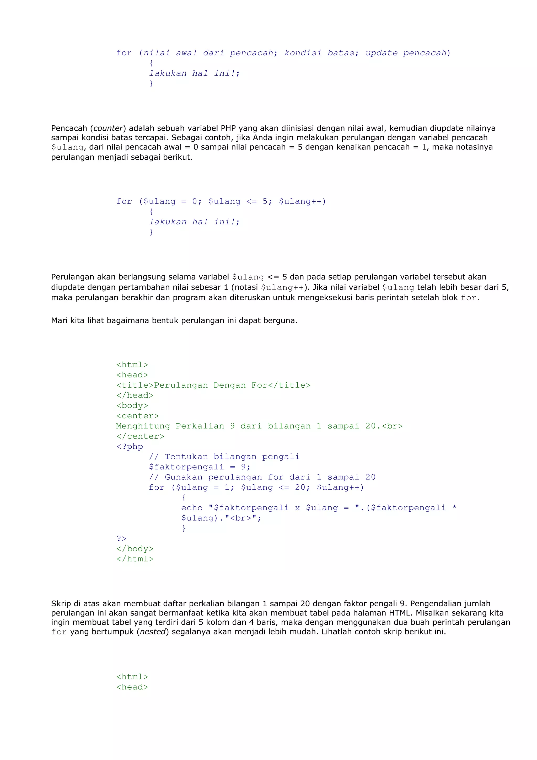 for (nilai awal dari pencacah; kondisi batas; update pencacah)
{
lakukan hal ini!;
}
Pencacah (counter) adalah sebuah variabel PHP yang akan diinisiasi dengan nilai awal, kemudian diupdate nilainya
sampai kondisi batas tercapai. Sebagai contoh, jika Anda ingin melakukan perulangan dengan variabel pencacah
$ulang, dari nilai pencacah awal = 0 sampai nilai pencacah = 5 dengan kenaikan pencacah = 1, maka notasinya
perulangan menjadi sebagai berikut.
for ($ulang = 0; $ulang <= 5; $ulang++)
{
lakukan hal ini!;
}
Perulangan akan berlangsung selama variabel $ulang <= 5 dan pada setiap perulangan variabel tersebut akan
diupdate dengan pertambahan nilai sebesar 1 (notasi $ulang++). Jika nilai variabel $ulang telah lebih besar dari 5,
maka perulangan berakhir dan program akan diteruskan untuk mengeksekusi baris perintah setelah blok for.
Mari kita lihat bagaimana bentuk perulangan ini dapat berguna.
<html>
<head>
<title>Perulangan Dengan For</title>
</head>
<body>
<center>
Menghitung Perkalian 9 dari bilangan 1 sampai 20.<br>
</center>
<?php
// Tentukan bilangan pengali
$faktorpengali = 9;
// Gunakan perulangan for dari 1 sampai 20
for ($ulang = 1; $ulang <= 20; $ulang++)
{
echo "$faktorpengali x $ulang = ".($faktorpengali *
$ulang)."<br>";
}
?>
</body>
</html>
Skrip di atas akan membuat daftar perkalian bilangan 1 sampai 20 dengan faktor pengali 9. Pengendalian jumlah
perulangan ini akan sangat bermanfaat ketika kita akan membuat tabel pada halaman HTML. Misalkan sekarang kita
ingin membuat tabel yang terdiri dari 5 kolom dan 4 baris, maka dengan menggunakan dua buah perintah perulangan
for yang bertumpuk (nested) segalanya akan menjadi lebih mudah. Lihatlah contoh skrip berikut ini.
<html>
<head>
 