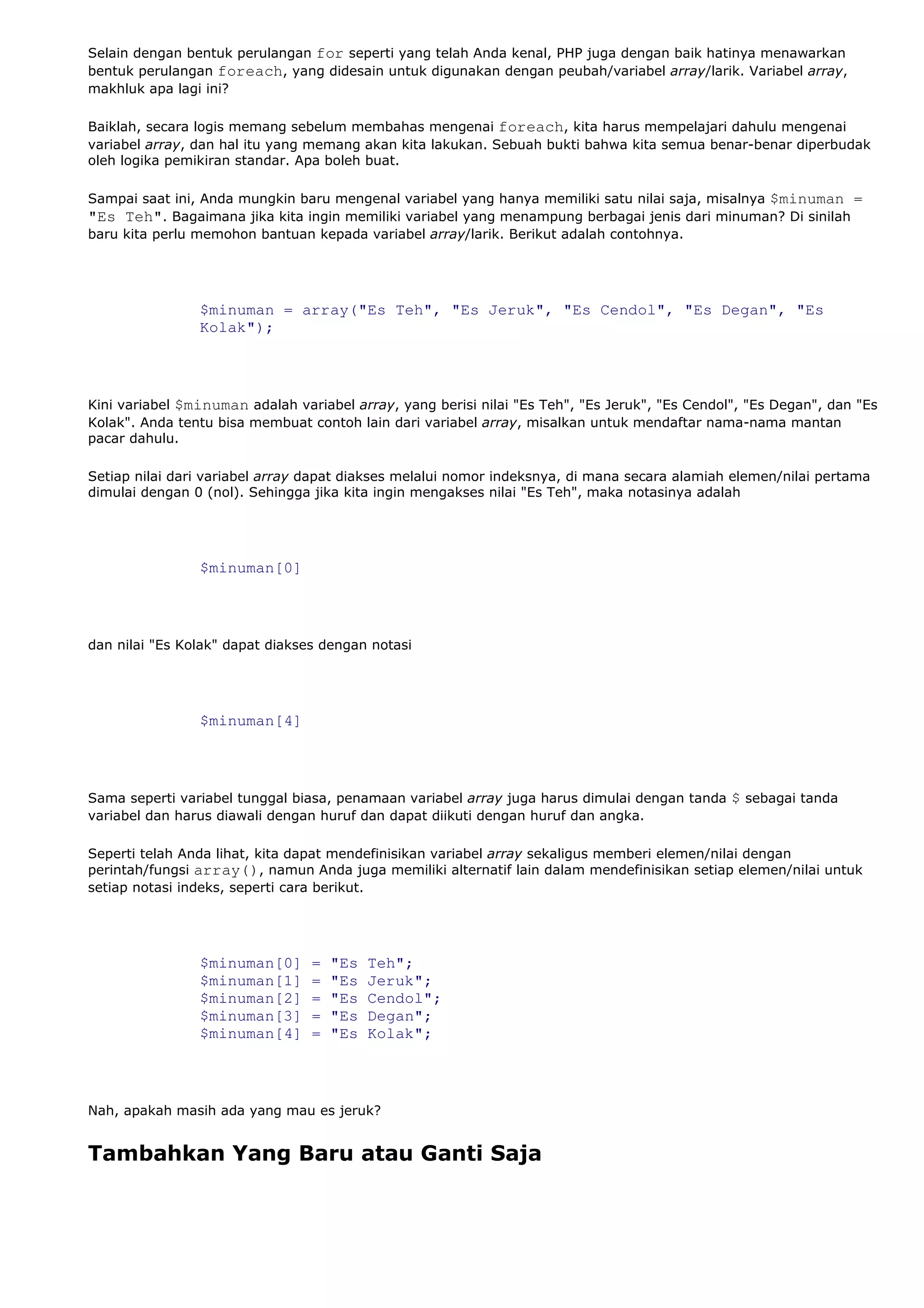Selain dengan bentuk perulangan for seperti yang telah Anda kenal, PHP juga dengan baik hatinya menawarkan
bentuk perulangan foreach, yang didesain untuk digunakan dengan peubah/variabel array/larik. Variabel array,
makhluk apa lagi ini?
Baiklah, secara logis memang sebelum membahas mengenai foreach, kita harus mempelajari dahulu mengenai
variabel array, dan hal itu yang memang akan kita lakukan. Sebuah bukti bahwa kita semua benar-benar diperbudak
oleh logika pemikiran standar. Apa boleh buat.
Sampai saat ini, Anda mungkin baru mengenal variabel yang hanya memiliki satu nilai saja, misalnya $minuman =
"Es Teh". Bagaimana jika kita ingin memiliki variabel yang menampung berbagai jenis dari minuman? Di sinilah
baru kita perlu memohon bantuan kepada variabel array/larik. Berikut adalah contohnya.
$minuman = array("Es Teh", "Es Jeruk", "Es Cendol", "Es Degan", "Es
Kolak");
Kini variabel $minuman adalah variabel array, yang berisi nilai "Es Teh", "Es Jeruk", "Es Cendol", "Es Degan", dan "Es
Kolak". Anda tentu bisa membuat contoh lain dari variabel array, misalkan untuk mendaftar nama-nama mantan
pacar dahulu.
Setiap nilai dari variabel array dapat diakses melalui nomor indeksnya, di mana secara alamiah elemen/nilai pertama
dimulai dengan 0 (nol). Sehingga jika kita ingin mengakses nilai "Es Teh", maka notasinya adalah
$minuman[0]
dan nilai "Es Kolak" dapat diakses dengan notasi
$minuman[4]
Sama seperti variabel tunggal biasa, penamaan variabel array juga harus dimulai dengan tanda $ sebagai tanda
variabel dan harus diawali dengan huruf dan dapat diikuti dengan huruf dan angka.
Seperti telah Anda lihat, kita dapat mendefinisikan variabel array sekaligus memberi elemen/nilai dengan
perintah/fungsi array(), namun Anda juga memiliki alternatif lain dalam mendefinisikan setiap elemen/nilai untuk
setiap notasi indeks, seperti cara berikut.
$minuman[0] = "Es Teh";
$minuman[1] = "Es Jeruk";
$minuman[2] = "Es Cendol";
$minuman[3] = "Es Degan";
$minuman[4] = "Es Kolak";
Nah, apakah masih ada yang mau es jeruk?
Tambahkan Yang Baru atau Ganti Saja
 