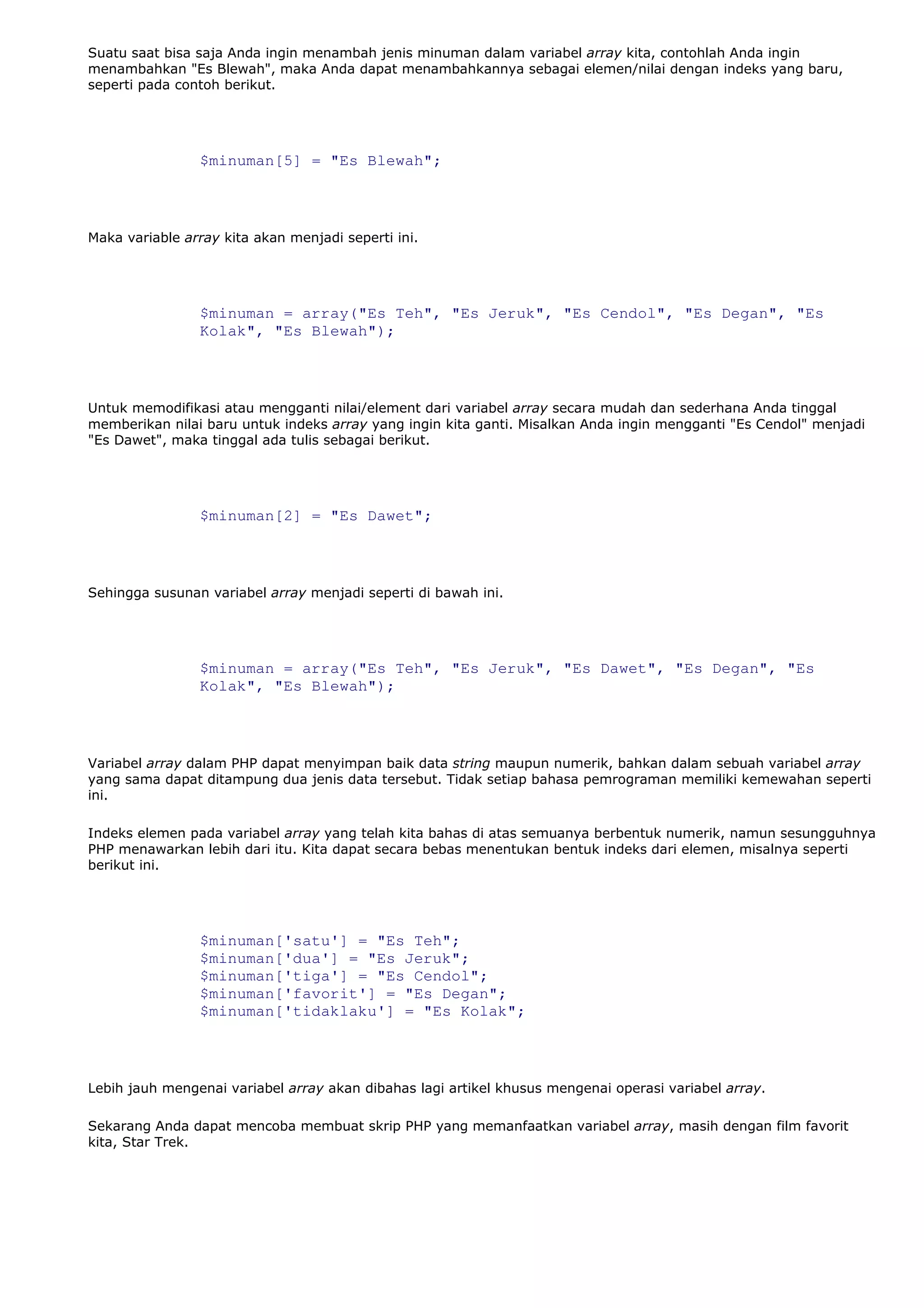 Suatu saat bisa saja Anda ingin menambah jenis minuman dalam variabel array kita, contohlah Anda ingin
menambahkan "Es Blewah", maka Anda dapat menambahkannya sebagai elemen/nilai dengan indeks yang baru,
seperti pada contoh berikut.
$minuman[5] = "Es Blewah";
Maka variable array kita akan menjadi seperti ini.
$minuman = array("Es Teh", "Es Jeruk", "Es Cendol", "Es Degan", "Es
Kolak", "Es Blewah");
Untuk memodifikasi atau mengganti nilai/element dari variabel array secara mudah dan sederhana Anda tinggal
memberikan nilai baru untuk indeks array yang ingin kita ganti. Misalkan Anda ingin mengganti "Es Cendol" menjadi
"Es Dawet", maka tinggal ada tulis sebagai berikut.
$minuman[2] = "Es Dawet";
Sehingga susunan variabel array menjadi seperti di bawah ini.
$minuman = array("Es Teh", "Es Jeruk", "Es Dawet", "Es Degan", "Es
Kolak", "Es Blewah");
Variabel array dalam PHP dapat menyimpan baik data string maupun numerik, bahkan dalam sebuah variabel array
yang sama dapat ditampung dua jenis data tersebut. Tidak setiap bahasa pemrograman memiliki kemewahan seperti
ini.
Indeks elemen pada variabel array yang telah kita bahas di atas semuanya berbentuk numerik, namun sesungguhnya
PHP menawarkan lebih dari itu. Kita dapat secara bebas menentukan bentuk indeks dari elemen, misalnya seperti
berikut ini.
$minuman['satu'] = "Es Teh";
$minuman['dua'] = "Es Jeruk";
$minuman['tiga'] = "Es Cendol";
$minuman['favorit'] = "Es Degan";
$minuman['tidaklaku'] = "Es Kolak";
Lebih jauh mengenai variabel array akan dibahas lagi artikel khusus mengenai operasi variabel array.
Sekarang Anda dapat mencoba membuat skrip PHP yang memanfaatkan variabel array, masih dengan film favorit
kita, Star Trek.
 