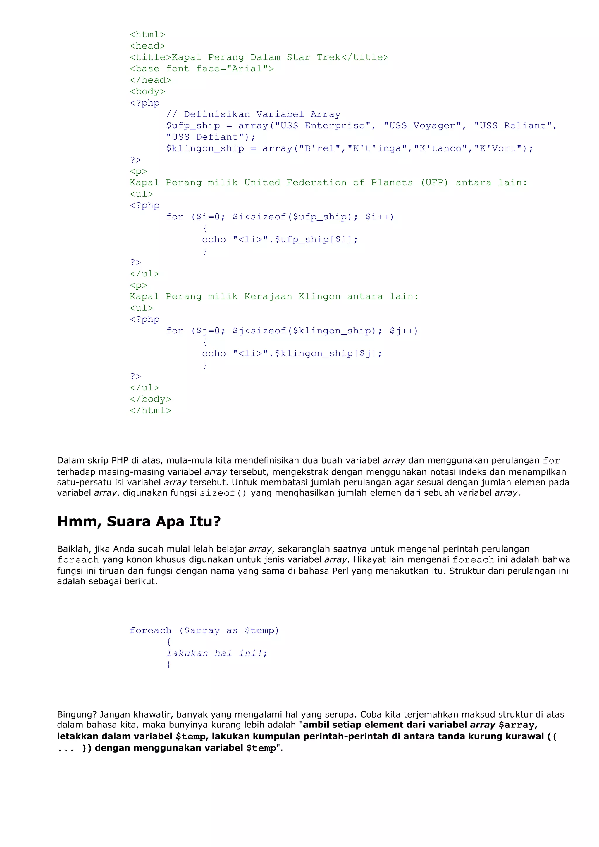 <html>
<head>
<title>Kapal Perang Dalam Star Trek</title>
<base font face="Arial">
</head>
<body>
<?php
// Definisikan Variabel Array
$ufp_ship = array("USS Enterprise", "USS Voyager", "USS Reliant",
"USS Defiant");
$klingon_ship = array("B'rel","K't'inga","K'tanco","K'Vort");
?>
<p>
Kapal Perang milik United Federation of Planets (UFP) antara lain:
<ul>
<?php
for ($i=0; $i<sizeof($ufp_ship); $i++)
{
echo "<li>".$ufp_ship[$i];
}
?>
</ul>
<p>
Kapal Perang milik Kerajaan Klingon antara lain:
<ul>
<?php
for ($j=0; $j<sizeof($klingon_ship); $j++)
{
echo "<li>".$klingon_ship[$j];
}
?>
</ul>
</body>
</html>
Dalam skrip PHP di atas, mula-mula kita mendefinisikan dua buah variabel array dan menggunakan perulangan for
terhadap masing-masing variabel array tersebut, mengekstrak dengan menggunakan notasi indeks dan menampilkan
satu-persatu isi variabel array tersebut. Untuk membatasi jumlah perulangan agar sesuai dengan jumlah elemen pada
variabel array, digunakan fungsi sizeof() yang menghasilkan jumlah elemen dari sebuah variabel array.
Hmm, Suara Apa Itu?
Baiklah, jika Anda sudah mulai lelah belajar array, sekaranglah saatnya untuk mengenal perintah perulangan
foreach yang konon khusus digunakan untuk jenis variabel array. Hikayat lain mengenai foreach ini adalah bahwa
fungsi ini tiruan dari fungsi dengan nama yang sama di bahasa Perl yang menakutkan itu. Struktur dari perulangan ini
adalah sebagai berikut.
foreach ($array as $temp)
{
lakukan hal ini!;
}
Bingung? Jangan khawatir, banyak yang mengalami hal yang serupa. Coba kita terjemahkan maksud struktur di atas
dalam bahasa kita, maka bunyinya kurang lebih adalah "ambil setiap element dari variabel array $array,
letakkan dalam variabel $temp, lakukan kumpulan perintah-perintah di antara tanda kurung kurawal ({
... }) dengan menggunakan variabel $temp".
 