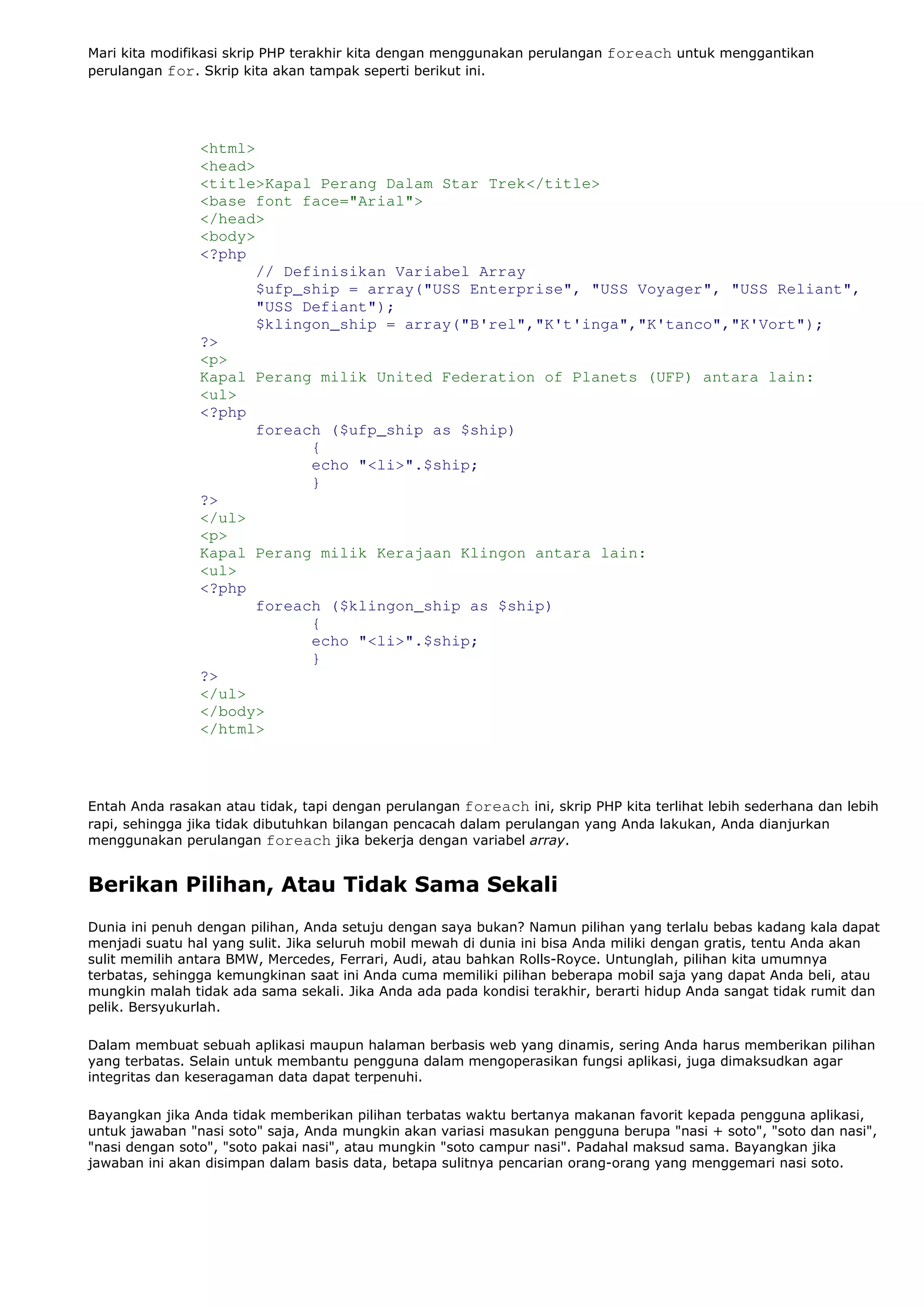 Mari kita modifikasi skrip PHP terakhir kita dengan menggunakan perulangan foreach untuk menggantikan
perulangan for. Skrip kita akan tampak seperti berikut ini.
<html>
<head>
<title>Kapal Perang Dalam Star Trek</title>
<base font face="Arial">
</head>
<body>
<?php
// Definisikan Variabel Array
$ufp_ship = array("USS Enterprise", "USS Voyager", "USS Reliant",
"USS Defiant");
$klingon_ship = array("B'rel","K't'inga","K'tanco","K'Vort");
?>
<p>
Kapal Perang milik United Federation of Planets (UFP) antara lain:
<ul>
<?php
foreach ($ufp_ship as $ship)
{
echo "<li>".$ship;
}
?>
</ul>
<p>
Kapal Perang milik Kerajaan Klingon antara lain:
<ul>
<?php
foreach ($klingon_ship as $ship)
{
echo "<li>".$ship;
}
?>
</ul>
</body>
</html>
Entah Anda rasakan atau tidak, tapi dengan perulangan foreach ini, skrip PHP kita terlihat lebih sederhana dan lebih
rapi, sehingga jika tidak dibutuhkan bilangan pencacah dalam perulangan yang Anda lakukan, Anda dianjurkan
menggunakan perulangan foreach jika bekerja dengan variabel array.
Berikan Pilihan, Atau Tidak Sama Sekali
Dunia ini penuh dengan pilihan, Anda setuju dengan saya bukan? Namun pilihan yang terlalu bebas kadang kala dapat
menjadi suatu hal yang sulit. Jika seluruh mobil mewah di dunia ini bisa Anda miliki dengan gratis, tentu Anda akan
sulit memilih antara BMW, Mercedes, Ferrari, Audi, atau bahkan Rolls-Royce. Untunglah, pilihan kita umumnya
terbatas, sehingga kemungkinan saat ini Anda cuma memiliki pilihan beberapa mobil saja yang dapat Anda beli, atau
mungkin malah tidak ada sama sekali. Jika Anda ada pada kondisi terakhir, berarti hidup Anda sangat tidak rumit dan
pelik. Bersyukurlah.
Dalam membuat sebuah aplikasi maupun halaman berbasis web yang dinamis, sering Anda harus memberikan pilihan
yang terbatas. Selain untuk membantu pengguna dalam mengoperasikan fungsi aplikasi, juga dimaksudkan agar
integritas dan keseragaman data dapat terpenuhi.
Bayangkan jika Anda tidak memberikan pilihan terbatas waktu bertanya makanan favorit kepada pengguna aplikasi,
untuk jawaban "nasi soto" saja, Anda mungkin akan variasi masukan pengguna berupa "nasi + soto", "soto dan nasi",
"nasi dengan soto", "soto pakai nasi", atau mungkin "soto campur nasi". Padahal maksud sama. Bayangkan jika
jawaban ini akan disimpan dalam basis data, betapa sulitnya pencarian orang-orang yang menggemari nasi soto.
 