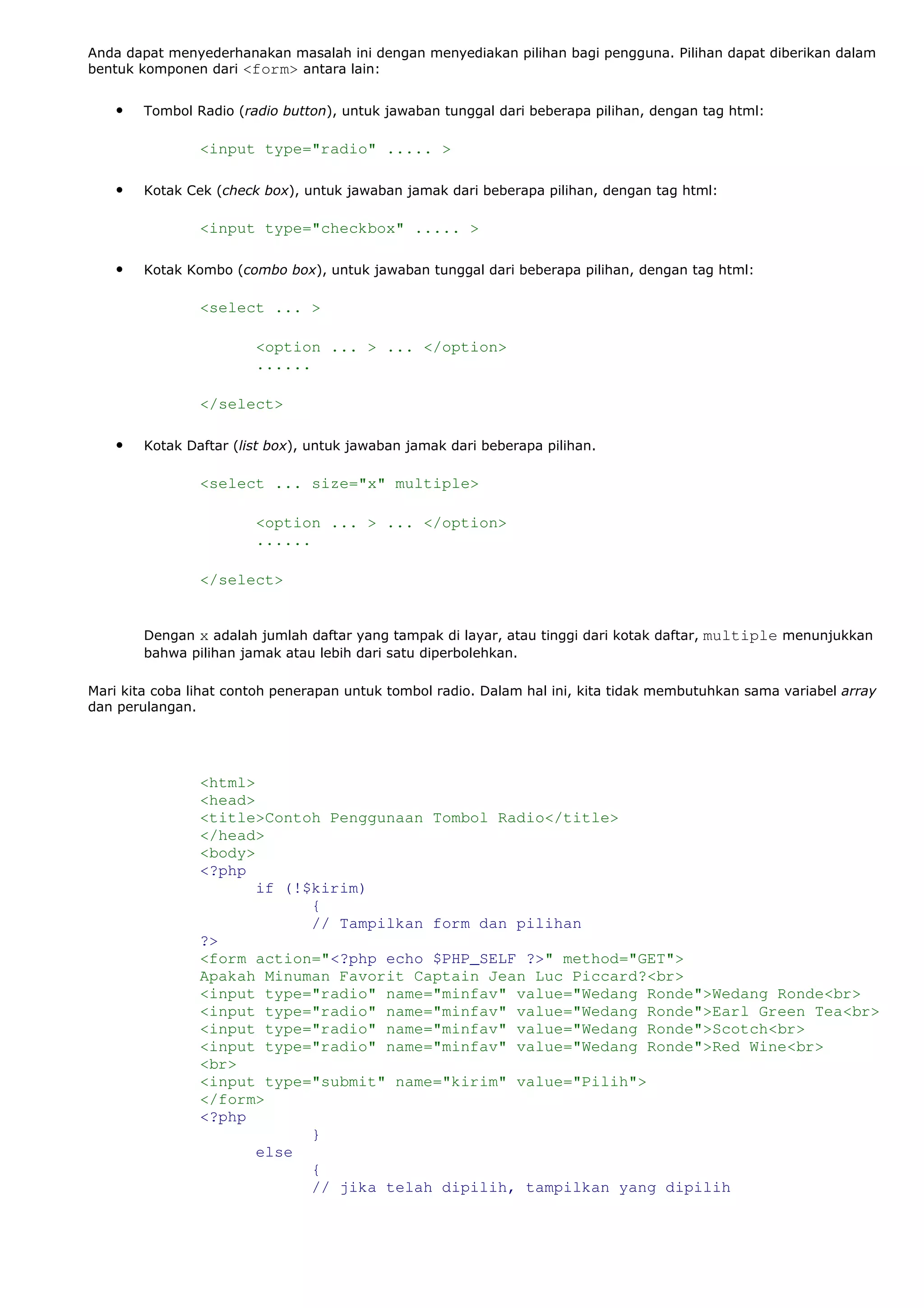 Anda dapat menyederhanakan masalah ini dengan menyediakan pilihan bagi pengguna. Pilihan dapat diberikan dalam
bentuk komponen dari <form> antara lain:
• Tombol Radio (radio button), untuk jawaban tunggal dari beberapa pilihan, dengan tag html:
<input type="radio" ..... >
• Kotak Cek (check box), untuk jawaban jamak dari beberapa pilihan, dengan tag html:
<input type="checkbox" ..... >
• Kotak Kombo (combo box), untuk jawaban tunggal dari beberapa pilihan, dengan tag html:
<select ... >
<option ... > ... </option>
......
</select>
• Kotak Daftar (list box), untuk jawaban jamak dari beberapa pilihan.
<select ... size="x" multiple>
<option ... > ... </option>
......
</select>
Dengan x adalah jumlah daftar yang tampak di layar, atau tinggi dari kotak daftar, multiple menunjukkan
bahwa pilihan jamak atau lebih dari satu diperbolehkan.
Mari kita coba lihat contoh penerapan untuk tombol radio. Dalam hal ini, kita tidak membutuhkan sama variabel array
dan perulangan.
<html>
<head>
<title>Contoh Penggunaan Tombol Radio</title>
</head>
<body>
<?php
if (!$kirim)
{
// Tampilkan form dan pilihan
?>
<form action="<?php echo $PHP_SELF ?>" method="GET">
Apakah Minuman Favorit Captain Jean Luc Piccard?<br>
<input type="radio" name="minfav" value="Wedang Ronde">Wedang Ronde<br>
<input type="radio" name="minfav" value="Wedang Ronde">Earl Green Tea<br>
<input type="radio" name="minfav" value="Wedang Ronde">Scotch<br>
<input type="radio" name="minfav" value="Wedang Ronde">Red Wine<br>
<br>
<input type="submit" name="kirim" value="Pilih">
</form>
<?php
}
else
{
// jika telah dipilih, tampilkan yang dipilih
 