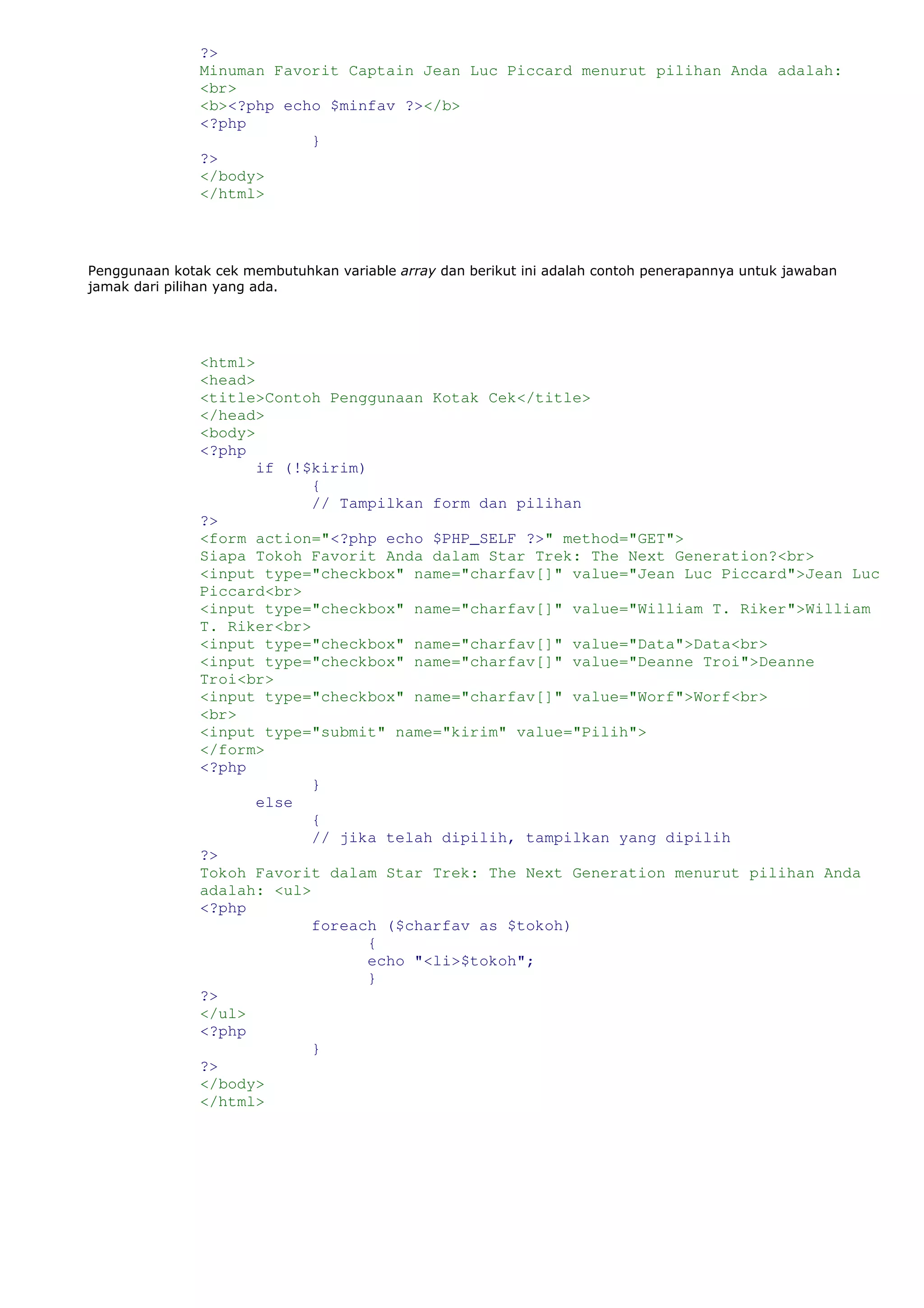 ?>
Minuman Favorit Captain Jean Luc Piccard menurut pilihan Anda adalah:
<br>
<b><?php echo $minfav ?></b>
<?php
}
?>
</body>
</html>
Penggunaan kotak cek membutuhkan variable array dan berikut ini adalah contoh penerapannya untuk jawaban
jamak dari pilihan yang ada.
<html>
<head>
<title>Contoh Penggunaan Kotak Cek</title>
</head>
<body>
<?php
if (!$kirim)
{
// Tampilkan form dan pilihan
?>
<form action="<?php echo $PHP_SELF ?>" method="GET">
Siapa Tokoh Favorit Anda dalam Star Trek: The Next Generation?<br>
<input type="checkbox" name="charfav[]" value="Jean Luc Piccard">Jean Luc
Piccard<br>
<input type="checkbox" name="charfav[]" value="William T. Riker">William
T. Riker<br>
<input type="checkbox" name="charfav[]" value="Data">Data<br>
<input type="checkbox" name="charfav[]" value="Deanne Troi">Deanne
Troi<br>
<input type="checkbox" name="charfav[]" value="Worf">Worf<br>
<br>
<input type="submit" name="kirim" value="Pilih">
</form>
<?php
}
else
{
// jika telah dipilih, tampilkan yang dipilih
?>
Tokoh Favorit dalam Star Trek: The Next Generation menurut pilihan Anda
adalah: <ul>
<?php
foreach ($charfav as $tokoh)
{
echo "<li>$tokoh";
}
?>
</ul>
<?php
}
?>
</body>
</html>
 