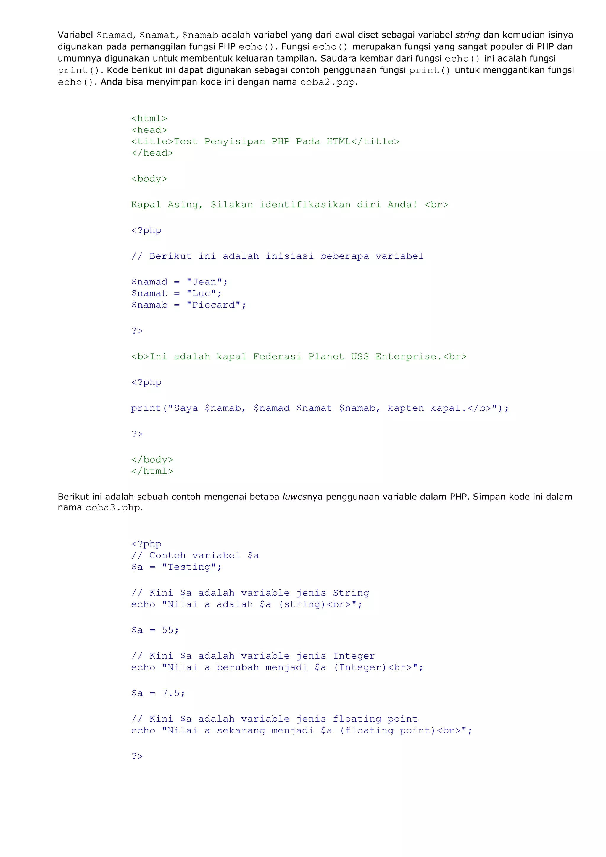 Variabel $namad, $namat, $namab adalah variabel yang dari awal diset sebagai variabel string dan kemudian isinya
digunakan pada pemanggilan fungsi PHP echo(). Fungsi echo() merupakan fungsi yang sangat populer di PHP dan
umumnya digunakan untuk membentuk keluaran tampilan. Saudara kembar dari fungsi echo() ini adalah fungsi
print(). Kode berikut ini dapat digunakan sebagai contoh penggunaan fungsi print() untuk menggantikan fungsi
echo(). Anda bisa menyimpan kode ini dengan nama coba2.php.
<html>
<head>
<title>Test Penyisipan PHP Pada HTML</title>
</head>
<body>
Kapal Asing, Silakan identifikasikan diri Anda! <br>
<?php
// Berikut ini adalah inisiasi beberapa variabel
$namad = "Jean";
$namat = "Luc";
$namab = "Piccard";
?>
<b>Ini adalah kapal Federasi Planet USS Enterprise.<br>
<?php
print("Saya $namab, $namad $namat $namab, kapten kapal.</b>");
?>
</body>
</html>
Berikut ini adalah sebuah contoh mengenai betapa luwesnya penggunaan variable dalam PHP. Simpan kode ini dalam
nama coba3.php.
<?php
// Contoh variabel $a
$a = "Testing";
// Kini $a adalah variable jenis String
echo "Nilai a adalah $a (string)<br>";
$a = 55;
// Kini $a adalah variable jenis Integer
echo "Nilai a berubah menjadi $a (Integer)<br>";
$a = 7.5;
// Kini $a adalah variable jenis floating point
echo "Nilai a sekarang menjadi $a (floating point)<br>";
?>
 