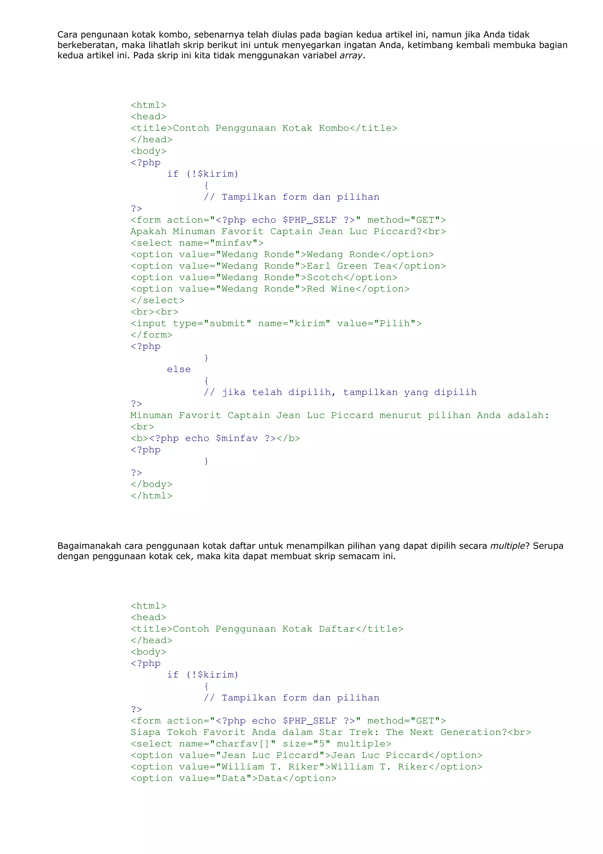 Cara pengunaan kotak kombo, sebenarnya telah diulas pada bagian kedua artikel ini, namun jika Anda tidak
berkeberatan, maka lihatlah skrip berikut ini untuk menyegarkan ingatan Anda, ketimbang kembali membuka bagian
kedua artikel ini. Pada skrip ini kita tidak menggunakan variabel array.
<html>
<head>
<title>Contoh Penggunaan Kotak Kombo</title>
</head>
<body>
<?php
if (!$kirim)
{
// Tampilkan form dan pilihan
?>
<form action="<?php echo $PHP_SELF ?>" method="GET">
Apakah Minuman Favorit Captain Jean Luc Piccard?<br>
<select name="minfav">
<option value="Wedang Ronde">Wedang Ronde</option>
<option value="Wedang Ronde">Earl Green Tea</option>
<option value="Wedang Ronde">Scotch</option>
<option value="Wedang Ronde">Red Wine</option>
</select>
<br><br>
<input type="submit" name="kirim" value="Pilih">
</form>
<?php
}
else
{
// jika telah dipilih, tampilkan yang dipilih
?>
Minuman Favorit Captain Jean Luc Piccard menurut pilihan Anda adalah:
<br>
<b><?php echo $minfav ?></b>
<?php
}
?>
</body>
</html>
Bagaimanakah cara penggunaan kotak daftar untuk menampilkan pilihan yang dapat dipilih secara multiple? Serupa
dengan penggunaan kotak cek, maka kita dapat membuat skrip semacam ini.
<html>
<head>
<title>Contoh Penggunaan Kotak Daftar</title>
</head>
<body>
<?php
if (!$kirim)
{
// Tampilkan form dan pilihan
?>
<form action="<?php echo $PHP_SELF ?>" method="GET">
Siapa Tokoh Favorit Anda dalam Star Trek: The Next Generation?<br>
<select name="charfav[]" size="5" multiple>
<option value="Jean Luc Piccard">Jean Luc Piccard</option>
<option value="William T. Riker">William T. Riker</option>
<option value="Data">Data</option>
 