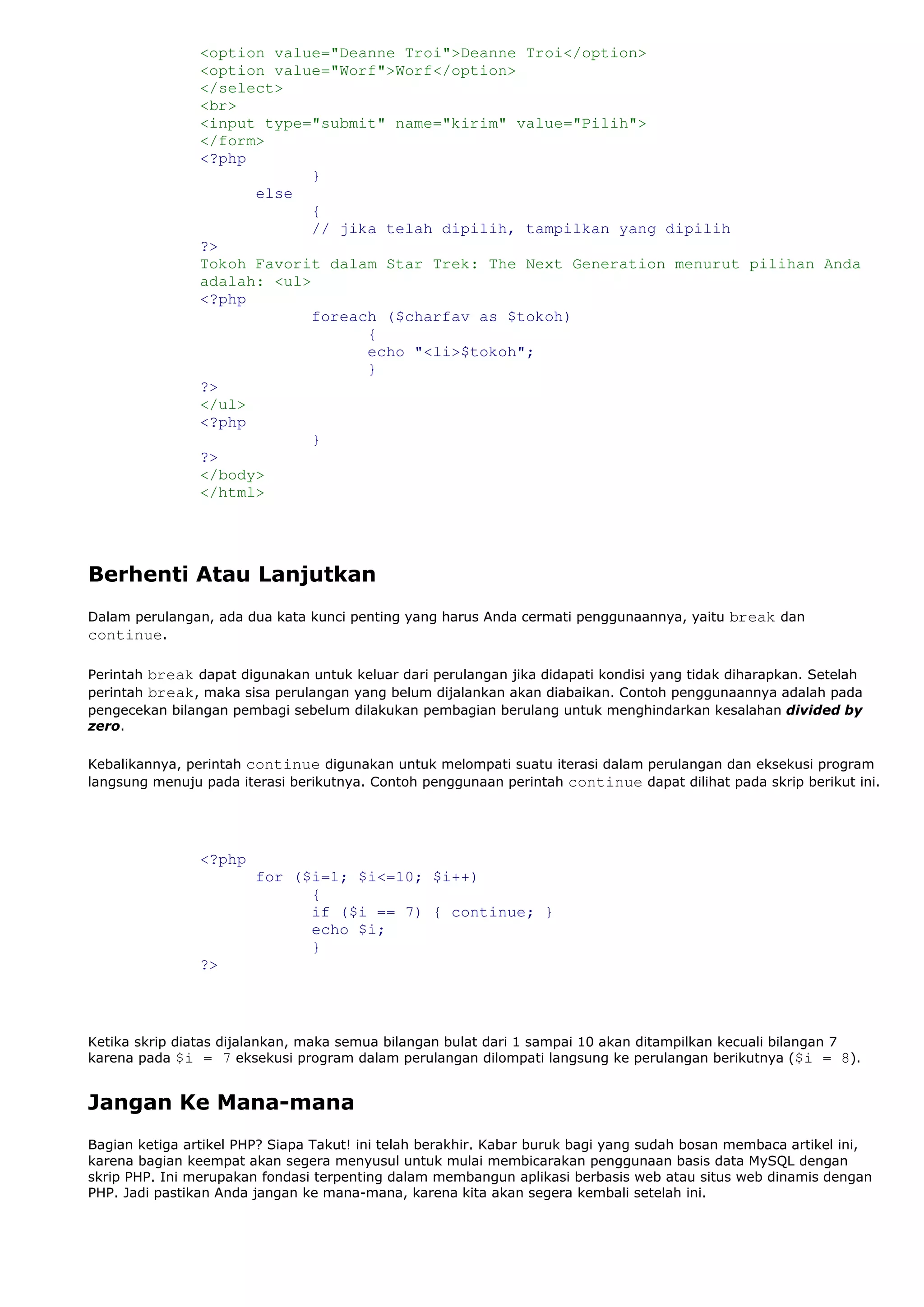 <option value="Deanne Troi">Deanne Troi</option>
<option value="Worf">Worf</option>
</select>
<br>
<input type="submit" name="kirim" value="Pilih">
</form>
<?php
}
else
{
// jika telah dipilih, tampilkan yang dipilih
?>
Tokoh Favorit dalam Star Trek: The Next Generation menurut pilihan Anda
adalah: <ul>
<?php
foreach ($charfav as $tokoh)
{
echo "<li>$tokoh";
}
?>
</ul>
<?php
}
?>
</body>
</html>
Berhenti Atau Lanjutkan
Dalam perulangan, ada dua kata kunci penting yang harus Anda cermati penggunaannya, yaitu break dan
continue.
Perintah break dapat digunakan untuk keluar dari perulangan jika didapati kondisi yang tidak diharapkan. Setelah
perintah break, maka sisa perulangan yang belum dijalankan akan diabaikan. Contoh penggunaannya adalah pada
pengecekan bilangan pembagi sebelum dilakukan pembagian berulang untuk menghindarkan kesalahan divided by
zero.
Kebalikannya, perintah continue digunakan untuk melompati suatu iterasi dalam perulangan dan eksekusi program
langsung menuju pada iterasi berikutnya. Contoh penggunaan perintah continue dapat dilihat pada skrip berikut ini.
<?php
for ($i=1; $i<=10; $i++)
{
if ($i == 7) { continue; }
echo $i;
}
?>
Ketika skrip diatas dijalankan, maka semua bilangan bulat dari 1 sampai 10 akan ditampilkan kecuali bilangan 7
karena pada $i = 7 eksekusi program dalam perulangan dilompati langsung ke perulangan berikutnya ($i = 8).
Jangan Ke Mana-mana
Bagian ketiga artikel PHP? Siapa Takut! ini telah berakhir. Kabar buruk bagi yang sudah bosan membaca artikel ini,
karena bagian keempat akan segera menyusul untuk mulai membicarakan penggunaan basis data MySQL dengan
skrip PHP. Ini merupakan fondasi terpenting dalam membangun aplikasi berbasis web atau situs web dinamis dengan
PHP. Jadi pastikan Anda jangan ke mana-mana, karena kita akan segera kembali setelah ini.
 