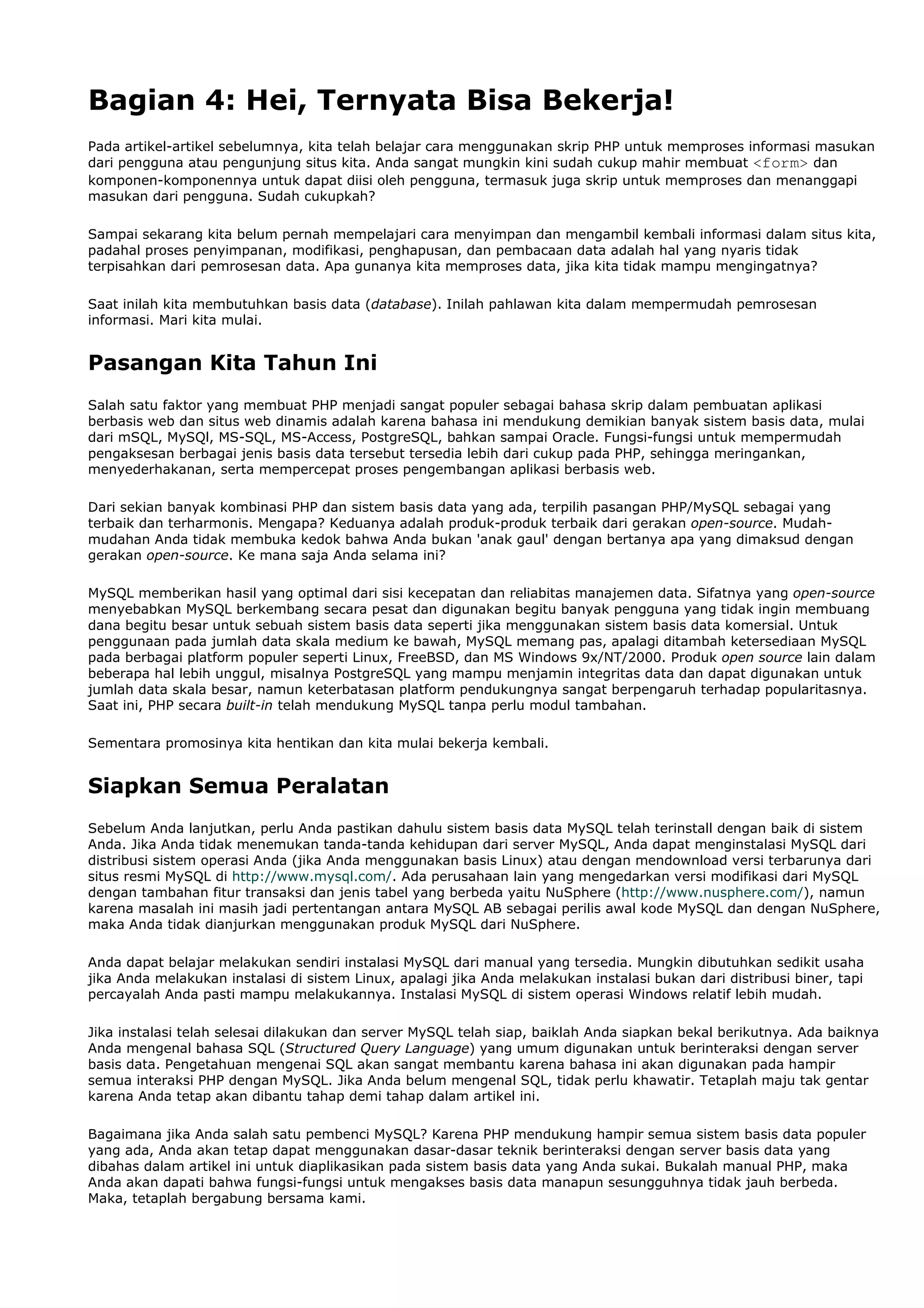 Bagian 4: Hei, Ternyata Bisa Bekerja!
Pada artikel-artikel sebelumnya, kita telah belajar cara menggunakan skrip PHP untuk memproses informasi masukan
dari pengguna atau pengunjung situs kita. Anda sangat mungkin kini sudah cukup mahir membuat <form> dan
komponen-komponennya untuk dapat diisi oleh pengguna, termasuk juga skrip untuk memproses dan menanggapi
masukan dari pengguna. Sudah cukupkah?
Sampai sekarang kita belum pernah mempelajari cara menyimpan dan mengambil kembali informasi dalam situs kita,
padahal proses penyimpanan, modifikasi, penghapusan, dan pembacaan data adalah hal yang nyaris tidak
terpisahkan dari pemrosesan data. Apa gunanya kita memproses data, jika kita tidak mampu mengingatnya?
Saat inilah kita membutuhkan basis data (database). Inilah pahlawan kita dalam mempermudah pemrosesan
informasi. Mari kita mulai.
Pasangan Kita Tahun Ini
Salah satu faktor yang membuat PHP menjadi sangat populer sebagai bahasa skrip dalam pembuatan aplikasi
berbasis web dan situs web dinamis adalah karena bahasa ini mendukung demikian banyak sistem basis data, mulai
dari mSQL, MySQl, MS-SQL, MS-Access, PostgreSQL, bahkan sampai Oracle. Fungsi-fungsi untuk mempermudah
pengaksesan berbagai jenis basis data tersebut tersedia lebih dari cukup pada PHP, sehingga meringankan,
menyederhakanan, serta mempercepat proses pengembangan aplikasi berbasis web.
Dari sekian banyak kombinasi PHP dan sistem basis data yang ada, terpilih pasangan PHP/MySQL sebagai yang
terbaik dan terharmonis. Mengapa? Keduanya adalah produk-produk terbaik dari gerakan open-source. Mudah-
mudahan Anda tidak membuka kedok bahwa Anda bukan 'anak gaul' dengan bertanya apa yang dimaksud dengan
gerakan open-source. Ke mana saja Anda selama ini?
MySQL memberikan hasil yang optimal dari sisi kecepatan dan reliabitas manajemen data. Sifatnya yang open-source
menyebabkan MySQL berkembang secara pesat dan digunakan begitu banyak pengguna yang tidak ingin membuang
dana begitu besar untuk sebuah sistem basis data seperti jika menggunakan sistem basis data komersial. Untuk
penggunaan pada jumlah data skala medium ke bawah, MySQL memang pas, apalagi ditambah ketersediaan MySQL
pada berbagai platform populer seperti Linux, FreeBSD, dan MS Windows 9x/NT/2000. Produk open source lain dalam
beberapa hal lebih unggul, misalnya PostgreSQL yang mampu menjamin integritas data dan dapat digunakan untuk
jumlah data skala besar, namun keterbatasan platform pendukungnya sangat berpengaruh terhadap popularitasnya.
Saat ini, PHP secara built-in telah mendukung MySQL tanpa perlu modul tambahan.
Sementara promosinya kita hentikan dan kita mulai bekerja kembali.
Siapkan Semua Peralatan
Sebelum Anda lanjutkan, perlu Anda pastikan dahulu sistem basis data MySQL telah terinstall dengan baik di sistem
Anda. Jika Anda tidak menemukan tanda-tanda kehidupan dari server MySQL, Anda dapat menginstalasi MySQL dari
distribusi sistem operasi Anda (jika Anda menggunakan basis Linux) atau dengan mendownload versi terbarunya dari
situs resmi MySQL di http://www.mysql.com/. Ada perusahaan lain yang mengedarkan versi modifikasi dari MySQL
dengan tambahan fitur transaksi dan jenis tabel yang berbeda yaitu NuSphere (http://www.nusphere.com/), namun
karena masalah ini masih jadi pertentangan antara MySQL AB sebagai perilis awal kode MySQL dan dengan NuSphere,
maka Anda tidak dianjurkan menggunakan produk MySQL dari NuSphere.
Anda dapat belajar melakukan sendiri instalasi MySQL dari manual yang tersedia. Mungkin dibutuhkan sedikit usaha
jika Anda melakukan instalasi di sistem Linux, apalagi jika Anda melakukan instalasi bukan dari distribusi biner, tapi
percayalah Anda pasti mampu melakukannya. Instalasi MySQL di sistem operasi Windows relatif lebih mudah.
Jika instalasi telah selesai dilakukan dan server MySQL telah siap, baiklah Anda siapkan bekal berikutnya. Ada baiknya
Anda mengenal bahasa SQL (Structured Query Language) yang umum digunakan untuk berinteraksi dengan server
basis data. Pengetahuan mengenai SQL akan sangat membantu karena bahasa ini akan digunakan pada hampir
semua interaksi PHP dengan MySQL. Jika Anda belum mengenal SQL, tidak perlu khawatir. Tetaplah maju tak gentar
karena Anda tetap akan dibantu tahap demi tahap dalam artikel ini.
Bagaimana jika Anda salah satu pembenci MySQL? Karena PHP mendukung hampir semua sistem basis data populer
yang ada, Anda akan tetap dapat menggunakan dasar-dasar teknik berinteraksi dengan server basis data yang
dibahas dalam artikel ini untuk diaplikasikan pada sistem basis data yang Anda sukai. Bukalah manual PHP, maka
Anda akan dapati bahwa fungsi-fungsi untuk mengakses basis data manapun sesungguhnya tidak jauh berbeda.
Maka, tetaplah bergabung bersama kami.
 