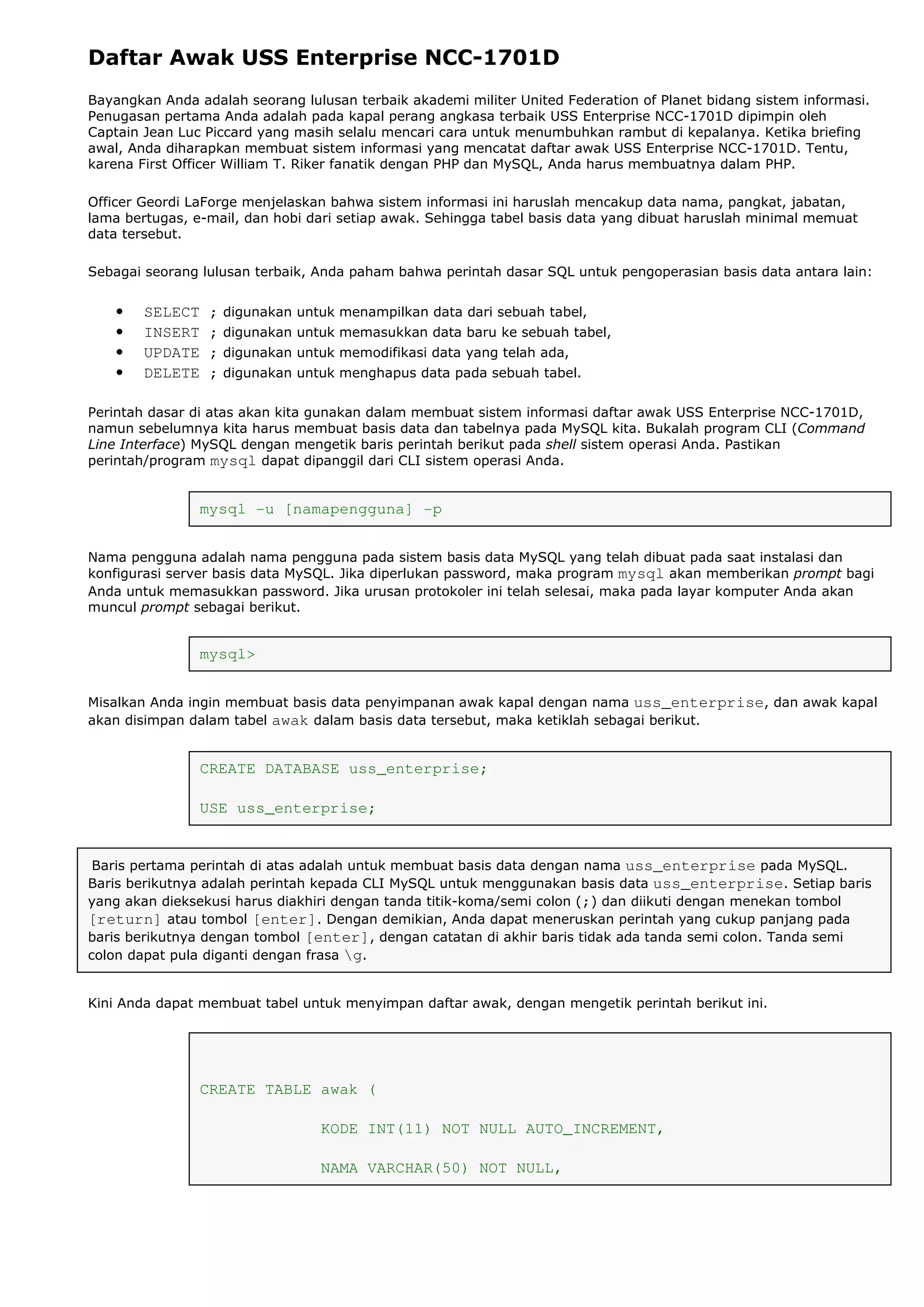 Daftar Awak USS Enterprise NCC-1701D
Bayangkan Anda adalah seorang lulusan terbaik akademi militer United Federation of Planet bidang sistem informasi.
Penugasan pertama Anda adalah pada kapal perang angkasa terbaik USS Enterprise NCC-1701D dipimpin oleh
Captain Jean Luc Piccard yang masih selalu mencari cara untuk menumbuhkan rambut di kepalanya. Ketika briefing
awal, Anda diharapkan membuat sistem informasi yang mencatat daftar awak USS Enterprise NCC-1701D. Tentu,
karena First Officer William T. Riker fanatik dengan PHP dan MySQL, Anda harus membuatnya dalam PHP.
Officer Geordi LaForge menjelaskan bahwa sistem informasi ini haruslah mencakup data nama, pangkat, jabatan,
lama bertugas, e-mail, dan hobi dari setiap awak. Sehingga tabel basis data yang dibuat haruslah minimal memuat
data tersebut.
Sebagai seorang lulusan terbaik, Anda paham bahwa perintah dasar SQL untuk pengoperasian basis data antara lain:
• SELECT ; digunakan untuk menampilkan data dari sebuah tabel,
• INSERT ; digunakan untuk memasukkan data baru ke sebuah tabel,
• UPDATE ; digunakan untuk memodifikasi data yang telah ada,
• DELETE ; digunakan untuk menghapus data pada sebuah tabel.
Perintah dasar di atas akan kita gunakan dalam membuat sistem informasi daftar awak USS Enterprise NCC-1701D,
namun sebelumnya kita harus membuat basis data dan tabelnya pada MySQL kita. Bukalah program CLI (Command
Line Interface) MySQL dengan mengetik baris perintah berikut pada shell sistem operasi Anda. Pastikan
perintah/program mysql dapat dipanggil dari CLI sistem operasi Anda.
mysql -u [namapengguna] -p
Nama pengguna adalah nama pengguna pada sistem basis data MySQL yang telah dibuat pada saat instalasi dan
konfigurasi server basis data MySQL. Jika diperlukan password, maka program mysql akan memberikan prompt bagi
Anda untuk memasukkan password. Jika urusan protokoler ini telah selesai, maka pada layar komputer Anda akan
muncul prompt sebagai berikut.
mysql>
Misalkan Anda ingin membuat basis data penyimpanan awak kapal dengan nama uss_enterprise, dan awak kapal
akan disimpan dalam tabel awak dalam basis data tersebut, maka ketiklah sebagai berikut.
CREATE DATABASE uss_enterprise;
USE uss_enterprise;
Baris pertama perintah di atas adalah untuk membuat basis data dengan nama uss_enterprise pada MySQL.
Baris berikutnya adalah perintah kepada CLI MySQL untuk menggunakan basis data uss_enterprise. Setiap baris
yang akan dieksekusi harus diakhiri dengan tanda titik-koma/semi colon (;) dan diikuti dengan menekan tombol
[return] atau tombol [enter]. Dengan demikian, Anda dapat meneruskan perintah yang cukup panjang pada
baris berikutnya dengan tombol [enter], dengan catatan di akhir baris tidak ada tanda semi colon. Tanda semi
colon dapat pula diganti dengan frasa g.
Kini Anda dapat membuat tabel untuk menyimpan daftar awak, dengan mengetik perintah berikut ini.
CREATE TABLE awak (
KODE INT(11) NOT NULL AUTO_INCREMENT,
NAMA VARCHAR(50) NOT NULL,
 