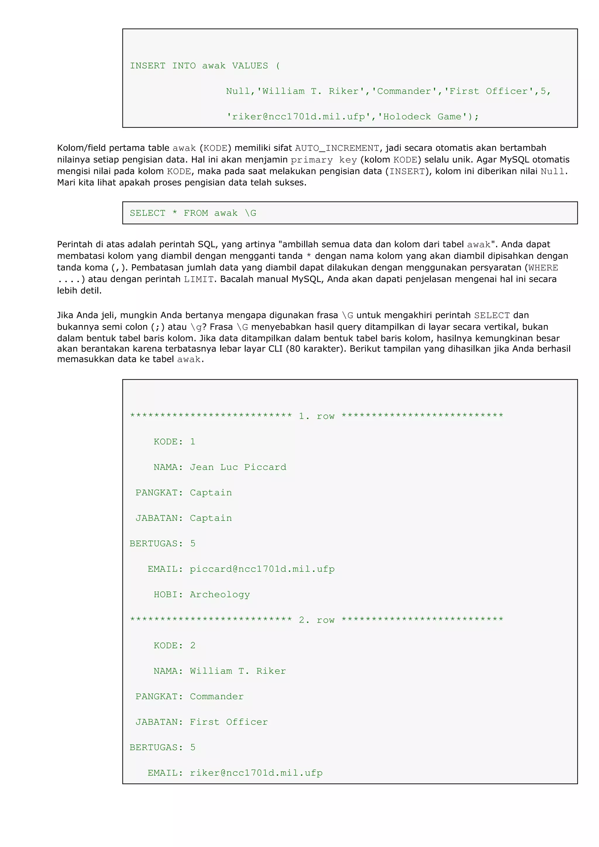 INSERT INTO awak VALUES (
Null,'William T. Riker','Commander','First Officer',5,
'riker@ncc1701d.mil.ufp','Holodeck Game');
Kolom/field pertama table awak (KODE) memiliki sifat AUTO_INCREMENT, jadi secara otomatis akan bertambah
nilainya setiap pengisian data. Hal ini akan menjamin primary key (kolom KODE) selalu unik. Agar MySQL otomatis
mengisi nilai pada kolom KODE, maka pada saat melakukan pengisian data (INSERT), kolom ini diberikan nilai Null.
Mari kita lihat apakah proses pengisian data telah sukses.
SELECT * FROM awak G
Perintah di atas adalah perintah SQL, yang artinya "ambillah semua data dan kolom dari tabel awak". Anda dapat
membatasi kolom yang diambil dengan mengganti tanda * dengan nama kolom yang akan diambil dipisahkan dengan
tanda koma (,). Pembatasan jumlah data yang diambil dapat dilakukan dengan menggunakan persyaratan (WHERE
....) atau dengan perintah LIMIT. Bacalah manual MySQL, Anda akan dapati penjelasan mengenai hal ini secara
lebih detil.
Jika Anda jeli, mungkin Anda bertanya mengapa digunakan frasa G untuk mengakhiri perintah SELECT dan
bukannya semi colon (;) atau g? Frasa G menyebabkan hasil query ditampilkan di layar secara vertikal, bukan
dalam bentuk tabel baris kolom. Jika data ditampilkan dalam bentuk tabel baris kolom, hasilnya kemungkinan besar
akan berantakan karena terbatasnya lebar layar CLI (80 karakter). Berikut tampilan yang dihasilkan jika Anda berhasil
memasukkan data ke tabel awak.
*************************** 1. row ***************************
KODE: 1
NAMA: Jean Luc Piccard
PANGKAT: Captain
JABATAN: Captain
BERTUGAS: 5
EMAIL: piccard@ncc1701d.mil.ufp
HOBI: Archeology
*************************** 2. row ***************************
KODE: 2
NAMA: William T. Riker
PANGKAT: Commander
JABATAN: First Officer
BERTUGAS: 5
EMAIL: riker@ncc1701d.mil.ufp
 