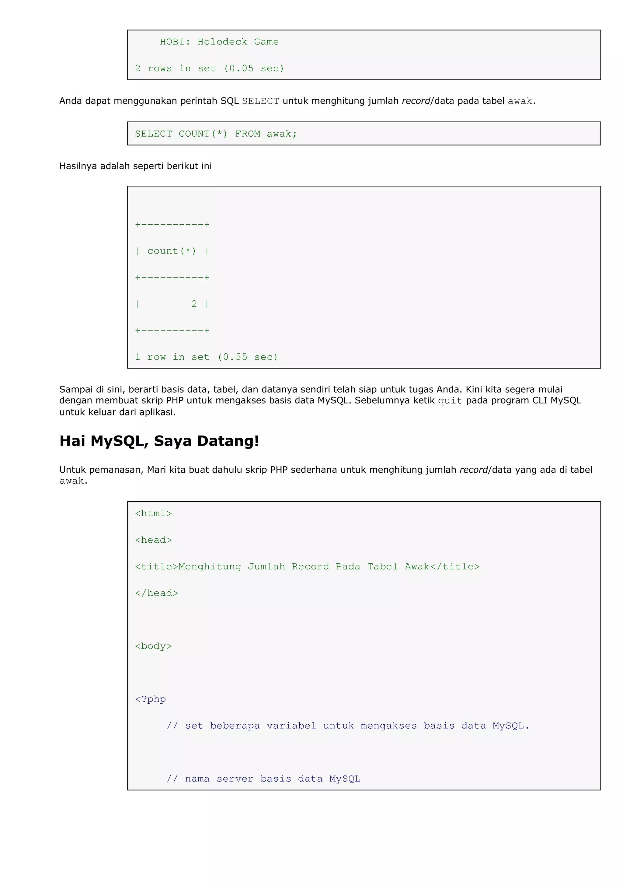 HOBI: Holodeck Game
2 rows in set (0.05 sec)
Anda dapat menggunakan perintah SQL SELECT untuk menghitung jumlah record/data pada tabel awak.
SELECT COUNT(*) FROM awak;
Hasilnya adalah seperti berikut ini
+----------+
| count(*) |
+----------+
| 2 |
+----------+
1 row in set (0.55 sec)
Sampai di sini, berarti basis data, tabel, dan datanya sendiri telah siap untuk tugas Anda. Kini kita segera mulai
dengan membuat skrip PHP untuk mengakses basis data MySQL. Sebelumnya ketik quit pada program CLI MySQL
untuk keluar dari aplikasi.
Hai MySQL, Saya Datang!
Untuk pemanasan, Mari kita buat dahulu skrip PHP sederhana untuk menghitung jumlah record/data yang ada di tabel
awak.
<html>
<head>
<title>Menghitung Jumlah Record Pada Tabel Awak</title>
</head>
<body>
<?php
// set beberapa variabel untuk mengakses basis data MySQL.
// nama server basis data MySQL
 