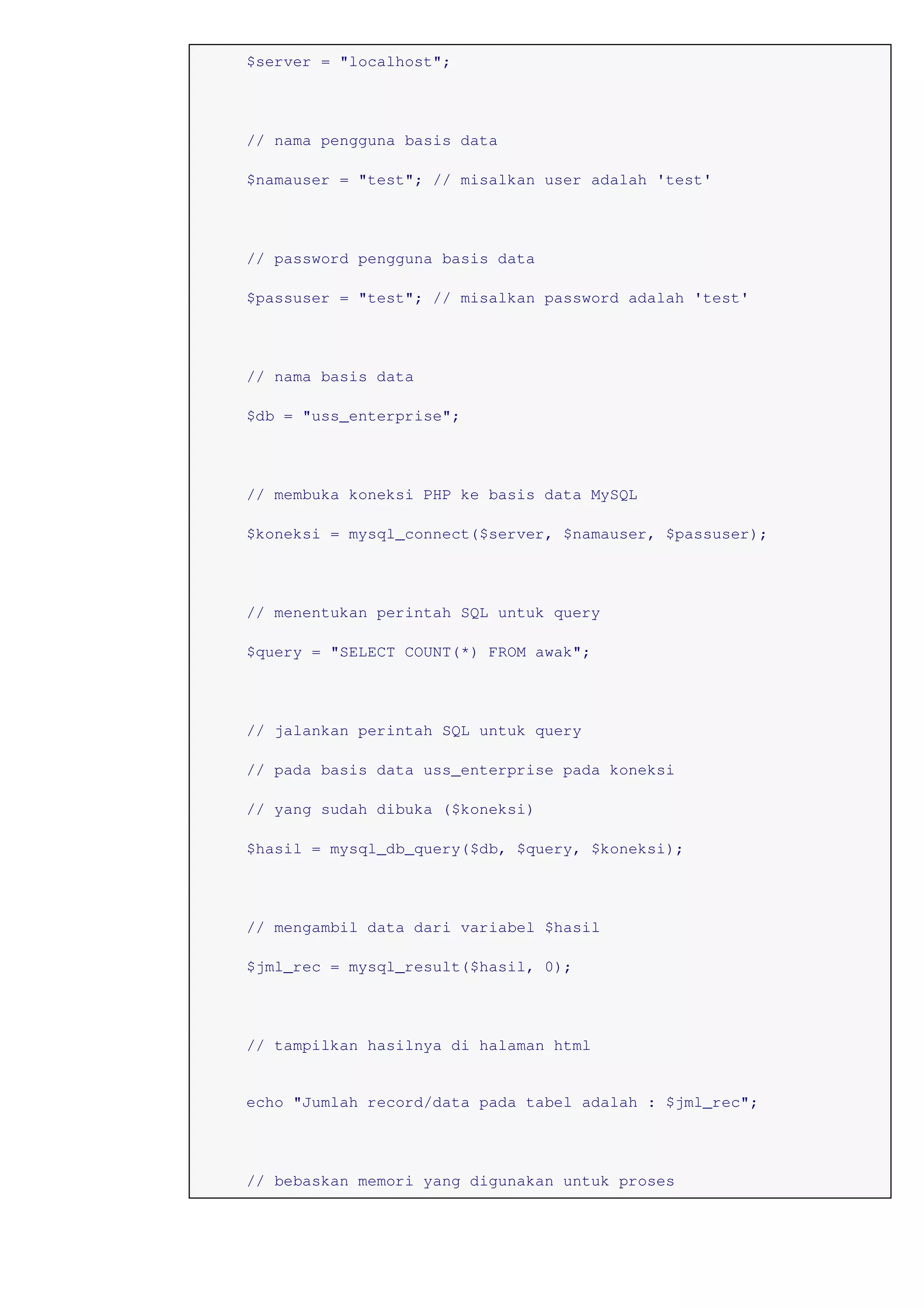 $server = "localhost";
// nama pengguna basis data
$namauser = "test"; // misalkan user adalah 'test'
// password pengguna basis data
$passuser = "test"; // misalkan password adalah 'test'
// nama basis data
$db = "uss_enterprise";
// membuka koneksi PHP ke basis data MySQL
$koneksi = mysql_connect($server, $namauser, $passuser);
// menentukan perintah SQL untuk query
$query = "SELECT COUNT(*) FROM awak";
// jalankan perintah SQL untuk query
// pada basis data uss_enterprise pada koneksi
// yang sudah dibuka ($koneksi)
$hasil = mysql_db_query($db, $query, $koneksi);
// mengambil data dari variabel $hasil
$jml_rec = mysql_result($hasil, 0);
// tampilkan hasilnya di halaman html
echo "Jumlah record/data pada tabel adalah : $jml_rec";
// bebaskan memori yang digunakan untuk proses
 