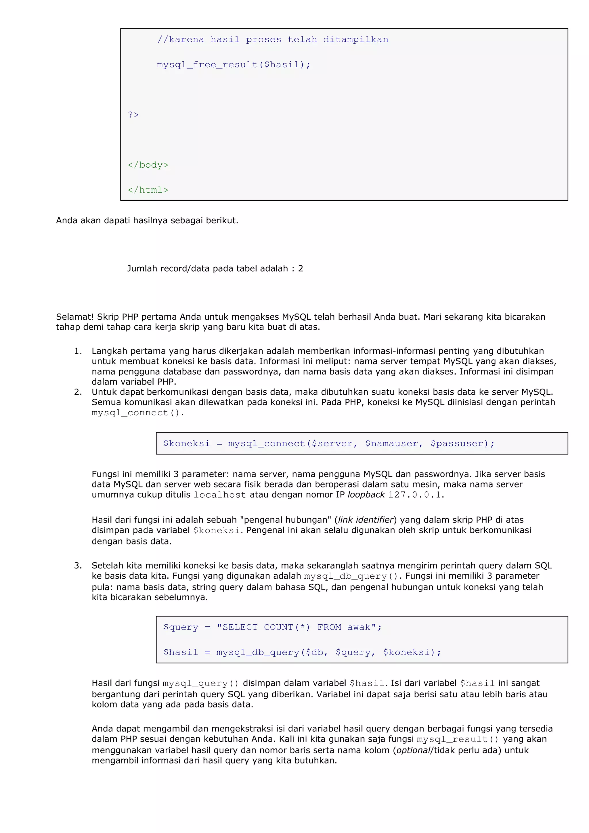//karena hasil proses telah ditampilkan
mysql_free_result($hasil);
?>
</body>
</html>
Anda akan dapati hasilnya sebagai berikut.
Jumlah record/data pada tabel adalah : 2
Selamat! Skrip PHP pertama Anda untuk mengakses MySQL telah berhasil Anda buat. Mari sekarang kita bicarakan
tahap demi tahap cara kerja skrip yang baru kita buat di atas.
1. Langkah pertama yang harus dikerjakan adalah memberikan informasi-informasi penting yang dibutuhkan
untuk membuat koneksi ke basis data. Informasi ini meliput: nama server tempat MySQL yang akan diakses,
nama pengguna database dan passwordnya, dan nama basis data yang akan diakses. Informasi ini disimpan
dalam variabel PHP.
2. Untuk dapat berkomunikasi dengan basis data, maka dibutuhkan suatu koneksi basis data ke server MySQL.
Semua komunikasi akan dilewatkan pada koneksi ini. Pada PHP, koneksi ke MySQL diinisiasi dengan perintah
mysql_connect().
$koneksi = mysql_connect($server, $namauser, $passuser);
Fungsi ini memiliki 3 parameter: nama server, nama pengguna MySQL dan passwordnya. Jika server basis
data MySQL dan server web secara fisik berada dan beroperasi dalam satu mesin, maka nama server
umumnya cukup ditulis localhost atau dengan nomor IP loopback 127.0.0.1.
Hasil dari fungsi ini adalah sebuah "pengenal hubungan" (link identifier) yang dalam skrip PHP di atas
disimpan pada variabel $koneksi. Pengenal ini akan selalu digunakan oleh skrip untuk berkomunikasi
dengan basis data.
3. Setelah kita memiliki koneksi ke basis data, maka sekaranglah saatnya mengirim perintah query dalam SQL
ke basis data kita. Fungsi yang digunakan adalah mysql_db_query(). Fungsi ini memiliki 3 parameter
pula: nama basis data, string query dalam bahasa SQL, dan pengenal hubungan untuk koneksi yang telah
kita bicarakan sebelumnya.
$query = "SELECT COUNT(*) FROM awak";
$hasil = mysql_db_query($db, $query, $koneksi);
Hasil dari fungsi mysql_query() disimpan dalam variabel $hasil. Isi dari variabel $hasil ini sangat
bergantung dari perintah query SQL yang diberikan. Variabel ini dapat saja berisi satu atau lebih baris atau
kolom data yang ada pada basis data.
Anda dapat mengambil dan mengekstraksi isi dari variabel hasil query dengan berbagai fungsi yang tersedia
dalam PHP sesuai dengan kebutuhan Anda. Kali ini kita gunakan saja fungsi mysql_result() yang akan
menggunakan variabel hasil query dan nomor baris serta nama kolom (optional/tidak perlu ada) untuk
mengambil informasi dari hasil query yang kita butuhkan.
 