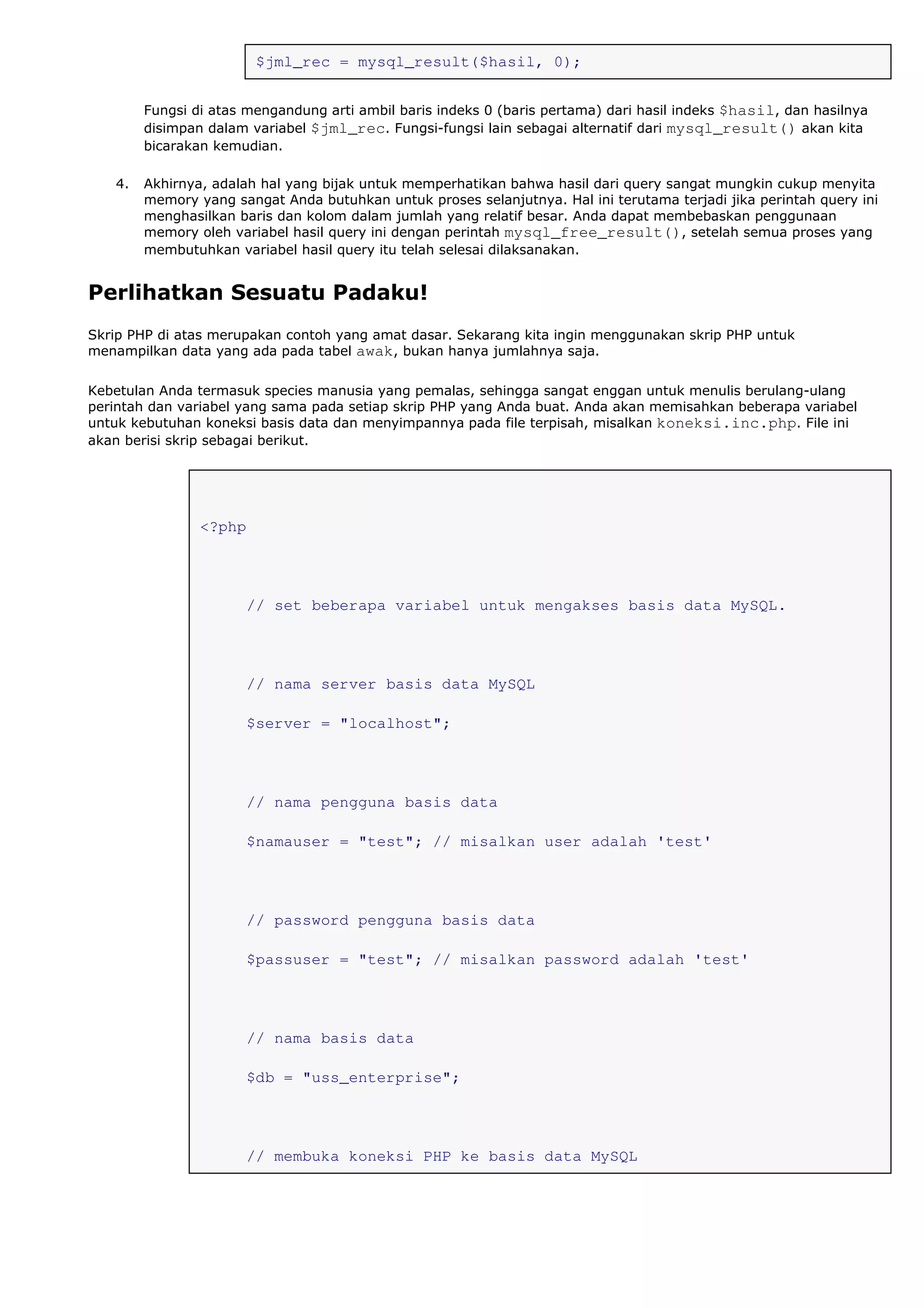 $jml_rec = mysql_result($hasil, 0);
Fungsi di atas mengandung arti ambil baris indeks 0 (baris pertama) dari hasil indeks $hasil, dan hasilnya
disimpan dalam variabel $jml_rec. Fungsi-fungsi lain sebagai alternatif dari mysql_result() akan kita
bicarakan kemudian.
4. Akhirnya, adalah hal yang bijak untuk memperhatikan bahwa hasil dari query sangat mungkin cukup menyita
memory yang sangat Anda butuhkan untuk proses selanjutnya. Hal ini terutama terjadi jika perintah query ini
menghasilkan baris dan kolom dalam jumlah yang relatif besar. Anda dapat membebaskan penggunaan
memory oleh variabel hasil query ini dengan perintah mysql_free_result(), setelah semua proses yang
membutuhkan variabel hasil query itu telah selesai dilaksanakan.
Perlihatkan Sesuatu Padaku!
Skrip PHP di atas merupakan contoh yang amat dasar. Sekarang kita ingin menggunakan skrip PHP untuk
menampilkan data yang ada pada tabel awak, bukan hanya jumlahnya saja.
Kebetulan Anda termasuk species manusia yang pemalas, sehingga sangat enggan untuk menulis berulang-ulang
perintah dan variabel yang sama pada setiap skrip PHP yang Anda buat. Anda akan memisahkan beberapa variabel
untuk kebutuhan koneksi basis data dan menyimpannya pada file terpisah, misalkan koneksi.inc.php. File ini
akan berisi skrip sebagai berikut.
<?php
// set beberapa variabel untuk mengakses basis data MySQL.
// nama server basis data MySQL
$server = "localhost";
// nama pengguna basis data
$namauser = "test"; // misalkan user adalah 'test'
// password pengguna basis data
$passuser = "test"; // misalkan password adalah 'test'
// nama basis data
$db = "uss_enterprise";
// membuka koneksi PHP ke basis data MySQL
 