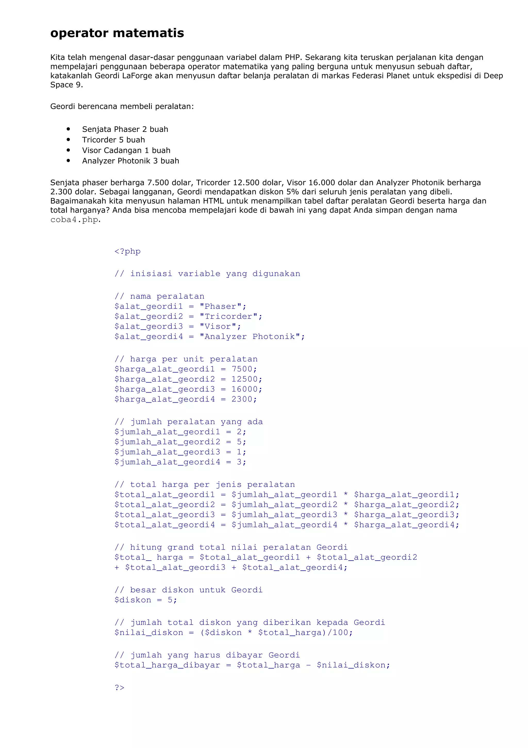 operator matematis
Kita telah mengenal dasar-dasar penggunaan variabel dalam PHP. Sekarang kita teruskan perjalanan kita dengan
mempelajari penggunaan beberapa operator matematika yang paling berguna untuk menyusun sebuah daftar,
katakanlah Geordi LaForge akan menyusun daftar belanja peralatan di markas Federasi Planet untuk ekspedisi di Deep
Space 9.
Geordi berencana membeli peralatan:
• Senjata Phaser 2 buah
• Tricorder 5 buah
• Visor Cadangan 1 buah
• Analyzer Photonik 3 buah
Senjata phaser berharga 7.500 dolar, Tricorder 12.500 dolar, Visor 16.000 dolar dan Analyzer Photonik berharga
2.300 dolar. Sebagai langganan, Geordi mendapatkan diskon 5% dari seluruh jenis peralatan yang dibeli.
Bagaimanakah kita menyusun halaman HTML untuk menampilkan tabel daftar peralatan Geordi beserta harga dan
total harganya? Anda bisa mencoba mempelajari kode di bawah ini yang dapat Anda simpan dengan nama
coba4.php.
<?php
// inisiasi variable yang digunakan
// nama peralatan
$alat_geordi1 = "Phaser";
$alat_geordi2 = "Tricorder";
$alat_geordi3 = "Visor";
$alat_geordi4 = "Analyzer Photonik";
// harga per unit peralatan
$harga_alat_geordi1 = 7500;
$harga_alat_geordi2 = 12500;
$harga_alat_geordi3 = 16000;
$harga_alat_geordi4 = 2300;
// jumlah peralatan yang ada
$jumlah_alat_geordi1 = 2;
$jumlah_alat_geordi2 = 5;
$jumlah_alat_geordi3 = 1;
$jumlah_alat_geordi4 = 3;
// total harga per jenis peralatan
$total_alat_geordi1 = $jumlah_alat_geordi1 * $harga_alat_geordi1;
$total_alat_geordi2 = $jumlah_alat_geordi2 * $harga_alat_geordi2;
$total_alat_geordi3 = $jumlah_alat_geordi3 * $harga_alat_geordi3;
$total_alat_geordi4 = $jumlah_alat_geordi4 * $harga_alat_geordi4;
// hitung grand total nilai peralatan Geordi
$total_ harga = $total_alat_geordi1 + $total_alat_geordi2
+ $total_alat_geordi3 + $total_alat_geordi4;
// besar diskon untuk Geordi
$diskon = 5;
// jumlah total diskon yang diberikan kepada Geordi
$nilai_diskon = ($diskon * $total_harga)/100;
// jumlah yang harus dibayar Geordi
$total_harga_dibayar = $total_harga - $nilai_diskon;
?>
 