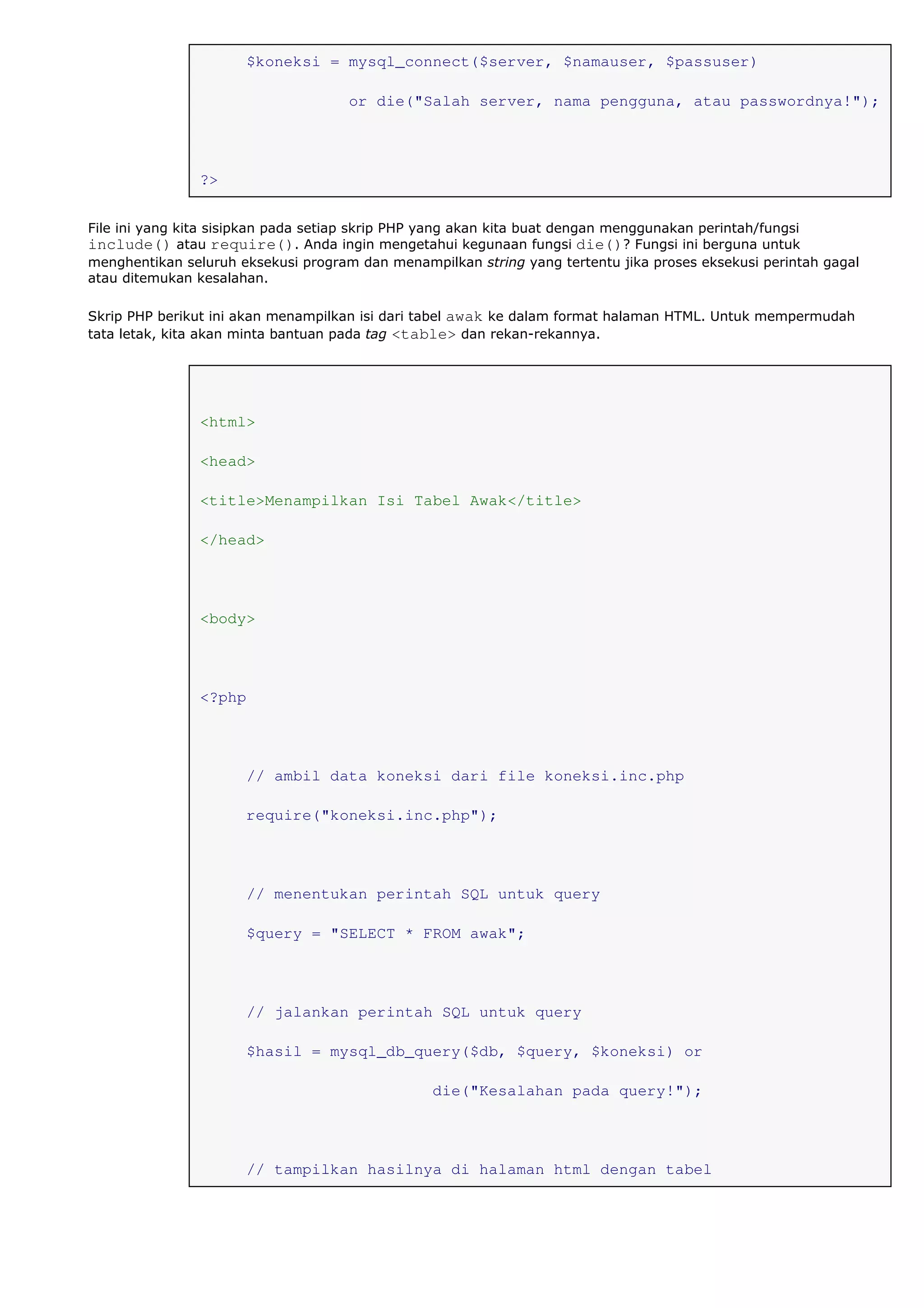 $koneksi = mysql_connect($server, $namauser, $passuser)
or die("Salah server, nama pengguna, atau passwordnya!");
?>
File ini yang kita sisipkan pada setiap skrip PHP yang akan kita buat dengan menggunakan perintah/fungsi
include() atau require(). Anda ingin mengetahui kegunaan fungsi die()? Fungsi ini berguna untuk
menghentikan seluruh eksekusi program dan menampilkan string yang tertentu jika proses eksekusi perintah gagal
atau ditemukan kesalahan.
Skrip PHP berikut ini akan menampilkan isi dari tabel awak ke dalam format halaman HTML. Untuk mempermudah
tata letak, kita akan minta bantuan pada tag <table> dan rekan-rekannya.
<html>
<head>
<title>Menampilkan Isi Tabel Awak</title>
</head>
<body>
<?php
// ambil data koneksi dari file koneksi.inc.php
require("koneksi.inc.php");
// menentukan perintah SQL untuk query
$query = "SELECT * FROM awak";
// jalankan perintah SQL untuk query
$hasil = mysql_db_query($db, $query, $koneksi) or
die("Kesalahan pada query!");
// tampilkan hasilnya di halaman html dengan tabel
 