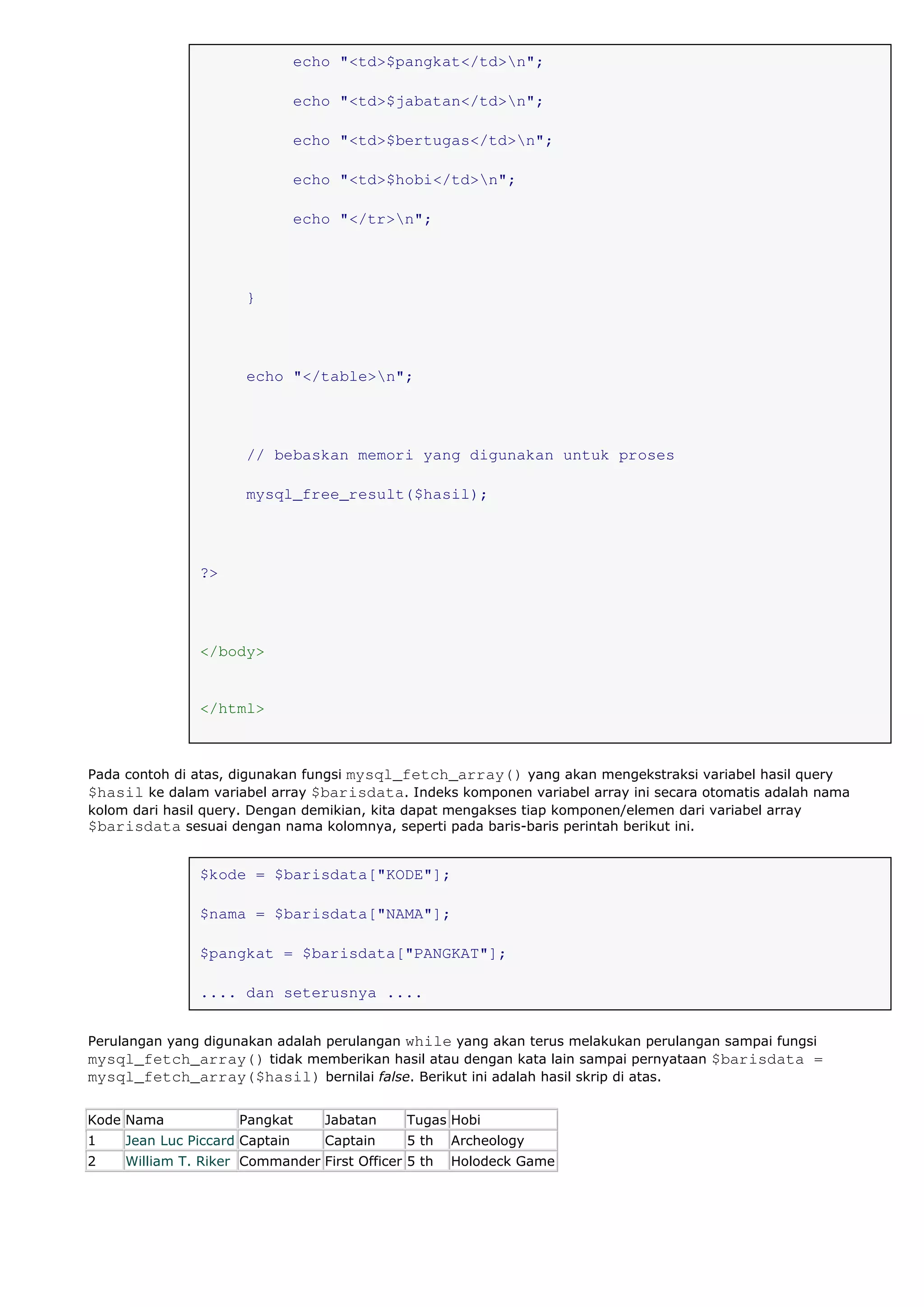 echo "<td>$pangkat</td>n";
echo "<td>$jabatan</td>n";
echo "<td>$bertugas</td>n";
echo "<td>$hobi</td>n";
echo "</tr>n";
}
echo "</table>n";
// bebaskan memori yang digunakan untuk proses
mysql_free_result($hasil);
?>
</body>
</html>
Pada contoh di atas, digunakan fungsi mysql_fetch_array() yang akan mengekstraksi variabel hasil query
$hasil ke dalam variabel array $barisdata. Indeks komponen variabel array ini secara otomatis adalah nama
kolom dari hasil query. Dengan demikian, kita dapat mengakses tiap komponen/elemen dari variabel array
$barisdata sesuai dengan nama kolomnya, seperti pada baris-baris perintah berikut ini.
$kode = $barisdata["KODE"];
$nama = $barisdata["NAMA"];
$pangkat = $barisdata["PANGKAT"];
.... dan seterusnya ....
Perulangan yang digunakan adalah perulangan while yang akan terus melakukan perulangan sampai fungsi
mysql_fetch_array() tidak memberikan hasil atau dengan kata lain sampai pernyataan $barisdata =
mysql_fetch_array($hasil) bernilai false. Berikut ini adalah hasil skrip di atas.
Kode Nama Pangkat Jabatan Tugas Hobi
1 Jean Luc Piccard Captain Captain 5 th Archeology
2 William T. Riker Commander First Officer 5 th Holodeck Game
 