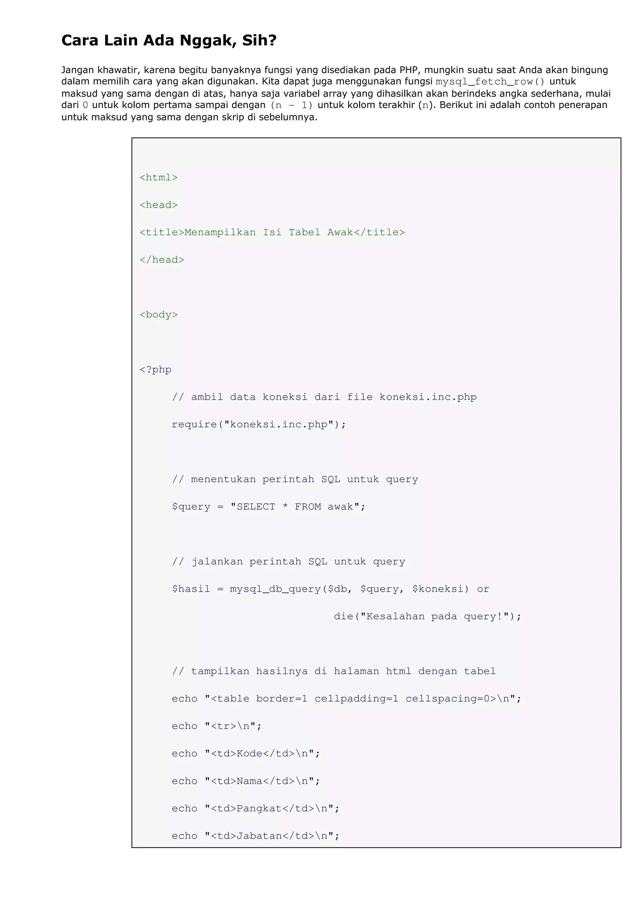 Cara Lain Ada Nggak, Sih?
Jangan khawatir, karena begitu banyaknya fungsi yang disediakan pada PHP, mungkin suatu saat Anda akan bingung
dalam memilih cara yang akan digunakan. Kita dapat juga menggunakan fungsi mysql_fetch_row() untuk
maksud yang sama dengan di atas, hanya saja variabel array yang dihasilkan akan berindeks angka sederhana, mulai
dari 0 untuk kolom pertama sampai dengan (n - 1) untuk kolom terakhir (n). Berikut ini adalah contoh penerapan
untuk maksud yang sama dengan skrip di sebelumnya.
<html>
<head>
<title>Menampilkan Isi Tabel Awak</title>
</head>
<body>
<?php
// ambil data koneksi dari file koneksi.inc.php
require("koneksi.inc.php");
// menentukan perintah SQL untuk query
$query = "SELECT * FROM awak";
// jalankan perintah SQL untuk query
$hasil = mysql_db_query($db, $query, $koneksi) or
die("Kesalahan pada query!");
// tampilkan hasilnya di halaman html dengan tabel
echo "<table border=1 cellpadding=1 cellspacing=0>n";
echo "<tr>n";
echo "<td>Kode</td>n";
echo "<td>Nama</td>n";
echo "<td>Pangkat</td>n";
echo "<td>Jabatan</td>n";
 