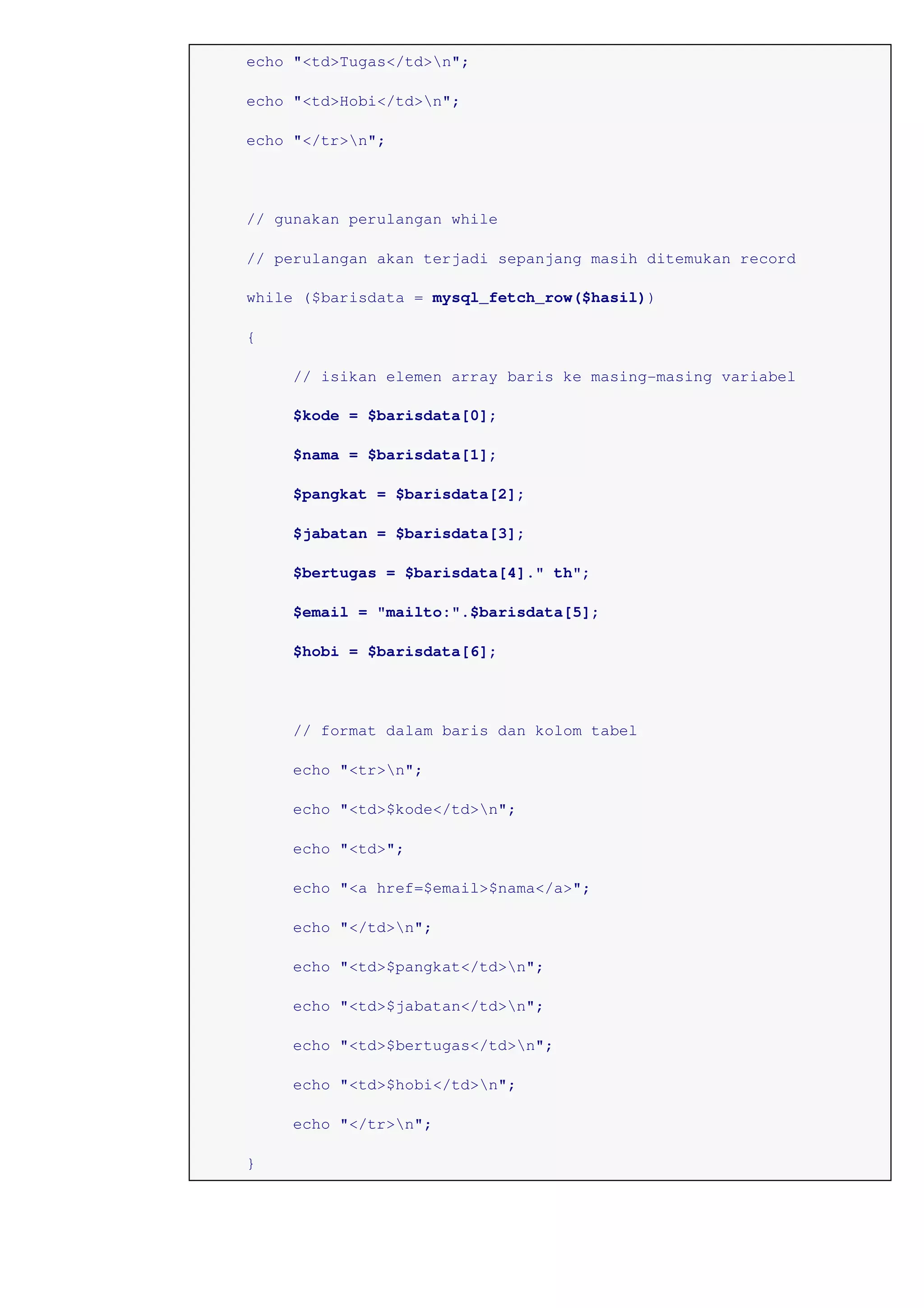 echo "<td>Tugas</td>n";
echo "<td>Hobi</td>n";
echo "</tr>n";
// gunakan perulangan while
// perulangan akan terjadi sepanjang masih ditemukan record
while ($barisdata = mysql_fetch_row($hasil))
{
// isikan elemen array baris ke masing-masing variabel
$kode = $barisdata[0];
$nama = $barisdata[1];
$pangkat = $barisdata[2];
$jabatan = $barisdata[3];
$bertugas = $barisdata[4]." th";
$email = "mailto:".$barisdata[5];
$hobi = $barisdata[6];
// format dalam baris dan kolom tabel
echo "<tr>n";
echo "<td>$kode</td>n";
echo "<td>";
echo "<a href=$email>$nama</a>";
echo "</td>n";
echo "<td>$pangkat</td>n";
echo "<td>$jabatan</td>n";
echo "<td>$bertugas</td>n";
echo "<td>$hobi</td>n";
echo "</tr>n";
}
 