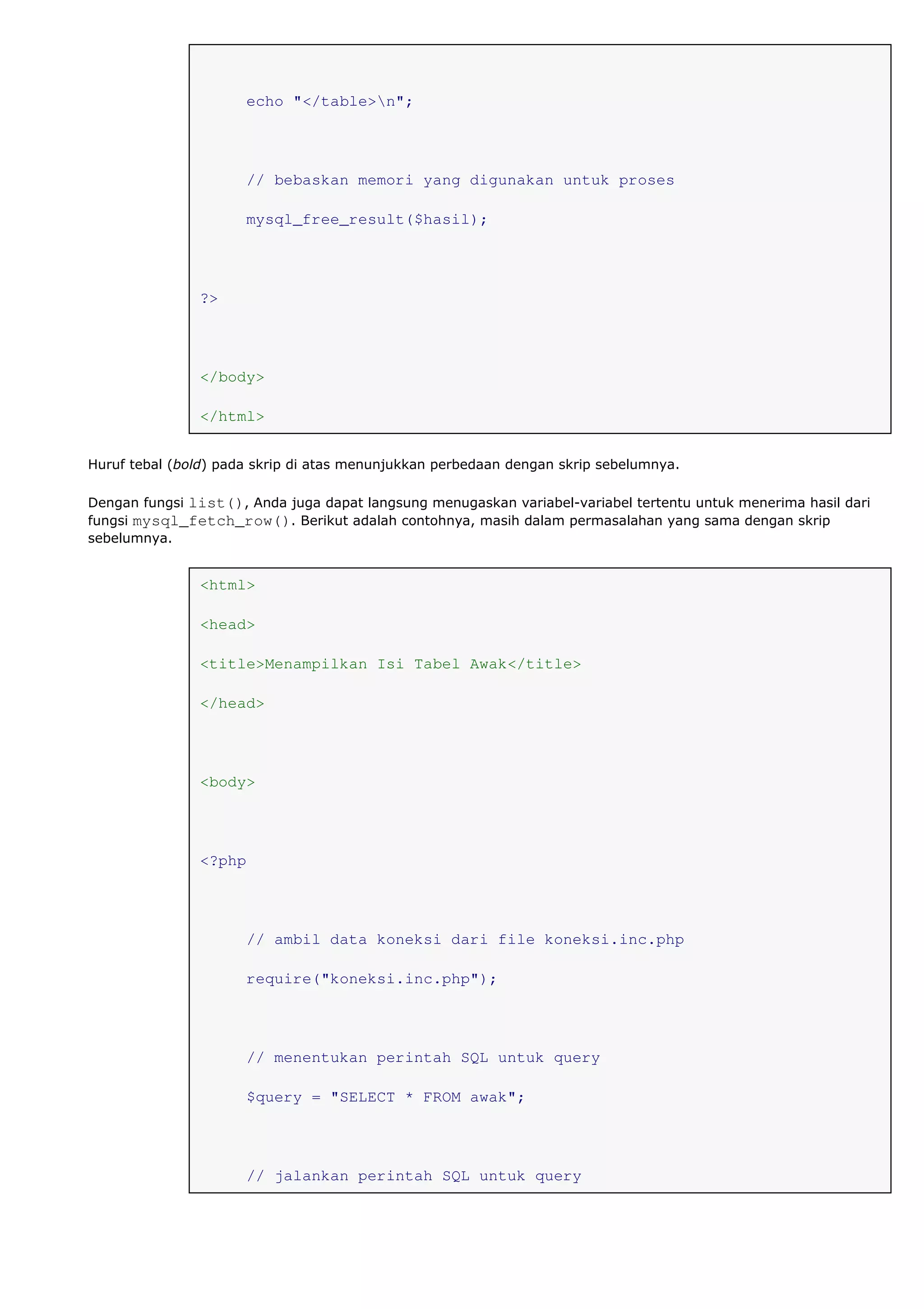 echo "</table>n";
// bebaskan memori yang digunakan untuk proses
mysql_free_result($hasil);
?>
</body>
</html>
Huruf tebal (bold) pada skrip di atas menunjukkan perbedaan dengan skrip sebelumnya.
Dengan fungsi list(), Anda juga dapat langsung menugaskan variabel-variabel tertentu untuk menerima hasil dari
fungsi mysql_fetch_row(). Berikut adalah contohnya, masih dalam permasalahan yang sama dengan skrip
sebelumnya.
<html>
<head>
<title>Menampilkan Isi Tabel Awak</title>
</head>
<body>
<?php
// ambil data koneksi dari file koneksi.inc.php
require("koneksi.inc.php");
// menentukan perintah SQL untuk query
$query = "SELECT * FROM awak";
// jalankan perintah SQL untuk query
 