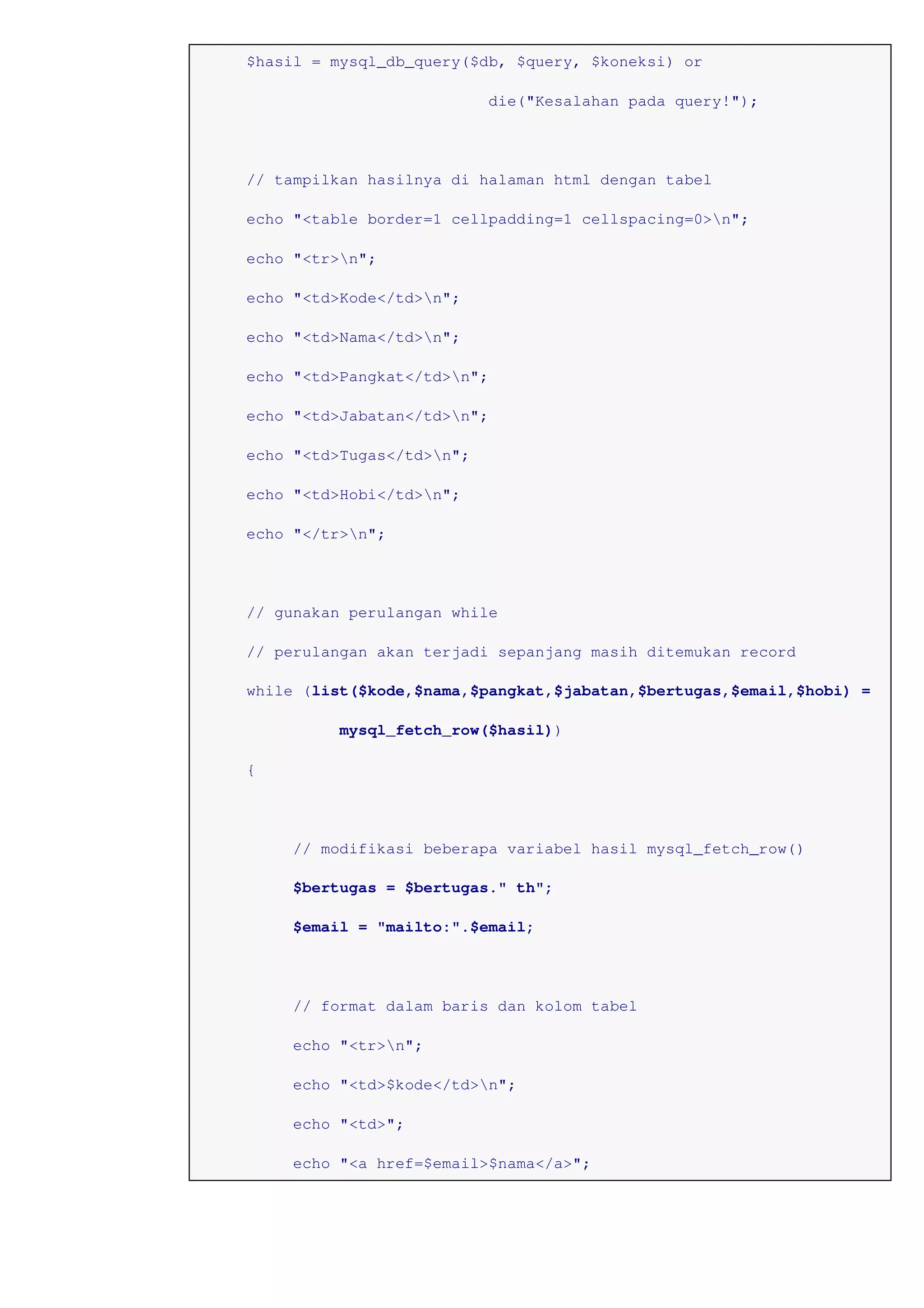 $hasil = mysql_db_query($db, $query, $koneksi) or
die("Kesalahan pada query!");
// tampilkan hasilnya di halaman html dengan tabel
echo "<table border=1 cellpadding=1 cellspacing=0>n";
echo "<tr>n";
echo "<td>Kode</td>n";
echo "<td>Nama</td>n";
echo "<td>Pangkat</td>n";
echo "<td>Jabatan</td>n";
echo "<td>Tugas</td>n";
echo "<td>Hobi</td>n";
echo "</tr>n";
// gunakan perulangan while
// perulangan akan terjadi sepanjang masih ditemukan record
while (list($kode,$nama,$pangkat,$jabatan,$bertugas,$email,$hobi) =
mysql_fetch_row($hasil))
{
// modifikasi beberapa variabel hasil mysql_fetch_row()
$bertugas = $bertugas." th";
$email = "mailto:".$email;
// format dalam baris dan kolom tabel
echo "<tr>n";
echo "<td>$kode</td>n";
echo "<td>";
echo "<a href=$email>$nama</a>";
 