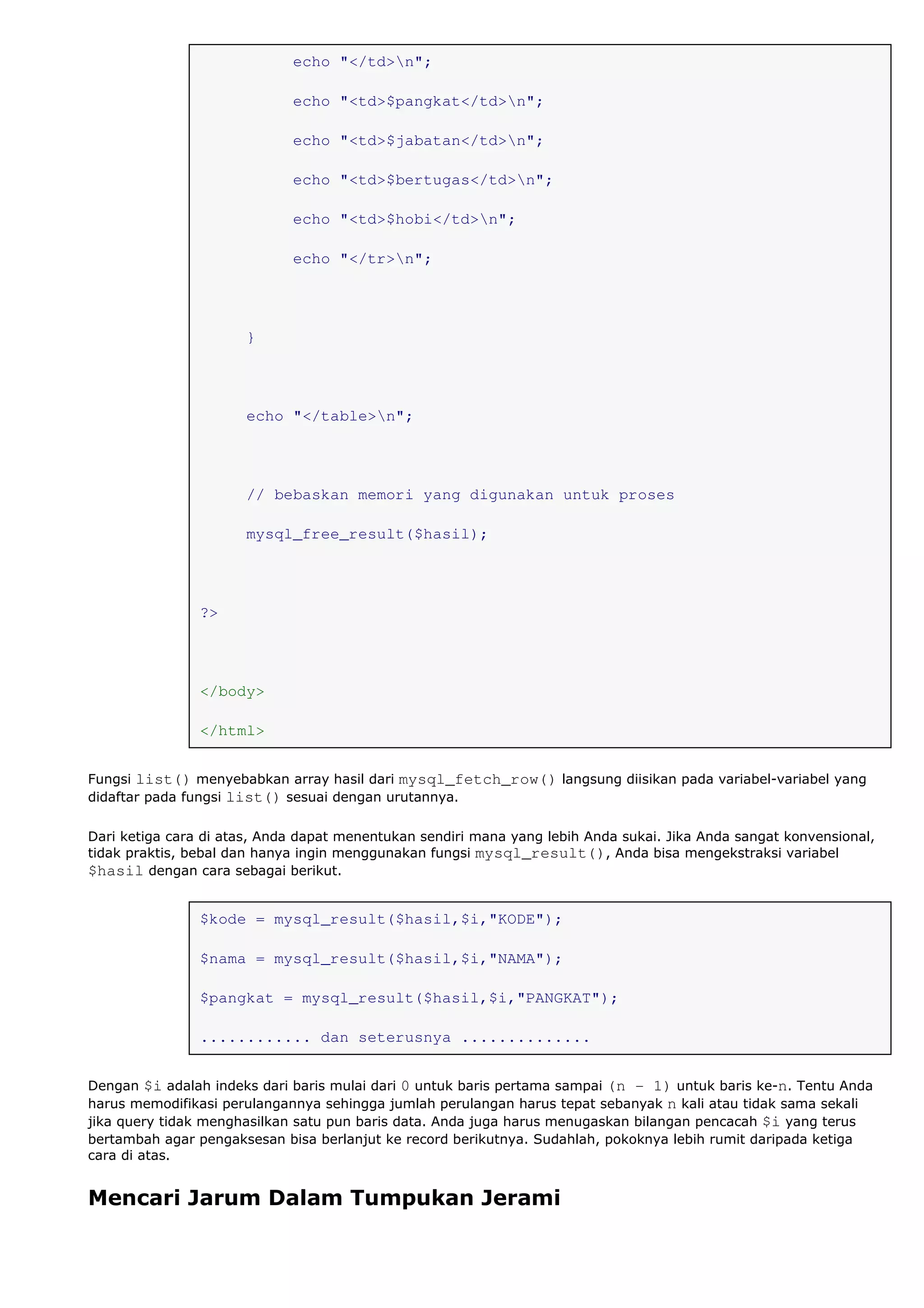 echo "</td>n";
echo "<td>$pangkat</td>n";
echo "<td>$jabatan</td>n";
echo "<td>$bertugas</td>n";
echo "<td>$hobi</td>n";
echo "</tr>n";
}
echo "</table>n";
// bebaskan memori yang digunakan untuk proses
mysql_free_result($hasil);
?>
</body>
</html>
Fungsi list() menyebabkan array hasil dari mysql_fetch_row() langsung diisikan pada variabel-variabel yang
didaftar pada fungsi list() sesuai dengan urutannya.
Dari ketiga cara di atas, Anda dapat menentukan sendiri mana yang lebih Anda sukai. Jika Anda sangat konvensional,
tidak praktis, bebal dan hanya ingin menggunakan fungsi mysql_result(), Anda bisa mengekstraksi variabel
$hasil dengan cara sebagai berikut.
$kode = mysql_result($hasil,$i,"KODE");
$nama = mysql_result($hasil,$i,"NAMA");
$pangkat = mysql_result($hasil,$i,"PANGKAT");
............ dan seterusnya ..............
Dengan $i adalah indeks dari baris mulai dari 0 untuk baris pertama sampai (n - 1) untuk baris ke-n. Tentu Anda
harus memodifikasi perulangannya sehingga jumlah perulangan harus tepat sebanyak n kali atau tidak sama sekali
jika query tidak menghasilkan satu pun baris data. Anda juga harus menugaskan bilangan pencacah $i yang terus
bertambah agar pengaksesan bisa berlanjut ke record berikutnya. Sudahlah, pokoknya lebih rumit daripada ketiga
cara di atas.
Mencari Jarum Dalam Tumpukan Jerami
 