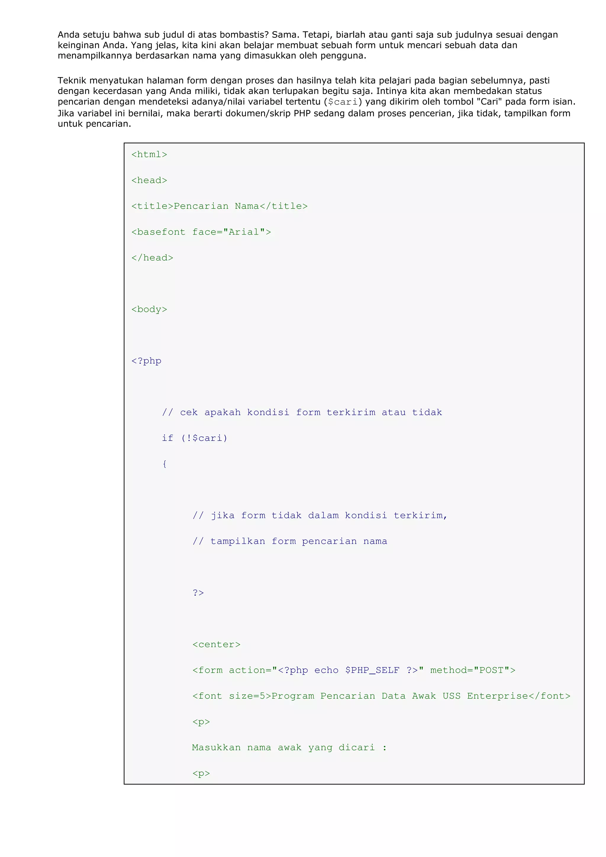 Anda setuju bahwa sub judul di atas bombastis? Sama. Tetapi, biarlah atau ganti saja sub judulnya sesuai dengan
keinginan Anda. Yang jelas, kita kini akan belajar membuat sebuah form untuk mencari sebuah data dan
menampilkannya berdasarkan nama yang dimasukkan oleh pengguna.
Teknik menyatukan halaman form dengan proses dan hasilnya telah kita pelajari pada bagian sebelumnya, pasti
dengan kecerdasan yang Anda miliki, tidak akan terlupakan begitu saja. Intinya kita akan membedakan status
pencarian dengan mendeteksi adanya/nilai variabel tertentu ($cari) yang dikirim oleh tombol "Cari" pada form isian.
Jika variabel ini bernilai, maka berarti dokumen/skrip PHP sedang dalam proses pencerian, jika tidak, tampilkan form
untuk pencarian.
<html>
<head>
<title>Pencarian Nama</title>
<basefont face="Arial">
</head>
<body>
<?php
// cek apakah kondisi form terkirim atau tidak
if (!$cari)
{
// jika form tidak dalam kondisi terkirim,
// tampilkan form pencarian nama
?>
<center>
<form action="<?php echo $PHP_SELF ?>" method="POST">
<font size=5>Program Pencarian Data Awak USS Enterprise</font>
<p>
Masukkan nama awak yang dicari :
<p>
 