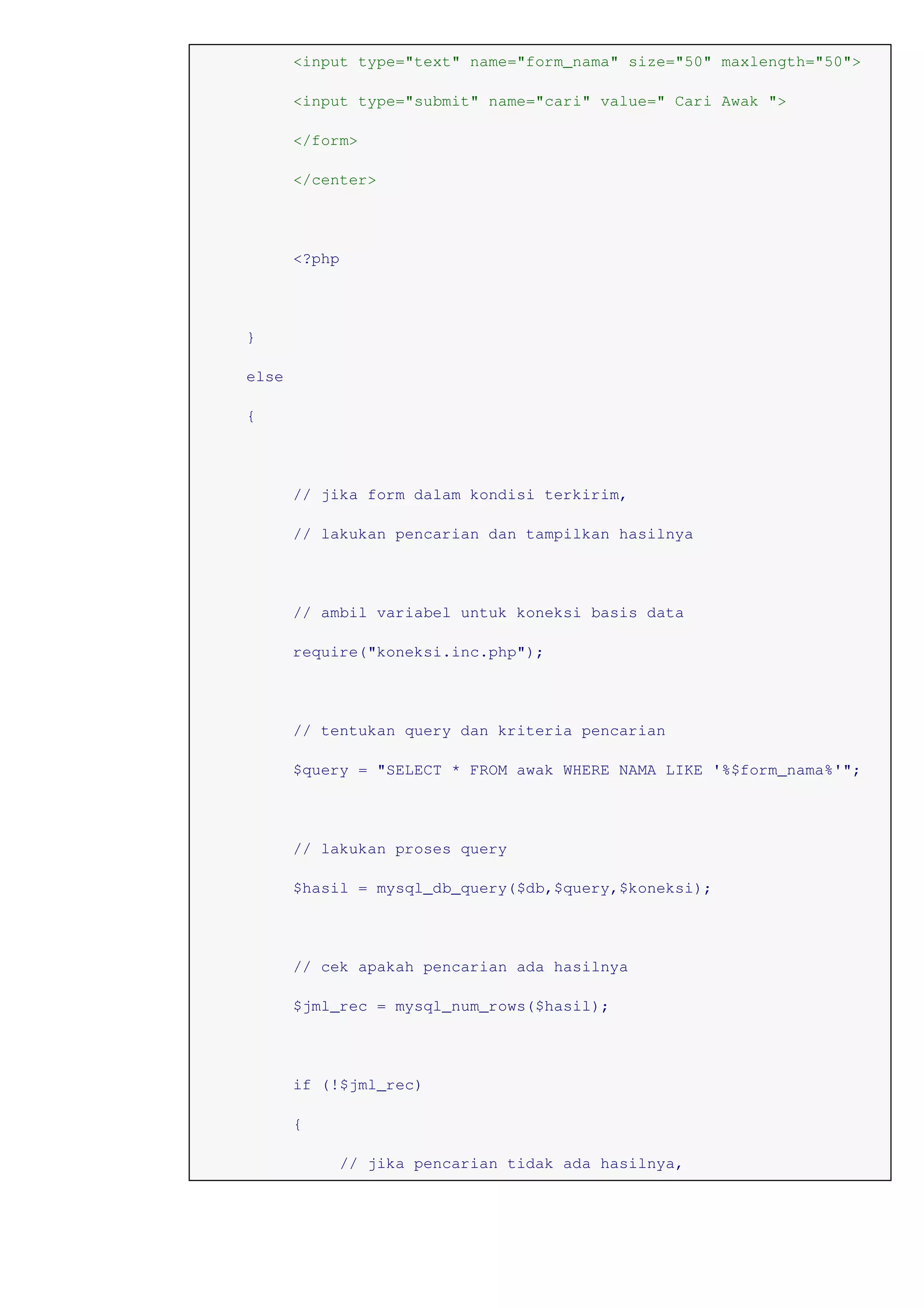 <input type="text" name="form_nama" size="50" maxlength="50">
<input type="submit" name="cari" value=" Cari Awak ">
</form>
</center>
<?php
}
else
{
// jika form dalam kondisi terkirim,
// lakukan pencarian dan tampilkan hasilnya
// ambil variabel untuk koneksi basis data
require("koneksi.inc.php");
// tentukan query dan kriteria pencarian
$query = "SELECT * FROM awak WHERE NAMA LIKE '%$form_nama%'";
// lakukan proses query
$hasil = mysql_db_query($db,$query,$koneksi);
// cek apakah pencarian ada hasilnya
$jml_rec = mysql_num_rows($hasil);
if (!$jml_rec)
{
// jika pencarian tidak ada hasilnya,
 