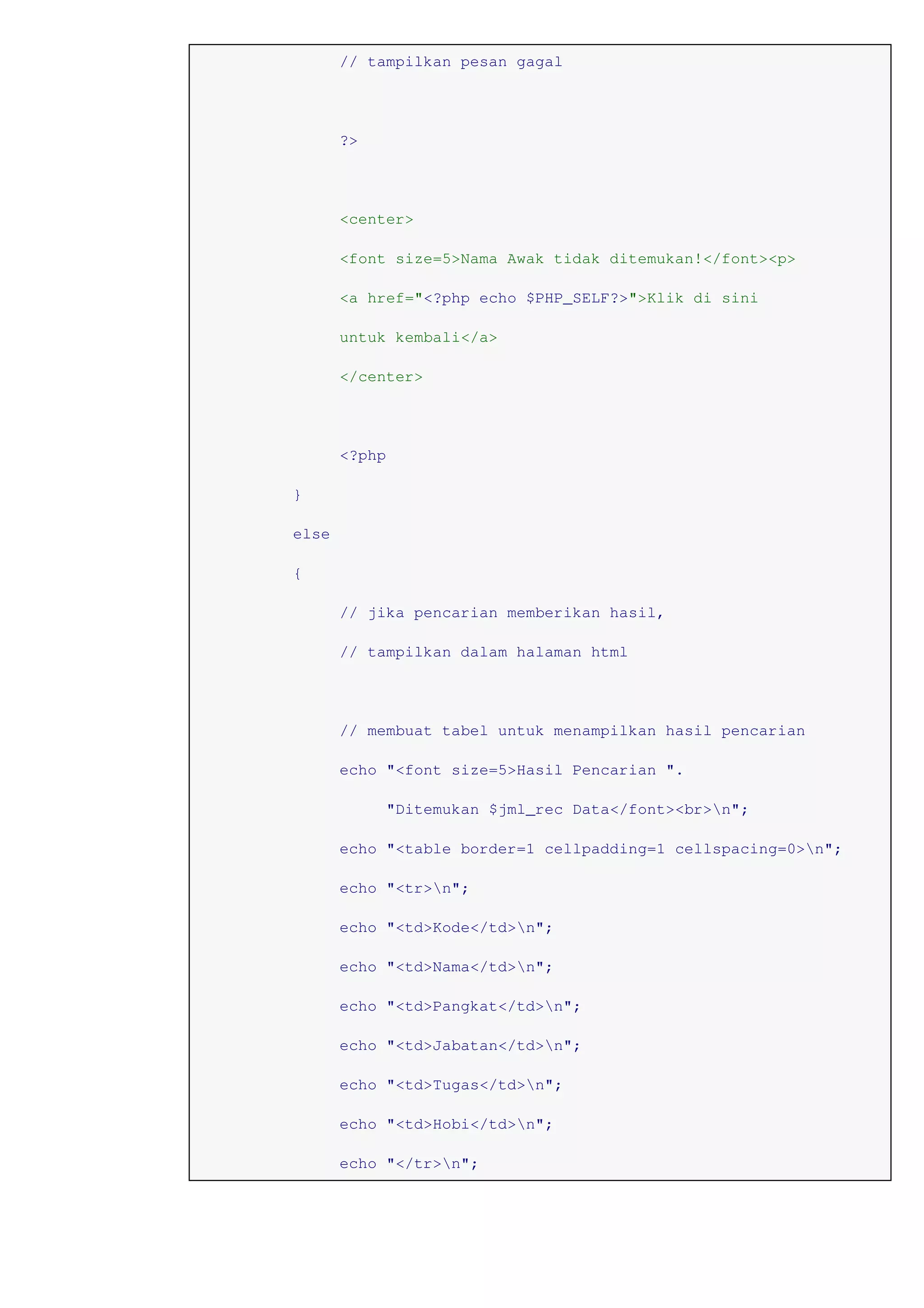 // tampilkan pesan gagal
?>
<center>
<font size=5>Nama Awak tidak ditemukan!</font><p>
<a href="<?php echo $PHP_SELF?>">Klik di sini
untuk kembali</a>
</center>
<?php
}
else
{
// jika pencarian memberikan hasil,
// tampilkan dalam halaman html
// membuat tabel untuk menampilkan hasil pencarian
echo "<font size=5>Hasil Pencarian ".
"Ditemukan $jml_rec Data</font><br>n";
echo "<table border=1 cellpadding=1 cellspacing=0>n";
echo "<tr>n";
echo "<td>Kode</td>n";
echo "<td>Nama</td>n";
echo "<td>Pangkat</td>n";
echo "<td>Jabatan</td>n";
echo "<td>Tugas</td>n";
echo "<td>Hobi</td>n";
echo "</tr>n";
 