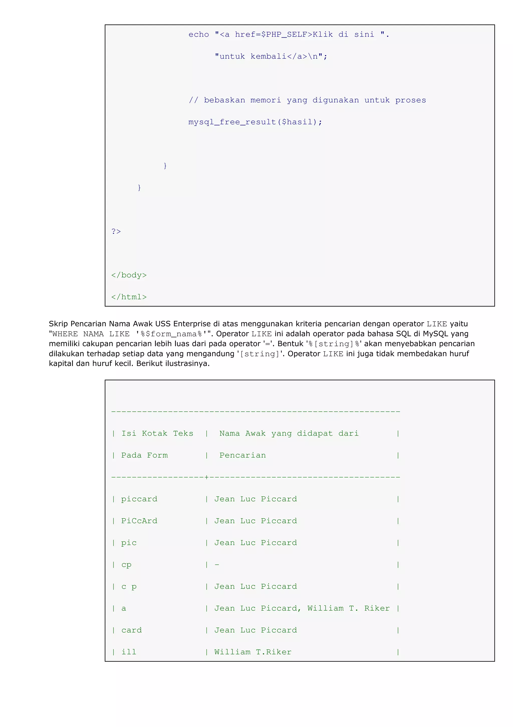 echo "<a href=$PHP_SELF>Klik di sini ".
"untuk kembali</a>n";
// bebaskan memori yang digunakan untuk proses
mysql_free_result($hasil);
}
}
?>
</body>
</html>
Skrip Pencarian Nama Awak USS Enterprise di atas menggunakan kriteria pencarian dengan operator LIKE yaitu
"WHERE NAMA LIKE '%$form_nama%'". Operator LIKE ini adalah operator pada bahasa SQL di MySQL yang
memiliki cakupan pencarian lebih luas dari pada operator '='. Bentuk '%[string]%' akan menyebabkan pencarian
dilakukan terhadap setiap data yang mengandung '[string]'. Operator LIKE ini juga tidak membedakan huruf
kapital dan huruf kecil. Berikut ilustrasinya.
--------------------------------------------------------
| Isi Kotak Teks | Nama Awak yang didapat dari |
| Pada Form | Pencarian |
------------------+-------------------------------------
| piccard | Jean Luc Piccard |
| PiCcArd | Jean Luc Piccard |
| pic | Jean Luc Piccard |
| cp | - |
| c p | Jean Luc Piccard |
| a | Jean Luc Piccard, William T. Riker |
| card | Jean Luc Piccard |
| ill | William T.Riker |
 