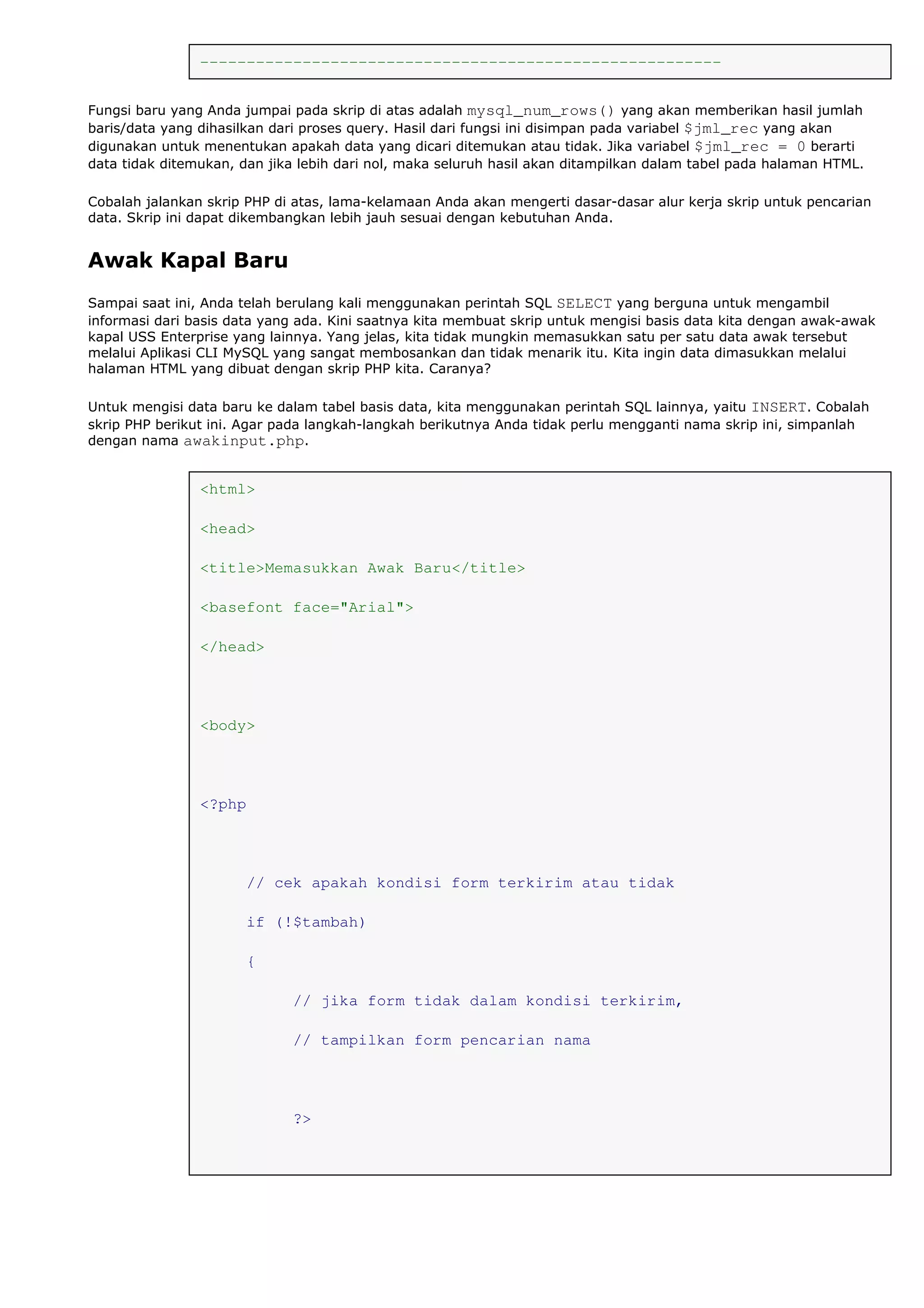 --------------------------------------------------------
Fungsi baru yang Anda jumpai pada skrip di atas adalah mysql_num_rows() yang akan memberikan hasil jumlah
baris/data yang dihasilkan dari proses query. Hasil dari fungsi ini disimpan pada variabel $jml_rec yang akan
digunakan untuk menentukan apakah data yang dicari ditemukan atau tidak. Jika variabel $jml_rec = 0 berarti
data tidak ditemukan, dan jika lebih dari nol, maka seluruh hasil akan ditampilkan dalam tabel pada halaman HTML.
Cobalah jalankan skrip PHP di atas, lama-kelamaan Anda akan mengerti dasar-dasar alur kerja skrip untuk pencarian
data. Skrip ini dapat dikembangkan lebih jauh sesuai dengan kebutuhan Anda.
Awak Kapal Baru
Sampai saat ini, Anda telah berulang kali menggunakan perintah SQL SELECT yang berguna untuk mengambil
informasi dari basis data yang ada. Kini saatnya kita membuat skrip untuk mengisi basis data kita dengan awak-awak
kapal USS Enterprise yang lainnya. Yang jelas, kita tidak mungkin memasukkan satu per satu data awak tersebut
melalui Aplikasi CLI MySQL yang sangat membosankan dan tidak menarik itu. Kita ingin data dimasukkan melalui
halaman HTML yang dibuat dengan skrip PHP kita. Caranya?
Untuk mengisi data baru ke dalam tabel basis data, kita menggunakan perintah SQL lainnya, yaitu INSERT. Cobalah
skrip PHP berikut ini. Agar pada langkah-langkah berikutnya Anda tidak perlu mengganti nama skrip ini, simpanlah
dengan nama awakinput.php.
<html>
<head>
<title>Memasukkan Awak Baru</title>
<basefont face="Arial">
</head>
<body>
<?php
// cek apakah kondisi form terkirim atau tidak
if (!$tambah)
{
// jika form tidak dalam kondisi terkirim,
// tampilkan form pencarian nama
?>
 