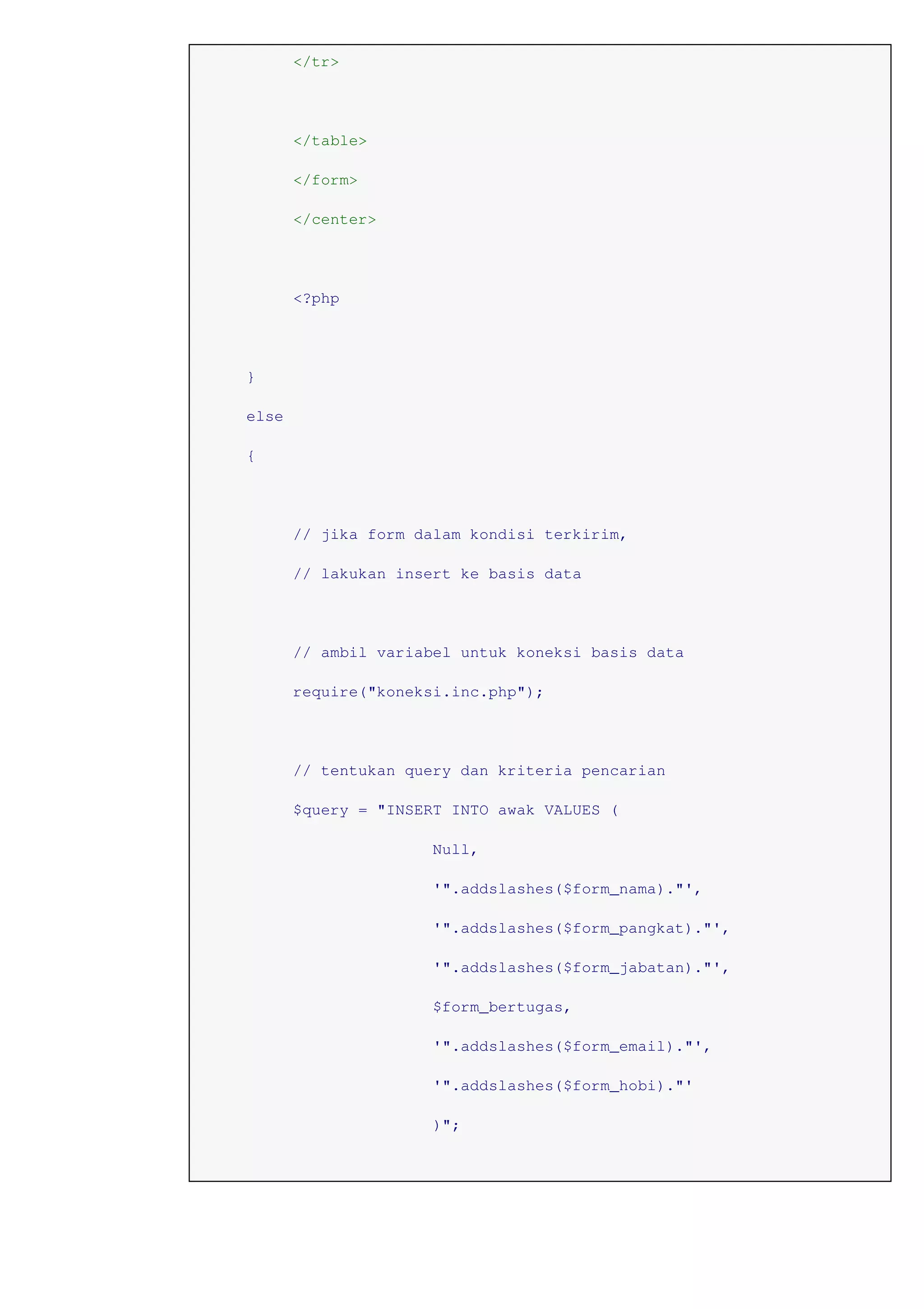 </tr>
</table>
</form>
</center>
<?php
}
else
{
// jika form dalam kondisi terkirim,
// lakukan insert ke basis data
// ambil variabel untuk koneksi basis data
require("koneksi.inc.php");
// tentukan query dan kriteria pencarian
$query = "INSERT INTO awak VALUES (
Null,
'".addslashes($form_nama)."',
'".addslashes($form_pangkat)."',
'".addslashes($form_jabatan)."',
$form_bertugas,
'".addslashes($form_email)."',
'".addslashes($form_hobi)."'
)";
 