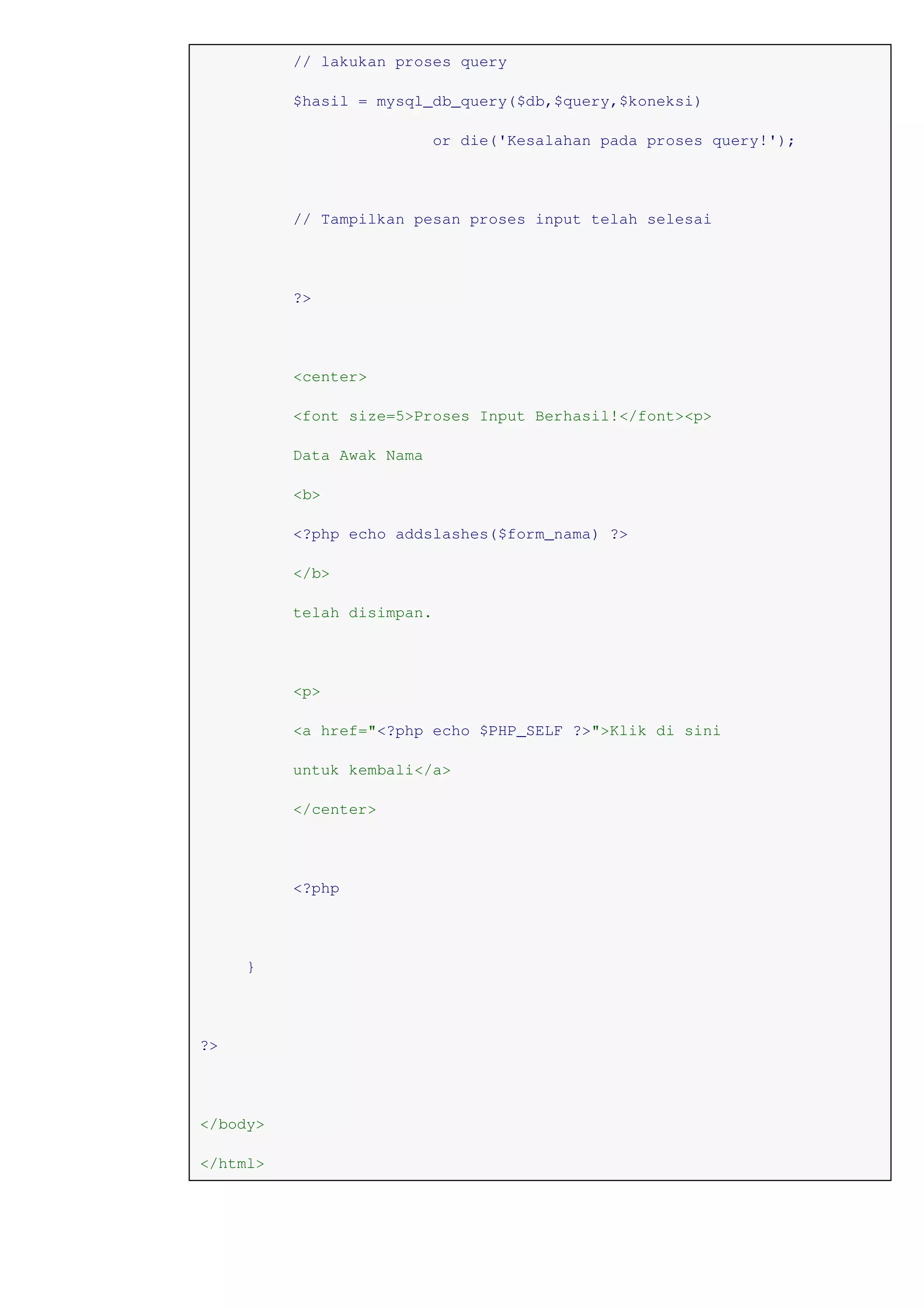 // lakukan proses query
$hasil = mysql_db_query($db,$query,$koneksi)
or die('Kesalahan pada proses query!');
// Tampilkan pesan proses input telah selesai
?>
<center>
<font size=5>Proses Input Berhasil!</font><p>
Data Awak Nama
<b>
<?php echo addslashes($form_nama) ?>
</b>
telah disimpan.
<p>
<a href="<?php echo $PHP_SELF ?>">Klik di sini
untuk kembali</a>
</center>
<?php
}
?>
</body>
</html>
 