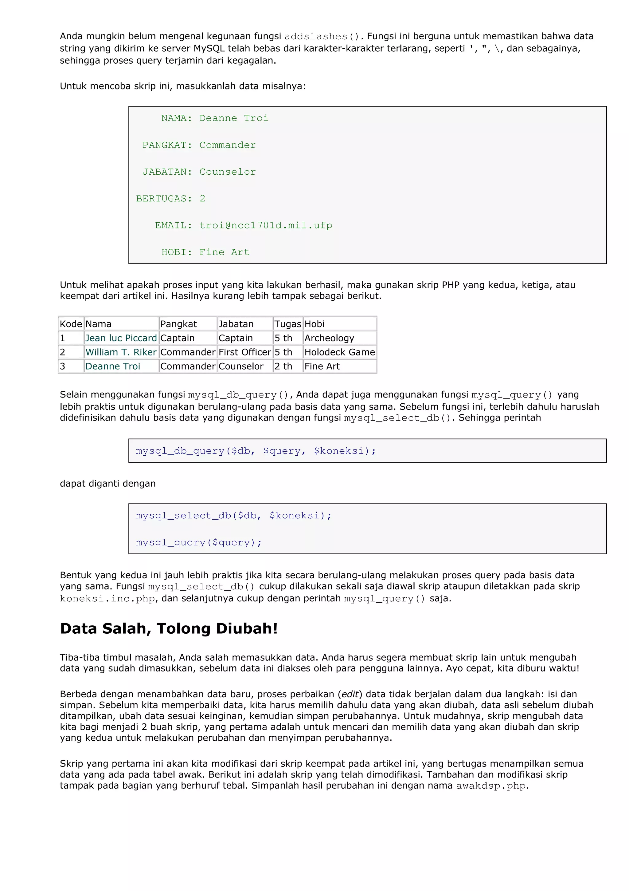 Anda mungkin belum mengenal kegunaan fungsi addslashes(). Fungsi ini berguna untuk memastikan bahwa data
string yang dikirim ke server MySQL telah bebas dari karakter-karakter terlarang, seperti ', ", , dan sebagainya,
sehingga proses query terjamin dari kegagalan.
Untuk mencoba skrip ini, masukkanlah data misalnya:
NAMA: Deanne Troi
PANGKAT: Commander
JABATAN: Counselor
BERTUGAS: 2
EMAIL: troi@ncc1701d.mil.ufp
HOBI: Fine Art
Untuk melihat apakah proses input yang kita lakukan berhasil, maka gunakan skrip PHP yang kedua, ketiga, atau
keempat dari artikel ini. Hasilnya kurang lebih tampak sebagai berikut.
Kode Nama Pangkat Jabatan Tugas Hobi
1 Jean luc Piccard Captain Captain 5 th Archeology
2 William T. Riker Commander First Officer 5 th Holodeck Game
3 Deanne Troi Commander Counselor 2 th Fine Art
Selain menggunakan fungsi mysql_db_query(), Anda dapat juga menggunakan fungsi mysql_query() yang
lebih praktis untuk digunakan berulang-ulang pada basis data yang sama. Sebelum fungsi ini, terlebih dahulu haruslah
didefinisikan dahulu basis data yang digunakan dengan fungsi mysql_select_db(). Sehingga perintah
mysql_db_query($db, $query, $koneksi);
dapat diganti dengan
mysql_select_db($db, $koneksi);
mysql_query($query);
Bentuk yang kedua ini jauh lebih praktis jika kita secara berulang-ulang melakukan proses query pada basis data
yang sama. Fungsi mysql_select_db() cukup dilakukan sekali saja diawal skrip ataupun diletakkan pada skrip
koneksi.inc.php, dan selanjutnya cukup dengan perintah mysql_query() saja.
Data Salah, Tolong Diubah!
Tiba-tiba timbul masalah, Anda salah memasukkan data. Anda harus segera membuat skrip lain untuk mengubah
data yang sudah dimasukkan, sebelum data ini diakses oleh para pengguna lainnya. Ayo cepat, kita diburu waktu!
Berbeda dengan menambahkan data baru, proses perbaikan (edit) data tidak berjalan dalam dua langkah: isi dan
simpan. Sebelum kita memperbaiki data, kita harus memilih dahulu data yang akan diubah, data asli sebelum diubah
ditampilkan, ubah data sesuai keinginan, kemudian simpan perubahannya. Untuk mudahnya, skrip mengubah data
kita bagi menjadi 2 buah skrip, yang pertama adalah untuk mencari dan memilih data yang akan diubah dan skrip
yang kedua untuk melakukan perubahan dan menyimpan perubahannya.
Skrip yang pertama ini akan kita modifikasi dari skrip keempat pada artikel ini, yang bertugas menampilkan semua
data yang ada pada tabel awak. Berikut ini adalah skrip yang telah dimodifikasi. Tambahan dan modifikasi skrip
tampak pada bagian yang berhuruf tebal. Simpanlah hasil perubahan ini dengan nama awakdsp.php.
 